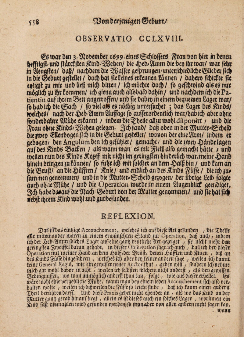 S58 0BSERVAT10 CCLXVIIL gsmatöen 3-9tooembet i«99.«Hus©chioffets fttauootihf« toben«« hefftigft'UnD ftötcfflen Äfnö;l2BeiKn/ Die Qtb'Qitm bi« bep ibt mar/ mar feht in 2lcn9(i«n/ baf/ nachDem bie ‘SBafier gefptungen/untetfchieDffch« ©liebet fld inÖie©ebuttgefieO«t/ Doch bat jtefeineS erfennen fönnen / baheto fchicft« ft« «plfgfl ju mit unb lief? mich bftun / ich mochte Doch/ ft> gefdf>t»inb all eS nut möglich su ihr fommen/ ich ßfena audf> aifobalD bobin / unb nachDem ich bie Pa¬ tientin auf ihrem 25ett angetroffen/ unb fie babe» in einem bequemen Saget war/ fo bab ich bie @ach / fo öiel m t$ netfeig untetfuchet ; Das Saget Des ÄinbS/ meines/ nach bet .$«b2lmm Sfufage fo auffetosbentlich mar/feab ich abet ohne fonbetbabw 9Süb« etfannt / inbembi«^beileaDju mohldifponirf / unb bie grau ohne Rinb$*2Beb«n gelegen. Schfanb/ ba|j oben in bet 9flutt«t'©cbeiD bieimep tEDenbogen jlcb in bie@ebutt gejieflet/ moson bet eine 2ftm/ inbem et gebogen/ ben Angulum ben icf>gefugte*/ gemacht/ unb bi« smep 4)änD« lagen auf Des Stabs 25«cfen / als wann man es mit gieifi alfo gemacht hätte / unb meilen nun Des Stabs Sopjf mit nicht im getingflen bfnDerild) »at/meine J£>anb hinein bringen sufännen/ fo fubt Ich mit folget an Dem ^Mf? bin / unb fam an bteStup/'anbie^öfften^ Snie/ unbenblichanDes Stabs güfiTe/ Dieichiu# fantmen genommen/* «nb in Die $?uftet*@cbetD gesogen/ bet übrige Seib folgt« auch ob ie9?Ktbe / unb bie Operation mürbe in einem Slugenblicf geenbiget. Sch habe baeauf Die 9iach ©eburt turn bet Butter genommen/ unb fie hat ß# nebft ibcem Stab mof)l unb gutbefunben» REFLEXION. £)aS iffbaS einzige Äccouchement, meleheü u$ attfbiefe 2(rt gtfunben / bie Xheife alle miteinanber mdren m einem ermunfehten Oanb jur Operation, bag auc^, inbem idi? bet Jpeb^mm fol^ Pager anf eine öant$beutlid>e5ttt 5?e^ei§et , jte nict>t triebt bö» aetin^en Smetffei baran gehabt/ inbieret öbrervationfage icbaucb / ict> bet) t>iefer Operation mit meinet ^anb .an $a^et Stu(b/ benen pufften unb Bitten , big an ^int)^ SwiTe Eingefaßten , melcbe3icb aber bei) feinet anbecnfage / meilen ich bamit feine General Regul, nne ein geit>itlet neuet Auäor tbut / .gebenmill, fonbernicbnebttte michgaru>0i)i batmr macht / meitenichfelbflenfolgernnicf;tanbetfl , aß bengemiiTen ^ebrngnuffert/ mo man unmöglich anberfttbimfan/ fol^e / mieaißbiefererbellet mdre mobletne vergebliche tflTube/ mann matt bet) einem leben Accouchement f?ct> alfo tet? ballen wolle , meilen ichbigmeilen bie ^JufTefo leicht fmbe , bagichfatmt einen anbetn tbeil beruhten barg; Unb btefe Praxis gehet nicht ebenbet an , aß mo batfjvittb an bet 9jUUierganl$gerabhinattfltegt, allein eöigbtefei auch ein fofcbe^ Paget , motinnen ein ^inb fag niimablcn mitb gefunben metben/fij managet ton allen anbetn nicht Tagen fatt/ - man» r