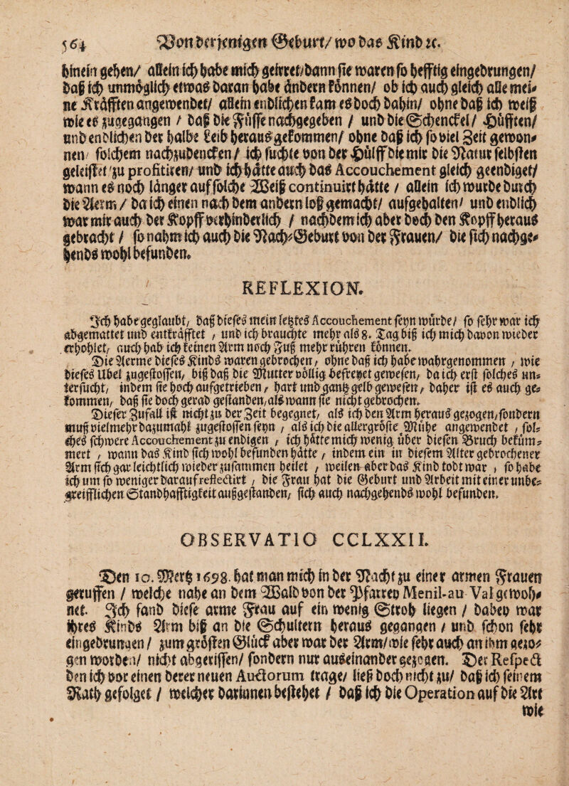 5 6 t ‘SJon herfmtgm ©«hurt/ wo M$ Ätnb :c. hincirt gehen/ «Dein ich habe mich gefrM/bann ft« war«« fo hepg cfngebrungen/ haf ich unmöglich «iwa# Baratt habe dnbeto Fönnen/ ob fchaud) gleich aO« mci* ne Kräften angemenbef/ aSeht enbiteben Farn cobodh babtn/ ohne baf td> weif wie e« ^gegangen t bof bk pfiffe nachgegeben / unb bie@cbencFeW «Ööfften/ nnben&ltctxn bet halbe £eib hecaBOgefommen, ohne baf icF> fooiel Seit gewon* nett/ folgern nacbpDenefen , ichfuchie oon ber$äljfbktnit bie 9iatut felbfteti geleip 'ju profititen/ unb ich hätte auch öao Accouchement gleich geenbigel/ wann cg noch länger auf foiche 2Beif continuicc hätte / allein id) wutbebusch bk 2ie?tr. / bald) einen nach Bern anbetn log gemacht/ aufgehaiten/ unbenbiieh warmtt auch bet Äopffwrhfnbetfkh l nachbem ich aber bech ben S?opff betau« gebracht / fo nahm ich auch bie ^ach^Seburt oon bet grauen/ bieftchnachge* ienbgwohlbefunbem REFLEXION. ivcö &abegeglaubt/ bafbiefel mei^- legte#Accouchementfet>n mürbe/ fo febrmar idf gemattet unb mtfräfftet , unb icfr brauchte mental# &* £agbig icfjmicgbaocn wteber ifycfyktr aucöfmb \<fy fernen $trm noch 3u| mfyt rügten fonnen. Die^ermet)iefe^^inb^mövenöe5rod[?erTA o&nebagicfrbabemabrgenommen, inte liefet Uöef |uge(foffen, big bag bie Butter ooüt^ befreiet gewefen, ba t3> erfl folcbe^ un* terfücbt, tnbem ge &ocfr aufgetrieben / hart unbaang gelb gernefen, ba^er ifi e# and; g& fommett/ bag ge boefrgerab gegauken, af# mann fte nicht gebrochen. DteferSufaü ift ni#tp Der Seit begegnet, aW tdjben $|rm #erau# gezogen,fonbertt mngoieimebrbapmap pgegoffenfep , aföidjbteattergroge 9Jtube angemenbet , foU dje$ fc&roere Accouchementp enbigen , tc&bfcemic&mentg über biefen^rncb befum? mert , tnann ba^finbgcbmoblbefunben batte, inbemein in tiefernster gebrochener ürm geb gar Ieict>tficb miekerjufammen t)cikt , meüenaber bab jünb tobt mar , fojabe fcfrum fo weniger bar auf refleäirt, bie Stau bat bie (Geburt nnb Arbeit mit ein er nnbe? §reijfIicben 0tanbbafftigfeitau§geganben, geb auch nacbgegenbbmobl befunbem OBSERVATIO CCLXXIL ©en ia $?er§ 169%. bat tim mtd) in Der Sfadjt ju einer atmen grauen gerufen / weldje nabeanDem 3Baibbon&er^fartebMeniLau Valgemoö# net 3d> fanb biefe arme Stau auf ein wenig @treb liegen / babep war $te$ ÄfnW Strin bijr an bie @d}uitetn beraub gegangen / unb fdbon fe&r eingebruirgen / jumgröjfen @lucf aber war ber Strm/wie febr auch an ibm gew^ gen worben/ ntd)t abgeriffen/ fonbern nur au^einanber gejogem © er Refpeä ben idb oor einen Derer neuen Au*äomm (rage/ liegbod)md)tp/ baf id) feinem Slatfy gefolget / welker bartanen befielet / Daß id) bie Operation auf bteSIre wie