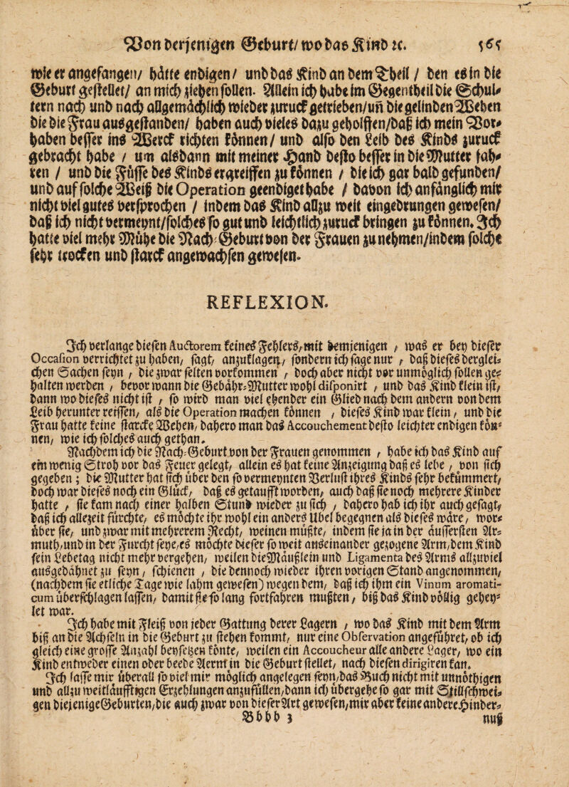 mJeerangefange!!/ hälfe enDfgen / unbDa$£inbanbem§:bdI/ Den eäinbie @ebiw geflellet/ an mtd) sieben foüen. SlOän ich habe im ©egenibdl Die ©cbuU lern nach unb noch aügemächltcf) mieber jutuef fleitleben/wn J>fe gelfnben^Beben Die bie grau au$gefianbcn/ haben aud) Dielet Dap geholftcn/Dal Mb mein haben befler mi 3ÖBercf rieten föanen/ unb alfo ben 8eib be$ Äinbö juruef gebracht habe / um atebamt mit meiner ^anb Defl& befer in bieSWutter faty ren / unb bie $üffe be$ ^inbä ergreifen p fönnen / bleich gar balbgefunbeti/ unbauffo!cf>e2Be$ Die Operation geenbigethabe / baban ich anfänglich mir nlcbi Diel gutes besprochen / inbemba$&inballju meit eingebrungengemefen/ Dajj ich nichtDermepnt/fplche^fo gutunb leidlich Ptuef bringen p(Annen* 3ch hatte oiel mehr 9E)?ube bie 9?ach ©eburtöDn ber grauen pne&men/inbem folcht (ehr treef en unb flarcf angemachfen geroefem REFLEXION* 3$ »erlange biefen Au&orem fernem gehler£,mit demjenigen , rca$ er bet) biefer Qccafion »errichteten haben, fagt, anjuflagett, fonbernichfggenur f baßbiefeSberglet* chen ©achen fep, bie emar feiten »orfommen , hoch aber ntchf»»r unmöglich foüen ge* halten werben , benortnannbie^ebahr^nttertrohlclifpanirt , unbbaSÄinbCleiniü, Dann t»o biefe# nicht iß , forotrb man »ielehenber ein feliebnachbemanbern »onbem JCeib herunter reißen, al£ bie Operation machen fonnen , DiefeSÄtoD mar dein , tmbbie grau hatte feine ftarefe SBehe», bahero matt Da# Accouchemcntbefto leister enbigen fbr nen/ t»ie ichfblehe# auch gethan, ^act)bemichbie9?ach=®eburt»onbergranengenommett , habet# baSftinb auf cm wenig ©troh »or ba$ geuer gelegt/ allein e$ hat feine Neigung baß e6 lebe, »on (ich gegeben; bie Butter hat j10 über ben fo »ermepnten Verlud ihre# JtinbS fehr befümmert, hoch mar biefeß noch ein ©lücf, baß eägetaufft worben, au# baß ftenoeb mehrerefinber hatte , ßefam na# einer halben ©tund mieber $u ß# , bahero habi# ihr and) gefagtf baß ich allezeit: furzte/ e£ mochte ihr wohl ein anber# Übel begegnen al$ biefeS wäre, wor* Aber pe; unb jmar mitmehrerem SRecht, meinen mußte/ inbem fteiain ber dujletßett 9ir* muth/unb in ber gur#t fette,e$ mochte btefer fo weit auSemauber gezogene 2lrm,bem 5vinb fein 2ebetag nicht mehr »ergehen/ weilen bieSDtdußlein tmb Ligamenta be$ 2lrm£ aßpriel an^gebdhnetp feint, fchienen , bie benno# mieber ihren »origen ©tanb angenommen, (nachbem fte etliche Tage wie lahm gewefen) wegen bem, baß ich ihnt ein Vinnm aromati- cumuberfchlagenlajfen/ bamitßrfolang fortfahren mußten, bfßba$$inb»6aig geher let mar. 7 3# habe mit gleiß »on ieber ©attung berer lagern , wobaS 5?mb mitbemSlmt biß an bie 3(#fe{n in bie ©eburt jtt flehen fommt, nur eine Obfervation angeführet, ob ich gleich eine groffe 5ln,tahl benfeBen fönte, meilen ein Aecoucheur alleanbere i^ager, t»o ein Jlinbentmeber einen ober beebe^lernt in bie Geburt ßellet, nach biefendirigirehfam 3ch laffemir überall fo»iel mir möglich angelegen fe»n/ba^^nch nicht mit unnötigen unb aü^u meitldnfftigen Kehlungen anjufüllen/bann ich übergehe fo gar mit ©jiüfchmets gen biejenige®ehutten/bie auch imt ron bieferSlrt get»efen,mir aber feineaubere^inber^ »bhh 3 nuf y