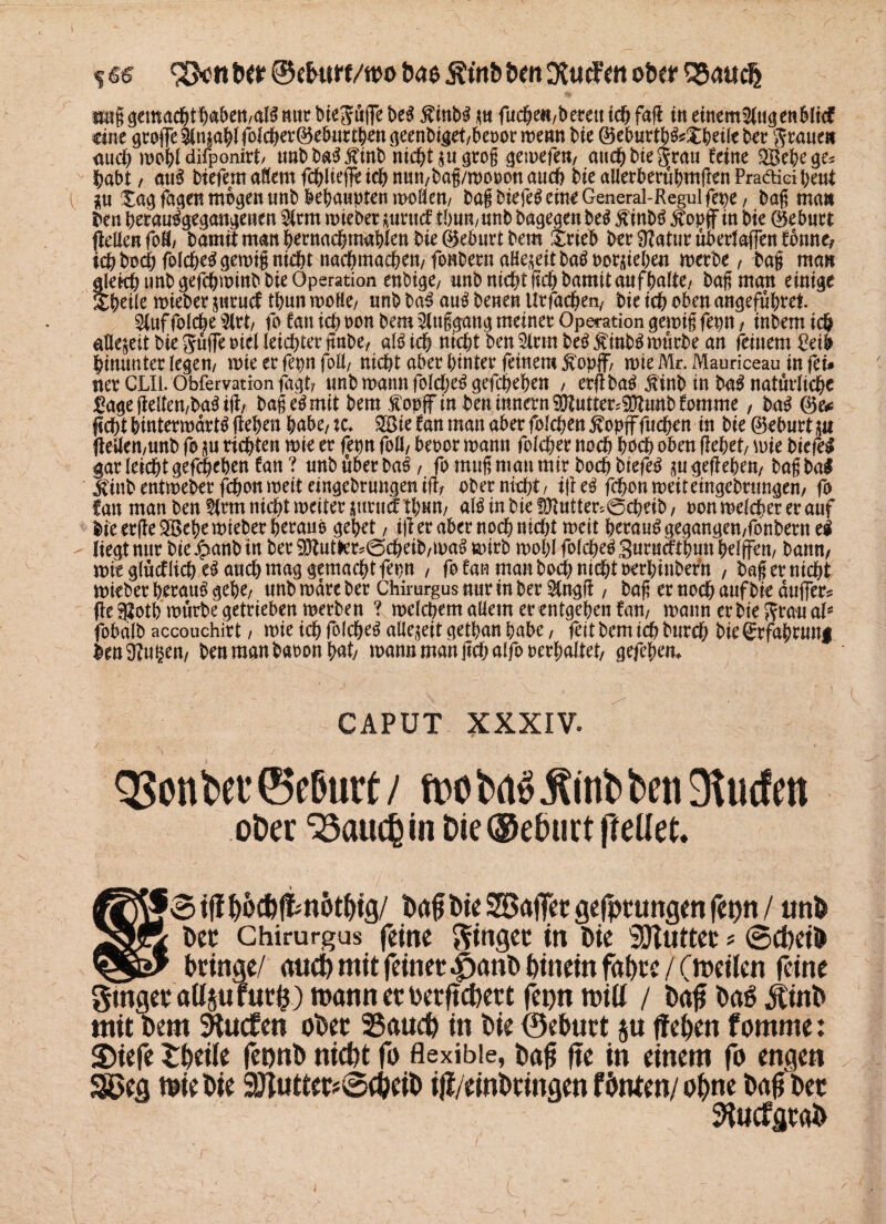 %&e <2>cnDer ©eDttn/wo Dae ÄtnD Den üfttufett ober SSauclj tmggemacbtbßbett/afgmir bte^ufTe beg $inbg p fuchefl/betettich faft in eitttm$(ugenbJt<f eine 9roffel(n|ablfoici)er0eburt^tt gtcnbigtt/beoor menn bie ®eburtbg*£beiltbcr grauen auch mehl difponirt/ tmbbagjfinb nicht p grog gemefeu/ auch bie grau feine 2Bebege* habt / aug btefemaSemfcblieffeicbnmt/bög/moronau^ bie allerberübmüen Pra&icibetrt i p Xag fagen mögen unb behaupten moöett/ bag biefeg eine General-Regul fepe, bag man ben berau%egangenen 5lrm mieber prttef tbuu/unb bagegen beg finbg $opff in bie ©ebnrt gellen foö/ bamit man bernachmabien bie ©ebnrt bem Xrieb ber 9?atur überladen fbnne, tcbbocbfolcbe^gen)t§nid)t nafbmaeben/fonbernaHe^eitbaöPorüieben merbe, bag man glekb unb gefebminb bie Operation enbige/ unb nicht lieh bamit auf halte/ bag man einige itbeüe mieber pruef tbun molle/ unb bag aug benen ilrfachen/ bie ich oben angeführt!. Stuf folche ^(rt/ fo tan ich oon bem 2luggang meiner Operation gemig fepn , inbem ich allezeit bie guffe oiel leichter ftnbe, alg ich nicht ben 2lrm beg $inbg mürbe an feinem £eib hinunter legem mie er fepn folf nicht aber hinter feinem Äopff mie Mr. Mauriceau in fei# ner CLIl. Obfervation figt? unb mann folcheg gefcheben , erft bag jtinb in bag natürliche £age(Men/bagitf/ bag eg mit bem fopffin beninnern^utter^unbfomme, bag ©e* licht bintermarig lieben habe/ k. 2Bie fan man aber folchen $opfffuchen in bie ©eburt p |iellett/unb fo p richten mie er fepn foö/ beoor mann folcher noch hoch oben liebet/ mie biefe# gar leicht gefcheben fan ? unb über bag / fo mug man mir hoch biefeg pgefiebem bag bol Jfinb entmeber fchon meit eingebrungen ilt/ ober nicht, ifi eg fchon meiteingebrungen/ fo ian man ben firm nicht meiter pruef tbun/ alg in bie fOiutter^öcheib / oon melcper er auf bie erfieSBebe mieber beraub gebet, iji er aber noch nicht meit herauggegangen,fonbern ti - liegt nur biejpanbin ber93tutler*@cheib/mag mtrb mobi folchegSuruatbunhelffen/ bann/ mit glücflich eg auch mag gemacht fepn , fo fan man hoch nicht oerhinbefn , bag er nicht mieber beraug gebe/ unb mare ber Chimrgus nur in ber flngfi / bag er noch auf bie duffer* (le^otb mürbe getrieben merben ? melcbem allem er entgehen fap mann erbieftraual* fobalb accouchirt, mie ich folcbeg allezeit getban habe, feit bem ich burch bie grfabrunf bm3?u§en/ benmanbaoonbät/ mannmangchalfooerbaltet/ gefebem CAPUT XXXIV- QSon bet ©efmrt / ft>o tw> Äitifc ben Surfen oDer ‘öauepin Oie ©eburt gellet* |£Jf&ifiööA1&nöt%)/ Daß Oie SBafiet gefprungen fepn / unD Igfe Der Ghirurgus feine ginget in Die 3Huttec * ScpeiD Dringe/ aud) mit feiner £anD Dinein fapre / (meilcn feine $tnger aUju für p) roanneroerftepert fepn n?i(J / Daß Da6 jtinD mit Dem SHucfen oDer 25aucp in Die ©eDurt ju fiepen fomme: S)iefe tpeile fepnb nicht fo flexible, Daß fte in einem fo engen SSOecj mie Die 9)tutter*@cDciD iJf/einDcingen fönten/ opne Daß Der ftucfgraD