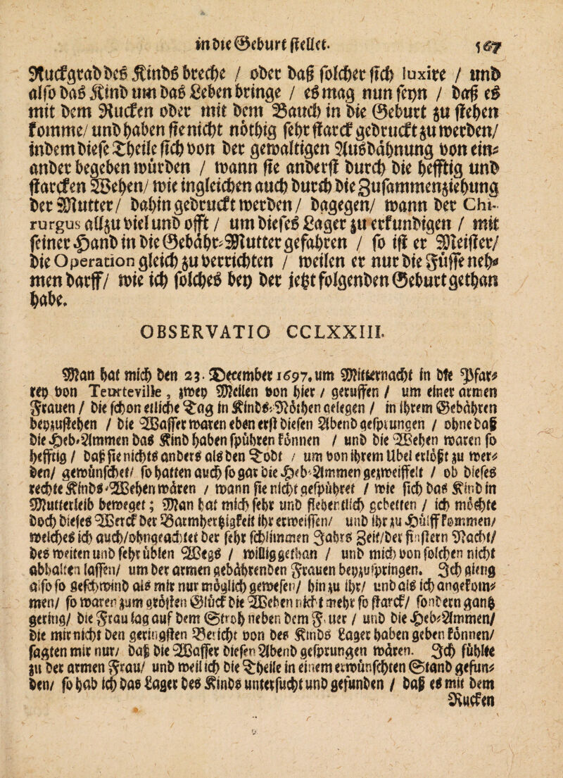 / wbte@eburtgdkt. fgy 9tucfgtaDDcS ÄtuDS htechc / oDet Mg folchcr geh iuxire / unb alfo taäßitft um bah Sehen bringe / eömag nun fepn / Dag e$ mit Dem SHucfen ober mit Dem Sauet) in Die ©ehurt ju gehen fomtne/ unbhaben geniest nöthtg feht fiat cf gebrucft ju werben/ inDemDiefe £hdle geh Don Der gewaltigen SfuDbähnung toon ein* anber begeben würben / wann ge anberg Durch Die heftig unD garcfen 23ehen/ wie ingleicben auch Durch Die gufamtnenstehung Der Butter/ DahingeDrucft werben / Dagegen/ wann Der ch»- rurgus a(I$u bid unb oft / um biefeä Säger ju erfunbtgen ( mit feiner £anD in Die ©ebähfcSKutter gefahren / fo ift er Steiger/ Die Operation gleich $u betrübten / weilen er nur Die griffe neh* men Darf/ wie ich folche* bet) her jefct folgenben ©eburt gethan habe. OBSERVATIO CCLXXIII. 59?an hat mich Den 2j. SXcemb« 1697. um SWttetnacbf in bfe *)$far* reo bon Temteville, jwep Steilen mm hier / gerufen / um einer armen grauen / bie fcbon etliche $:ag in Sffnb&SWthen gdegen / in ihrem ©ebäbrcn beomfehen / bie ‘JBaffer waren eben erg biefen ^benbgefpt ungen / ohne bag bie Jpeb<2immen ba« Jtinb haben fpübren fonnen / unb bie 'ÜBehen waren fo heftig / baffienichtöanbergalöben^obt / um bon ihrem Ubd etiöjjt ju wer# Den/ gewünfcbet/ fo hatten auch (b gar bie $<b‘ 0mmen gejweiffeit / ob biefeö rechte Äftib« '2Beh«n wären / wann fte nicht gefpübret / wie geh bas Äinb in SButterleib beweget; Wtan hat michfeht unb flehentlich gebetten / ich möchte hoch biefcö 3Brrtf ber Satmhetbigfeif ihr erweifen/ unb ihr ju cöüiffFemmen/ weichet ich aueb/obngeaebtet ber fd)t fchlimmen Jahres 3etf/ber f iflern “DJacbt/ be» wetten unb feht üblen 3ßegö / wtOig gethan / unb mich bon foichen nidjf abhaken iafeu/ um ber atmen gebäbtenben grauen bepju springen. 3ch gieng aifofo gefebwinb als mir nur möglich gewefen/ binju ihr/ unb als icbangefom* men/ fo waren jum gtöflen tglücfbie 2Beben nicht mehr fo flarcf/ fontern ganfc gering/ bie $tau lag auf bem ©froh neben bem uer / unb bie £eb*2fturnen/ Die mir nicht ben getingflen Bericht bon Des Ätnbö gager haben geben fönnen/ jagten mir nur/ ba| bie 2Bafer biefer. Slbenb gefprungen wären. 3d& fühlte ju ber armen $rau/ unb weil ich bie ^heiie ttt einem «twünfehten ©tanb geflm* ben/ fo hab ich Das hager beb £mCo unterfuchtunb gefunben / baf es mit bent 9viKf«n