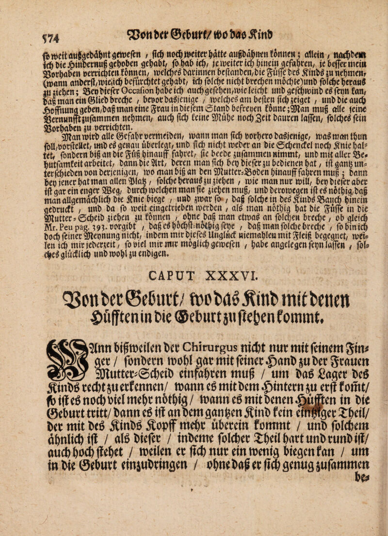 574 Sßon ber ©ebttrf/ ttm bae itinb fb wett aufäebdbNtgewefett , (tc&ttodE)^cttet?batteaugbabuien!ktt^$ altem, ttacbbe« ich bie#inbertuig gehoben gehabt, fohabicb, je weiter ich hinein gefahren, jebefermeiti Sorhaben oemchten fonnen, welche^ Darinnen beganben,bie gufe be$ $inbä $u nehmen? (mann anberg,wieüch befürchtet gehabt, ich fefchc nicht brechen m6chte)unb fot#e herauf in sieben; SenbteferOccafionhabe ich auchgefeben,mieleicht unbgef$wittbegfet)ttfan, bag man ein ©lieb breche , benot baSjenige , welche^ am heften (ich zeiget, tmbbieauch Hoffnung geben,bag man eine grau in biefem0tanb befreien fbnne;$tan mug alte feine Sermmffttufammen nehmen, auch fleh feine 9J?ube noch Seit haaren tagen, felche^ fein Vorhaben p Herrichten. $tan wirb alle ©efabr oetmetben, wann man geh borhero baSjentge, wa$ man tbun foüwortteÄet, imb e$ genau überlegt, unb geh nicht weber an Die 0chencfei noch #me hat5 tet, fonbern big an biegüg hinauf fahret, ge beebe jufammen nimmt, unb mit alter Se* hutfamfeit arbeitet, bann bieget, bereu man geh benbiefermbebienen bat, ifUmtgtm* terfchtebenoonberjemgen, wo man big an ben SÖZuttersSoben hinauf fahren mug; bann beoienerbatmanaUen^tafe, folche heraus suchen , wie man nur will, ben btefer aber iff gar ein enger 333e^, burch welchen maulte Stehen mug, unbberomegenifeSuothig/bai manaUgemächlich Die $nie biege , trnb $war fo , baf folcheiu beS jfinbS Sanch hinein gebrueft , unb ba fo mit eingetrieben werben , alS man notbtg bat Die güfe in bie Butter 5 @(^eib peben ju tonnen ,# ohne bag man etwa! an folgen breche, ob gleich Mr.Peupag. ;93-rorgibt , bageöboth'fbnotbigfthe , bag manfotchebreche , fobinicö bochfeinerSHeonungnicht, inbem mir biefeS Ungtücf niemahleu mit Steig begegnet, weis kn ich mir ieberneit, fooiet mir nur möglich gemefen , habe angele gen fe^n taffen , |oU tleSglücflicb unbwobUuenbigen, CAPUT OSDnt>cc©cßurt; Jtinfcmetbetim ^InnDifmeikttDetChirurgus nid)t nur mit feinem $inf ger / fonDetn gar mit feiner Jprtnl) P Der grauen _SSJtutter^ScpeiD einfaljren muß / «nt Dag £ager Des 5£tnDg reept p etfennen/ mann eg mit Dem ^intern ju erfi f omt/ fbiffegnocötoielme&tn&t&ig/ mann eg mit Denen pufften in Die ©eDurt tritt/ Dann eg ifl an Dem ganzen ÄinD fein eTnffget £f>eil/ Der mit Deg ÄinDg 5Copf rnept überein fommt / unD folcftem äbnlict) ift / alg Dtefer / inDcme folcpec IfcpeilpartunDrunDiff/ aud) poep IfePet / meilen er ftd) nur ein menig biegen fan / um in Die ©ebur t einpDringen / ohne Da# er m genug pfammett be*