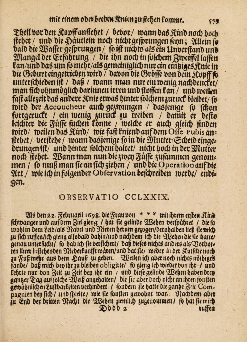 mit Ottern obet&eetrm&m'mjtt ßcpm Fommt. m EtpeilhotPcn jtopjfanftepet / Peoot/ wann t>a$ «Stint» nodipocp ffeöct / unt» Pie |)äutleitt noep nieptgefprungen fepn; Silleinf» PalP t>ie SBajTet gefprungen / jo ifi ntcptp alö ein UnoecffanP unö SDiangel Per (Erfahrung / tte ipn nod)infokpemZweifellafTcn f an/unP bä 6 um fo mepr/aK gemeiniglich nut ein einijigeSÄnie in Die ©ebutt eingeteieben mitP / Pahon btc Stoffe oon Petn «tfopfffD unter fcpiePenif? / Daß / wann man nuc ein wenig nacpPencfet/ man ßch opnmogltcp Darinnen toten unb Hoffen f an / unb weikn wirD bet Accoucheur auch gelungen / Dasjenige fo fepon fortgetueft / etn wenig mtuef ju treiben / bamit et Deffo leichter bie güffe fuepen fonne / welche et auch gleich ftnDen WirD/ weilen Da6 JtinD/ wiefaßfnienbattfbemOire Rubisan* fiepet/ oerßepe/ wann Dasjenige fo in Die 9Huttet*@cpeiDeinge* btungeniji/ «nb pintet folcpem paltet/ nicht poep in bet timtet noep fiepet. Sßannman nun bie jwep güjfe pfammen genom* men / fo muß man ßeanßcp fiepen / «nbbieOperationaufbie %ttj wie icp in folgenbet Obfervationbefepteiben werbe/ enbfe gen. OBSERVATIO CCLXXIX. 5lföben22. ^ebruatih^g.biegtauoon * * * mitihrem etße*Jtfab fcpwangerunb auf Dem Siel gfeng / bat fte geünDe 2Beben oetfpübtet / bie (b wobiin bem Mbialß Dtabei unb Stieren perum ge^ogen/beeobalben fiep ßemlcp ju ficb ruffen/iepglengalfobalb babin/unb naepbem ich bie 'SBebenbieße batte/ genau unterricht/ fo babicbßeoetßcbert/ baß biefee nichts anbete aisSSotbot* ten ibiet inßebenben ‘/ßieberfunfftwäten/unb bat ße/ »eher in bet Stutfcbe noep *u ftuimebi <m$ bem $auß ju geben, teilen icp aber noep nfd>te nötb«flt& fanbe/ baß mich bep ihr tu bleiben obligitte/ fbgfengicpwieberoonibr / unb Fehlte nur oon 3«ü ju Seit bep ipt ein / unb biefe gelinbe SEBeben haben brep ganpet ^ag auffolcpe SBeiß angebaiten/ bie fte aber boep nicht an ihren fonßen gewbbnlicpengußbaiFeitenpetbinbett / fonbern ße batte bie ganpe 3 ie Com¬ pagnien bep ßcp / unbfpielte/ wie ße fonßen gewohnt war- . SiacpDem aber tu t£nb ber brüten Stacpt bie 2Beben jicmücp jugenommen/ fo batßenucp ®bbb 2 rufen