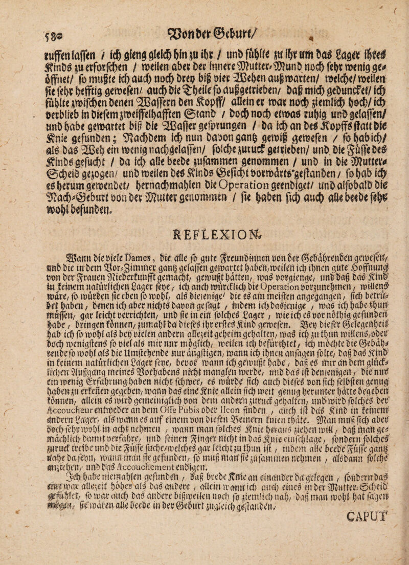 58© luffmfaffeti / f<$> giftig filtlcf) &fn ju i&* / unbfü&fte {tffyrinft 6a« gas« f$tfel SiinU juetfotfc^m / raeikit aberDer fnnrteSWütte^SWunöno#feh*mcnigge* Öffner/ fo muffe fd) and) noch brep MS Die? 2Bebm auf matten/ meiere/ meliert fie feiyt b* ffdg gemefen/ aud) Die ^rbeile fo auf getrieben/ bag ntidb gebuncfef/ Id) fühlte pffdben Denen Gaffern Den Äopff/ aOetn et mat noeb jtemfidb Doch/ lefr Detblreb in Drefcm peiffdbafften @tanb / Doch nocf> etmas fu|ig un& gelaffen/ mtb habe gemattet big Die SSBafjet gcfprimgm / Da Id) an be$ Jfopff! flau Dte Mnk gefunden; g*ad)bera id) nun Dabon gang gemif gemefen / fo babid)/ a!0 Dal 2Bef) ein rnemg nacbgelaffen/ foicbe jutucf getfteben/ unD Die Suffe be# Äinbl gefucbt / Da fd) aBebeebe *ufammen genommen / unb in Die galtet# ©cbetb gezogen/ unb mefien bei Äinbi ©efiefH botmüttl^ej!an6en / fo bab f<$ ei betum gemenbet/ betnacbmabien Die Operation gecnblgetf unbalfobalbbfe Sßad^®cbn« oon bet Muim genommen / fte laben fia) au$ afie beebe fel$ mo|l befunbem - MFLEXIOff, Samt Die riefeDame«, Die affe fa pte Sreunhmnen ron 6er @ebd^ren8en gemefetiy fftt hie in hem ^or^immee gani^ gefa(fen gemartet haben/meifen ich ihnen gute jpojfhuntf m Der Stauen 9iieDerfitnfftgemaä)t/ gemußt hatten/ ma! rorgtenge/ tmbhag halfinh' m feinem natürlichen Pager fepe; tch and) mürcffich hie Operation notpnehtnen/ mitten# mdre/fa mürben fte eben fo mahf aühieientge' hie e! am meijlen angegangen, ftch betrüb Mi habenr heuen ich aber nichts barongefagi / Inhem icbbaüenige ; mal ich habe mpett/ gar feich/rerrtchtem unh fte in ein fofehe! Pager , mieidKlrotnotbiggefunben Iahe / bringen fonnem pmahfha hiefel ihr erfie! finb gemefem Sen bteflt ©efegenbeii |ah ich fa mahf all bei riefen anhern affe^it geheim gehalten/ mal tch p t\m miHehl/Oher loch menigftenl fa rief afl mir nur möglich/ meifen tch befürchtete ich machte hie ©ebdh^ Mtbefo mahf all bic Umjlehenhe nur dngjligtn, mann ich ihnen anfagenfofte/ bafj hol $tnb in feinem natürfidjen Pager feue/ beref mann ich gemußt habe/ baße! mir an hem glttcf* liehen: Aufgang meine! Vorhaben! nicht mangfen merbe/ unh bal iji henjenigeu / tue nur etnmenig Erfahrung haben nicht fdjmer/ el mürhe ftch auch liefe! ron jtd;fefbflen genug hgbetrp erfeften gegeben/ mann hal eine j?nie affeitt ftch mett genug herunter hdfte begeben formen/ affein elmirh gemeiniglich ron hem anhern jurttef gehalten/ unhmirhfofche! her iccoiiclieurentmeher an hem ÖflePubis ober Ueon fnhen , auch tÜ Da’! inh in feinem Phern Pager/ aü mann e! auf einem ron htefen Seinern fn ten tidte* an muf ftch aber lach fehrmohf in acht nehmen / mann man folche! Jnie heran! peheu tritt / hag man ge^; mdchfich hamit rerfahrc/ unh feinen Ringer nicht in ha! jtmeeinfehfage/ fonhern fofehe# pruef frei beim! hie Suffe fucfjcmddyJ gar fetchtp thmt ift, hthem affe beehe'SüfTe ganB tmhe ha fep» mann imm fte gefunhen/ fo mtt§ mau fte pfammen nehmen , aföhann fofehr atucchcit/- unh ha! Äccouchement enhigctt 3-ch haben iemahfen gefnnhett, lag btehe nie an einmther ha' gelegen , fonhern ha# ifefpar allzeit hoher all balanbere r alfem mpuich auch eine! mher^Htfer^0cheib #fü|!et/ fo trat’ auch ha! anhere bigmeif-en noch fo dem'ich nah/ Dan man mohf hat fagen- m&h femdrenaUr beehe in her Geburt pgieich ae-iianhen-y CAPUT