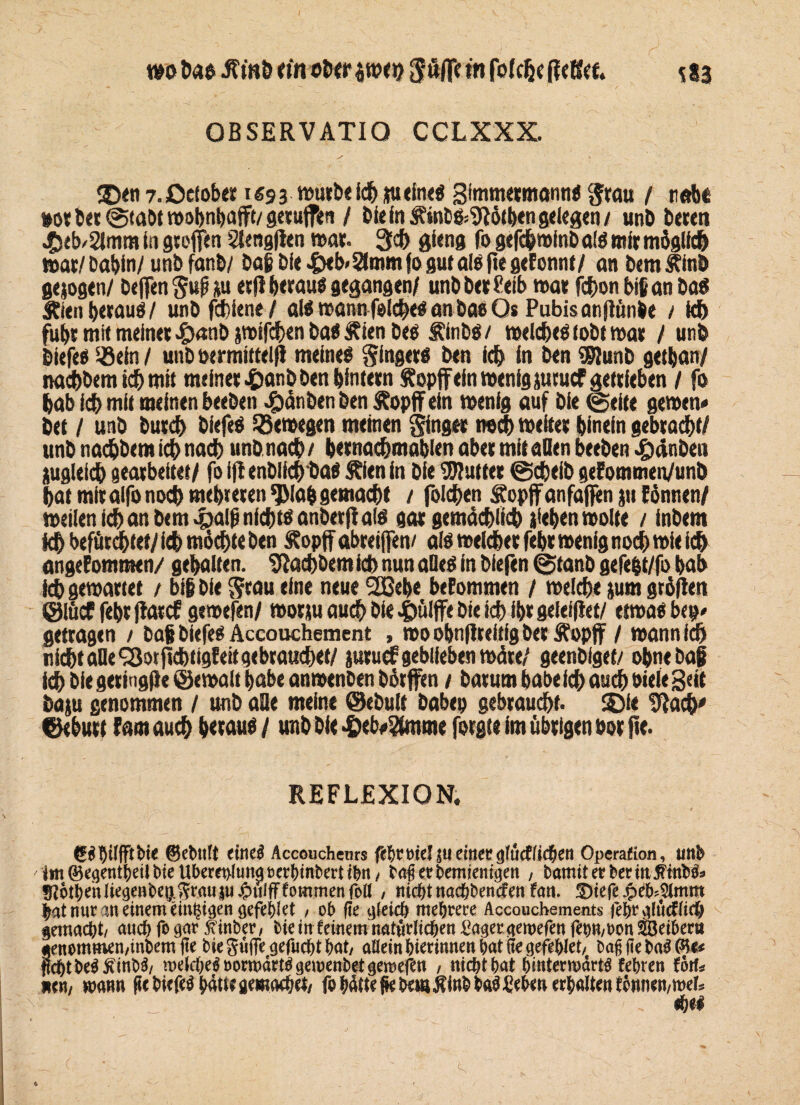 wo hao JTmö titt ober twcn $üffc tu fofclje ff eßet. S83 OBSERVATIO CCLXXX. ©en 7. ßef ober i «9 3 Ich tu eine« gimmermann« Stau / nabe »or ber@taM wohnhaft/geruffen / bie in J?uit>«»9Iötben gelegen/ unb bereit ^seb/SImm in gteffen s/lengflen war. 3d> gieng fo gefc&roinbal« mir möglich war/ Dabin/ unb fanb/ ba| bie &eb»5ümm fo gut als fte gefonnt/ an bem Äinb gejogen/ helfen SuP tu etjl berau« gegangen/ unb ber Ceib mar fchon big an ba« Äien betau«/ unb fchiene / al« mann feiere« an bae Os Pubisatiflünbe / kb fuhr mit meinet *&«nbtwifd>enba«£ienbe« Sftnbö/ welche« tobt war / unb biefe« ifiein/ uubotrmittelff meine« Singer« ben ich in ben $?unb getban/ nachbem ich mit meinet £anb ben hintern Stopf ein menig turuef getrieben / fo bab id) mit meinen beebett $änben ben S?opff ein menig auf bie freite gemen« bet / unb butcb biefe« Söemegen meinen Sing« noch weiter hinein gebracht/ unb naebbem ich nach unbnacb/ bernachmablen aber mit allen beeben £ninben tugleid) gearbeitet/ fo ifl enblich ba« Shien in bie Butter @d)eib gefommen/unb bat mir alfo noch mehreren ^Mab gemacht / foichen Äopffanfajfen tu fonnen/ meilen ich an bem 43alg nicht« anbetflal« gar gemächlich ifeben motte / inbem idb befürchtet/ ich möchte ben &opff abreifen/ al« melcher febr menig nod) mie ich angenommen/ gehalten. Nachdem ich nun alle« in bfefen @tanb gefefet/fo bab ich gewartet / big bie Stau eine neue 2Cebe benommen / welche tum großen @lücf febr ffatef gemefen/ morsu auch bie i)ülffe bie ich ibr geleiflet/ etwa« bep< getragen / baf biefe« Accouchement , rooobnfireitigbetÄopf / mann ich nicht alle QJotftcbtigfeitgebraudwt/ juruef geblieben märe/ geenbfget/ ohne baji ich bie geringfle (gemalt habe anmenben börffen / barum habe ich auch biele geit batu genommen / unb aQe meine ®ebult habet) gebraucht* S£>ie 9Iach# ©ebutt nam auch betau« / unb bie •&eb#^tnme forgte im übrigen bor fte. REFLEXION. ©cbtiTt eine$ Accoucheurs ftl)Vt>kUu einet $iüdüd)en Operation, tittb ittt©^ent()et^teUberet>lunat)cc()tnt)mi^n/ bag etbemienigen , bamit erber in 5Hnb&> ^ot^nliegenbeyi^rauiuJpulfFfommenfoö , nicht naebbenefen fort. !S)iefe jpdMtmm bat nur an einem ein^i^en gefeilt / ob fte gleich mehrere Accouchements fehrglücfficö gemalt/ auch fo gar ftinber, bie in feinem natürlichen langer aemefen fetnwn Seibern «enomtnen/inbem jte biegüflTegefucbtbat, aöeinbierinneniwtitegefeblet, baggeba$(*te ftebt be$5?inb3/ wefrbeäoorwdrt^gewenbetgewefen , nicht bat hinterwärts febren fort* nen/ wann pcbiefe^bdttegemacbet/ fobdtteßebmÄinbba^ebenerbaltenfonnen/mer*