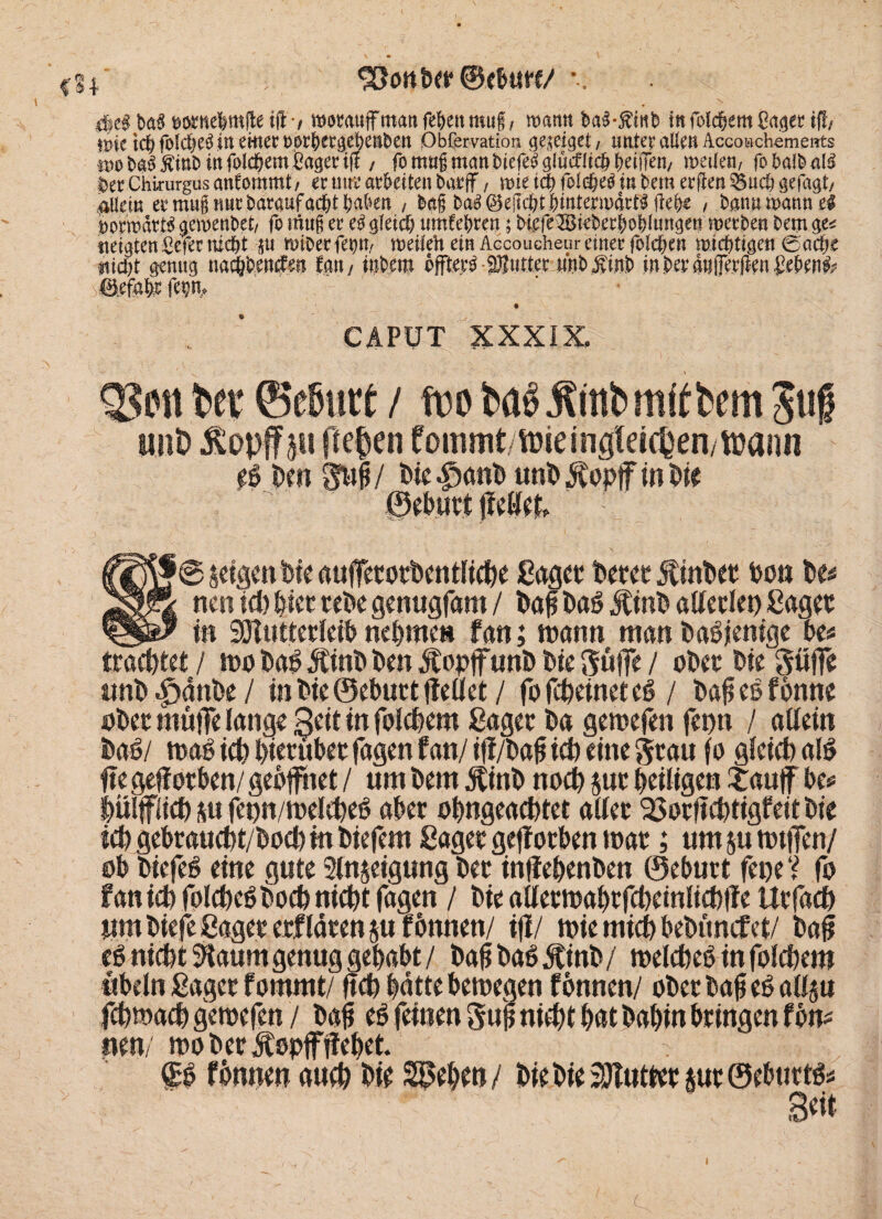 93otttw©<&utt/ dje« to$ wttefomfle fff-/ «somuff man festen mu§, roatttt ba3-j?tob fit foldjem Cag« tfl/ mc ich fbld&C^ in einer t>0t|>crget)eilbeit Observation ge^eiget / unter aUcti AccoBchemeirts m ha3#iti& in Solchem Saget: iff / fomug man NefeSglucfltch Reifen/ weilen, fobaWaB ^ecChirurgusanfommt/ ec um? arbeiten batjf, wtetchfolcheä in bemerken &ud) gefaxt/ ^Ueiu ec mug nur fcarauf acht haben , feag fca$ begeht hinterwärts flehe , fcanuwanneS Vorwärts gewenfcet, fo mttg ec eS gleich umfe&ren; htefe2Bieberhohlungett werben bem ge* neigten Sefec nicht su miOerfehn, weileft ein Accoucheur einer Solchen wichtigen 0ache nicht genug nachhencfm tm, inbem öfters-$Iutter nnb Äinh in beegnfierften £eben^ 0efahc fep, CAPUT XXXIX, QSott bet ©ebnet / wo baS jfmbmftfcem Juf «iiD £opf p ffeben fommt/tweingleicOen/föaiin ei Dm 3u| / Die |)anb «nD Äopjf in Die ©eburt jietfef, Sf @ |cp Die aufferorbentliche ßager Derer ÄinDec Don De* \ nen ich hier reDe genugfam / baff Daö JtinD allerlei) ßager * in SSHutterleib nehme» fan; mann man Dasjenige Des trachtet / 100 bab ÄinD Den jtopjfuuD Die Suffe / ober Die Suffe unb «£jänbe / in Die ©eburt (teilet / fofcheineteb / baff eb f Dune ober muffe lange Seit in folchem ßager Da geroefen fepn / allein baö/ roab ich hierüber fagen fan/ ift/baf$ ich eine grau fo gleich al$ fte gefforben/ geöffnet / um Dem btinD noch jur heiligen f auf be* hülflich su fepn/melcheb aber ohngeachtet aller 23orftchtigfeitbie ich gebraucht/Dochm Diefem Saget geftorben mar; umsuttuffen/ ob Diefeb eine gute Slnjeigung Der inffehenben ©eburt fepe V fo fan ich folcheöDoch nicht fagen / Die allermahrfcheinlichfte Urfach um Diefe ßager erfIdren ju fbnnen/ ifi/ tpie mich bebimcfet/ baft cb nicht Sfoum genug gehabt / baffDabjtinb/ melcheb infolchem ubeln ßager fommt/ ftch hätte bemegen f bnnen/ ober baff eöallm fchmach geroefen / baff eö feinen Suff nicht hat Dahin bringen f Dm nen/ roober jtspffffebet. & fbnnen auch Die Sieben / Die Die SOIutter $ur ©eburtfc Seit C