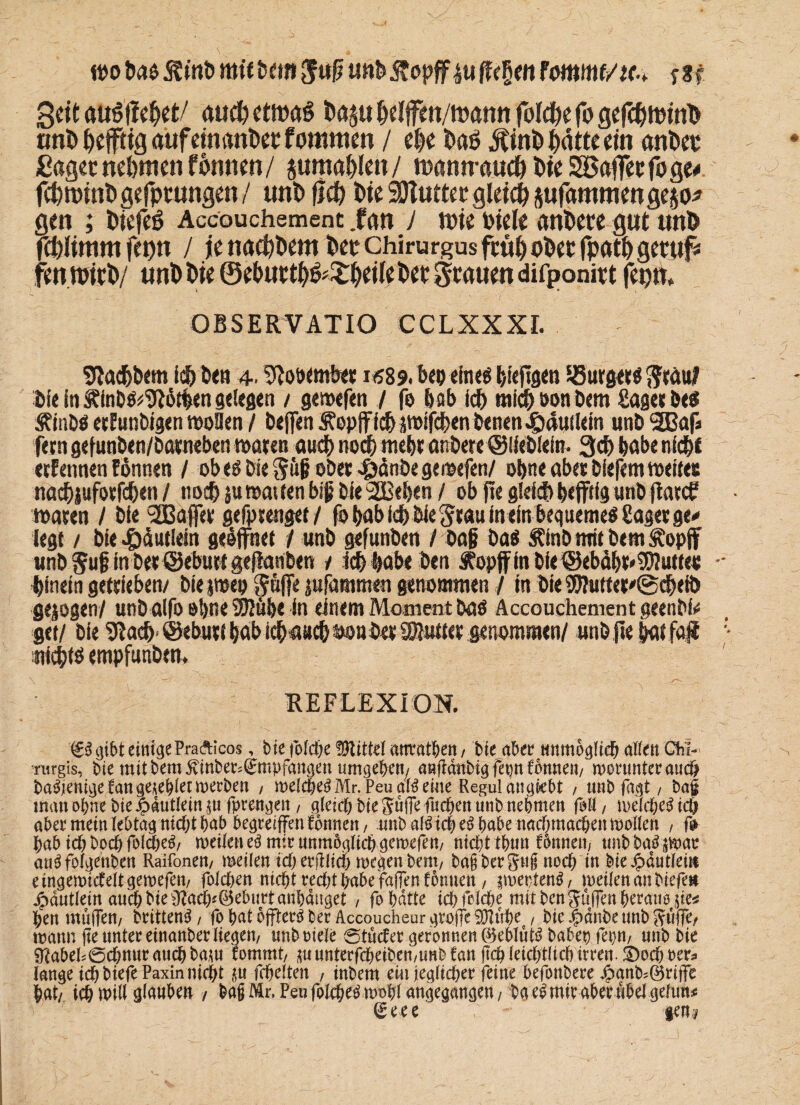 wo t»a$ mifbtm $uff unt>j?opff£ufte§m fmrnt/u,. sU Sät MöfteW au# etwas fcaju ffelffen/wami fol#e fo gef#wtnD uni» ffeffitg aufeinander fomnten / e|e daS jltnd hätte ein ander £aget nehmen fonnen/ juraahten/ wannau^dieSBaffeefoge* fchrotndgefptungen/ uni» ff# die SDlutter gtei# jufammenejejo* gen ; diefeS Accouchemcnt .fan J tote biete anbete gut und piimmfenn / jena#dembetChirurgusfrühoberfpathgetuf* fenwtrd/ unb die @ehutth&£hate bet Stauen difponirt fepn, OBSERVATIO CCLXXXI. 9tad>twm ich den 4. ülootmb« i<?89. beo eineö biefigen bürget«Stau? die in findö^then gelegen / gewefen / fo bab ich mich son dern £agcs be$ Äindö ecEundigen »ollen / beffen Äopff ich pifchen denen Jpduilem unb SBafs feen gefunden/datneben waten auch noch mebt anbete ©liedlein. 3cb babe nicht etfennen ESnnen / ob e$ bie Süß odet -©dnbe gewtfen/ ohne aber blefern weites nachiufotfchen / noch ju wat len biß bie SEBeben / ob fte gleich befftfg unb flatcf waten / bie 90Bafltt gefptenget / fobabid) bie Stau inein bequemes Saget ge* legt / bie #äutlein geöffnet / unb gefunben / baß das Äinb mit dem ^opff und guß in der ©eburt geffanben / leb labe ben ^opffindie@ebäbr*3!3Iuttes hinein getrieben/ biejmep gaffe jufammen genommen / in bie $flutter'@chefi> gezogen/ und alfo ebne SEJlube in einem Moment das Accouchemcnt geendi# get/ bie ^acb ©eburt (»ab icbaacb &ou bet Butter genommen/ unb ftebai faji nichts empfunden. REFLEXION. €3 gibt einigePraAicos, bie fold)e üftittd anratben, bie abet unmöglich allen Gfii- mrgis, bie mit bem ^inbee^mpfangen umgeben/ anfidnbigfepnfbnnen/ worunter auch ba^jenige fan geriet werben / welche^Mr. Peu alberne Regul angi»ebt / unb fagt , ba£ man ohne bie |>autlein$ufpreugen/ gleichbiegufFefuchenunbnebmen fall/ weidlich aber mein lebtag nidjthab begreifen fbnnen/ unb al^ iche^ habe nachmachen mollen , fr hab ich hoch folcheä/ weilen e$ mir unmöglich gewefen/ nicht thun formen, tmbba^swae au^folgenben Raifonen/ weilen ichecfilich wegen beut/ bajfbergug noch in bieJpdutleiu eingewicfeltgewefen/ folchen nicht recht habe Men formen, ^wertenS/ meilenanbiefett jpdutlein auch bie ü?achf@ebuttanhdnget , fo hatte ich fßlche mit bcttgülfen heraus $ie* hen muffen/ brütend, fo hat offtecö ber Accoucheur groffe SÖluhe / bie #anbe unb Suffe, wann fte unter einanber liegen/ unboiele 0tucfet geronnen 0eblut^ babep fepm unb bie Nabelschnur auch baw fommt, ^uunterfcheiben/imbfan (ich leichtlich irren. SDodroer* lange ichbiefe Paxin nicht $u fchelten , inbem ein (egltcher feine befottbere ^anb;©rijfe hat/ ich will glauben / bafMr.Peu folchen wohl angegangen / ba e^ mir aber übel gelim# geee gen?
