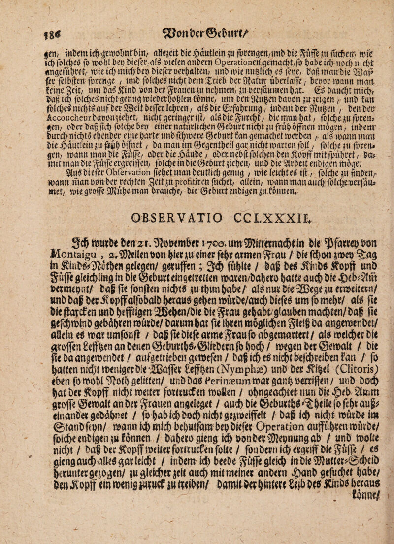 f$€ ■; ^JonbeHBcburt/ gen/ tttbemi#^em0l)nt 6itt/ afo&citbiejpdutleinm f^ren^en/Utib bie Äffern fucben) mfe ichfolcheS fo wob! bet) btefet/Cttö Dielen anbern Operationen$emacht/fo habe td) noch n:d)t Än^efübtef/ wieichmich bet) DieferDetbaltem unbmienupch c$ lene/ bafmanbie fec fefbften fprenge , tmb fo!cX>e^nic^tbemXueb baSfattm überlaffe/ benot mann matt feine Seit/ um $>a$ 5iinb oon bet4 gtauen $u nehmen/ $uoerfdumen bat. €3 baucht mich/ tafrich folcbeS nicht gemigmiebetbohlenfonne/ um ben Ditzen baoon meinen r tmb fan folche nichts auf ber Söelt beffer lehren/ alg bie (gtfabrmrg/ inbem bet ^u|en ; benbet? Accoucheurbatonutbct/ nicht geringertjl, atöbiegurcht, bieman hat/ foIche ^ufpretD gen/ ober bag fleh folche bet; einet natürlichen ©eburt nicht ju früh offnen mögen/ inbem burch nichts ehenber eine harte unbfehmete 0ebnrt fan gemachet werben r als mann man bie Jpdutlein p früh öffnet, ba man im ©egentheil gap nicht matten füll, folche $u fptrn gern mann man bie Söffe, ober bie Jpdnbe / ober nebüfalchen ben JCopjf mit fpühret/ ba* mit man bie güfflergreiflfett/ folcheinbie©eburtüehen/ unb bie Arbeit enbiaen möge. bi efer Ob fervation flehet man beutlich genug / mie leichte^ ifi / folche $u jtnbettf mann manoonbec rechten Seit an profititen fuchet/ aEein, mann man attchfolchemerfd«^ mtij mie grofe üKühe man brauche/ bie ©eburtenbigen du fonnem OB SER VAX IO GGLXXXm Set) würbe öetrzr. ‘Sfowmber 1700. umlSftffeenachtin bie Pfarrei) s?on Montaigu , 2*Stellen t>on hier meiner febr atmtn Stau / biefchon jwep Sta9 in £mb?*3ietben gelegen/ geruffen ; 3<b füllte / baff be? ifinbs Äopft unb Suffe gfcithimg in bie ©eburteingetretten waren/babero batte auch bie .f)eb<?fm wrmeptit/ baff fte fonflen nicht? jufbunhabe/ alönutWe3Begcerweitern/ unb baff ber Jiepffaifobalb beraub geben würDe/aud) tiefe? um fo mehr/ als fte bie fiarefen unb heftigen 2Beben/bie bie Stau gehabt/glauben machten/ baff fte gefchwfnb gebühren würbe/ barumbat fte ihren möglichen Sieiff ba angewenbet/ öflein es war umfönfl / baff fte bleje arme Stau fo abgemartert / als welcher bi« Stoffen £efbtn an benen ©eburtbs. ©liebem fb hoch / wegen ber ©ewalt / bie fte Da angewenbet / aufgettieben gewefen / baff ich nicht befchreiben fan / ff> batten nicht wenigetbte iBßffet Ceffben (Nymphse) unb ber Jfi|el (Clitoris) eben fo mohi ^otb gelitten/ unbba? Perinaeum war ganh oerrlflen/ unb hoch batberÄopff nicht weiter fottruefen woBen / obngeachtet nun bie #eb< Simm grofe ©ewalt an ber Stauen angeleget / auch bie ©eburtb?'*^heile fo febr aug* einanber gebdbnet / fo bab ich boeb nicht gejmeiffeit / baff ich nicht würbe im ©tanbfepn/ wann ich wich bebutfam bep biefer Operation öupbren würbe/ foich« enbigen tu Eönnen / bnbeto gieng ich »onbeeSOJepnungab / unb wofte nicht / baff ber Äopff weiter fottruefen folte / fonbern (<h ergriff bie Söffe / es giengaucbaikSgarleicbt / inbem ich beebe Süffeglekh in Die Sföutter*©chdb herunter gejogen/ gu gleicher gelt auch mit meiner anbern #anb gefüchet habe/ hen^opff «fn wtnifiiutucf iutttihen/ bamither hnw« Seih ht« lönw betau? tonne/