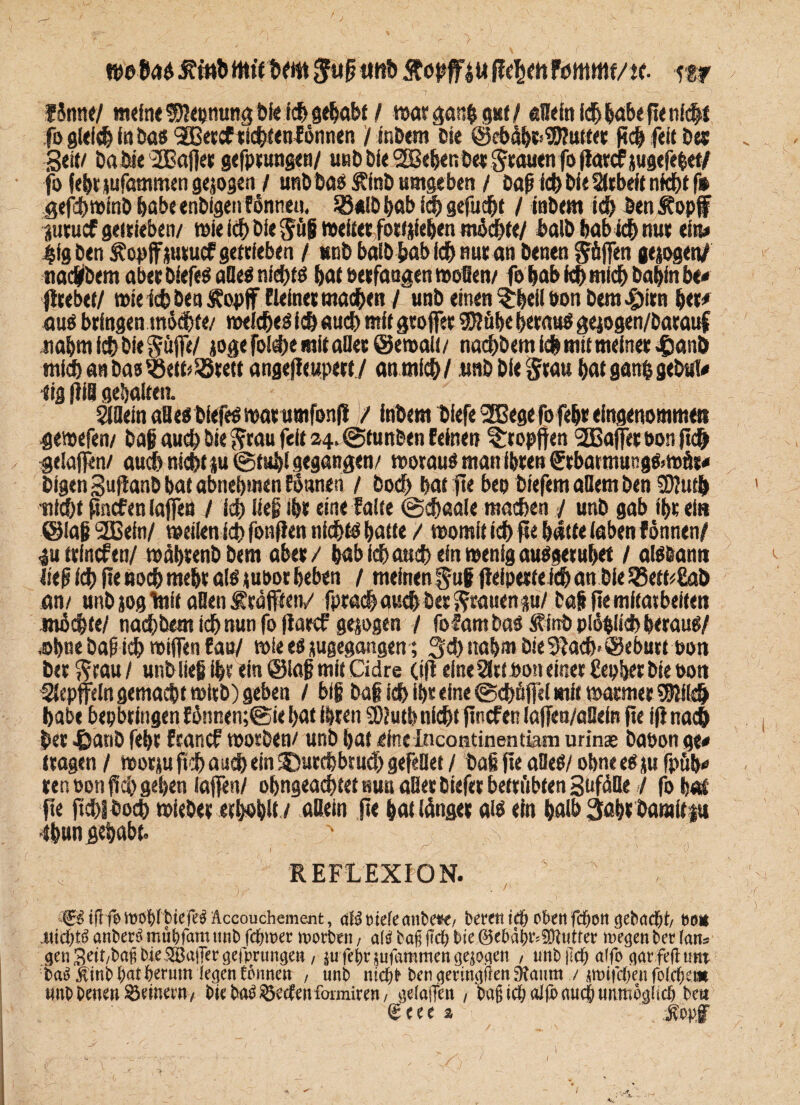 wUt>J^mbttu'tbtm$u[jmit»ftöpff!«ßtymfcntmt/tt m fSnne/ meine $?epmmg bie ich gehabt / watgan&gut/ aßein ich habe fie nicht fo gleidj in bas 3Qetcf ticbtentönnen / inbem et« ©ebabt>95?uttet ji<b feit Des „ Seit/ Dabie 2ßaf|et gefptungen/ u«bbie'SBebenbet$taucnfoflatcf jugefebet/ fo febtmfammengejogen / unbbaä Äfnb umgeben / bafrfcb bie Sitbeft nfdbf f» gefcbwinb habe enbigen fönnen. 93*lb bab ich gefugt / inbem ich ben Stopf jutucf getrieben/ wie ich bie Jüf weitet fottjieben micbte/ halb bab ich nut ein« |ig ben ^opffjutucf getrieben / unb baib&ab ich nut an benen Söffen gesogen/ ttad/bem abet Oiefeg afleä nichts bat betfaagen woflen/ fo bab ich mich babinbe# jitebet/ wie ich ben Stopf fleinet machen / unb einen $beli öon bem^itn bet# aus bringen mJe&t«/ welches ich auch mit greifet SKübe betaus gejogen/batauf xabmicbbiegöffe/ jogefolcbe mit aßet ©ewalt/ nacbbem ich mit meinet $anD mich an bas SBett/Sötett angeffeupett/ anmfcb/ utibbie^tau bat gang gebul# dg fiiß gebalten. SSflein aßesbiefesmat umfonfi / inbem biefe 9fßegefofebteingenommen gewefen/ bag aud) bie fttau feit 24. Stunben feinen tropften 2Bajfett>onftcb geiaffen/ auch nicbt ju @tubi gegangen/ wotaug man ibten <Stbatmungg>wÄt# bfgen Suftanb bat abnebmen fönnen / öod) bat fte beo biefem allem ben 9)?utb tiicbt finefen taffen / ich lieg ibt eine falte (gcbaale machen / unb gab fbt ei» ©lag SQSein/ weilen ich fonflen nichts batte / womit ieb fte batte laben fönnen/ 4u ttfncfen/ wäbtenbbcm aber/ bab ich auch ein wenig auggetubet / alölann lief ieb ftenoebmebt als su&ot beben / meinen ^ug ffeipetteitb an bie 25etd£ob an/ unb sog toit aßen ftäfften/ fpradb auch bet ^tauenp/ tag fte mitatbeften möchte/ nacbbem ieb nun fo fiarcf gezogen / fofambas Sfinb plöblid) beraug/ ,obne bapicb miflFen fao/ wie eg jugegangen; 3d) nabm bie 3tacb-@eburt Port bet $rau / unb lieg ibt ein ©lag mit Cidre (ifl eine Slttbon einet Eepbetbie oon ^iepjfeln gemacht witb) geben / big bag ieb ibt eine (Schöffel mit warntet Sföikb habe bepbtingen fönnen;@ie bat ibten ä)2utb nicht finefee taffen/aßein fte ifi nach bet £anb febt ftanef worben/ unb bat eine Incontinentiam urinse baüon ge# ttagen / worju ftcb auch ein SDutcbbrucb gefeflet / baß jte aBeö/ obne eg *u fpüb# ten non fleh geben (affen/ obngeaebtet nun aßet biefet betrübten SufdBe / fo bat fte ftcbibotb wiebet erbobltv aßein fte bat länget alb ein halb 3abtbaraitp #ungehabt. REFLEXION. ifTfo metyfbiefet Accouchemejit, aU tuefe cmbe*€/ bereit eben fd&en gebaut/ bei mü)t$anbecömüt)famt!nbferner motten, a(^bagjtd;bie©ebd^9Wutter megenbetfan^ gen 3eit/bag bie.SBaiTer (tefprun^en, jufe|)rjufammenge|Oflett , unb iM; affe (jar.feftutti ba^ Äinb^tterum legen fonnett , unb nic^b ben geuingden 9?anm / ümifc^en folc^et» unb bene» Seinevn , bteba^eefenformiten, gelaffen , bagic&alfoauc&unmogfut bea £eee % Jopf