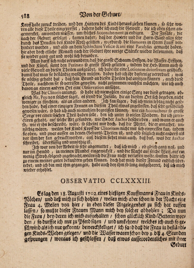 fSS bcr ®tf>wv ßobffbuksurucf treiben/ tmbben ^intern be^ fttnbäftevau^ liefen Butten, fo febr wa* ren atte biefe itbeile eingepreffet, babero bube ich auch bie 0ewalt / bie ich oben febondth gemerefet/ anwenben muffe»/ um folc&eö Accon.chement $u enbigem £)ie3uf&äe, bie naebbet Geburt gefolget / famenbä&ery baß ber Hintere tmb bie Jj?ams55iafe all&u febr buccb ba^Otuefcn be^finb^9?otl)gelitten, worbutcb bieHumores tu ihrem£auf m* binbert worben , tmbalfo attbemSphindtereV.eficaE&ahi eine Paralyfin gemacht buben/ bie aber boeb etliche SKonatb nach bet 0ebutt ihre notige 6tdrcf e wiebet befommen/ bag fie wiebet ganfr gut unb wobt ftcb befunben. #tan batflf ftcb nicht oetwunbern/baß bte gtoffe ©cbaatwPeff^ett/ bieSBaffer^eff^eit, unb ber itttkel/ famtben Perinaeo foegroj]e 3?otb gelitten , inbem bie Jpeb4lmm auch fo biele0emaft anbiefen Xbcücn au^geübet/ ich bubeibt eineLotionem deterßvam gefchicft/ bumit but man jle beiidnbig wafeben müflen/ babep bub ich ihr ba^enigeoetotbnet , wa£ fte nbtbig gebubt bat / bdg fein Kranbau biefen Xbeilenbut unfein Bnnen /Uttchbiefe 1 naebbemfte fooerrifeugewefeu/ ntcbtpfammen wacbfen mbcbteu/ wie ich auch buoonan einem anbern Ott eine Obfervation anfubte* <&<x$ bie Clitoris anlaugt/ fo bube ich niemgblen einige (5org m biefe getragen/ ob* gleich Mr,Peu non folcbet fuget/ e$fet)ttb‘bie3ufalle/ bie an biefem Ott ftcb begeben/niebt weniger in furchten/ al# an allen unbetn» 3cb fan fugen / baß ich mein lebtag nicht gefe* henhabe/ ba| einet einzigen grauen an biefem £beiletma£ ^ugepofeu/baß febr gefährlich gewefen wate/ fo bab ich auch niemablen begreifen fonnew wie ein Accoucheur fo arofe ©otgeooteinenfokbenXbeübubenfoEe/ ben ich unter fo Wielen SBetbettt/ bie ich pttra- diren gebubt/ auf fblcbe SCtt gefunbem wie ihn bet Audor befchrieben, unb wann et auch fo/ wieeribnkfcbreibt/ wate/ fo febeint mir buch/ t)ag bie ü)tittel/ bieeranratbet/ um notbtgmdrett/ weilen be#$inb3$opffbie Clitaritem nicht mit ftch einprefen fan, inbem fte oben/ tmb pur aufen an betten 0eburt^£bcilen ift,/ tmb alfo folglich nicht anbetft al£ not ihm bet fan gebtueftwerbeu/ auf biefemftebetman auch/ baßbaS/ ma$ bet Audor fehreibet/ ubetgufigunbunnotbigip^ * 3cb war oon bet Arbeit fofebt abgemattet/ bag ich mich , obgteicbganhuag/ unb mtrtm^embb , in meinen SDtanbel eingemiefeit, unb bie 9M)tauffol^eSbig/aufem wenig 0trob/folgenb ^gebracht/wetfetttcb bie^tan nicht oerlaffen wolte,fonjten batte ich ju einem meinet guten betäubten geben formen/ hoch bat mich biefer gtetmb enbltcb übet? rebet/ unb ich bin mit ihm gegangen/ bube auch bepibutf> fang auggebattet/ bificbmicb wiebet erboset GBSERVATTO CCLXXXIIL (Btagben i8$ugugl 1702,eme$ l^ieffgien ^auffmann« t$ofh*n/ unö lieg mich ju geh hohlen / mellen mich aber fchon In Der eine grau 4. teilen oon hier / in eben feiefer Angelegenheit ju geh hat rufen lagen/ fomugte biefer grauen SRann mich bep folcher abhohlen ; 3Da nun bie grau / bei) beten ich mich aufgehalten / fchon nlöcf lieh Äinb^eüerln mor^ ben / fo Durffie Ich nur ju ^3ferb ghen / unb umfehren/ meldbeö ich auch fo %u ß)minb alt Id) nur gefonnt/ bemercf geütgee / ich fanb bag bie grau in beganöl# gen Älnb^^Behen gelegen/ unb bie 2ßajfer maren fchon bei) 3- big 4. ©tunben aefprungen / motaue Ich fiefchloffen / bag eimaö auferorbenilicheo mit ihrer