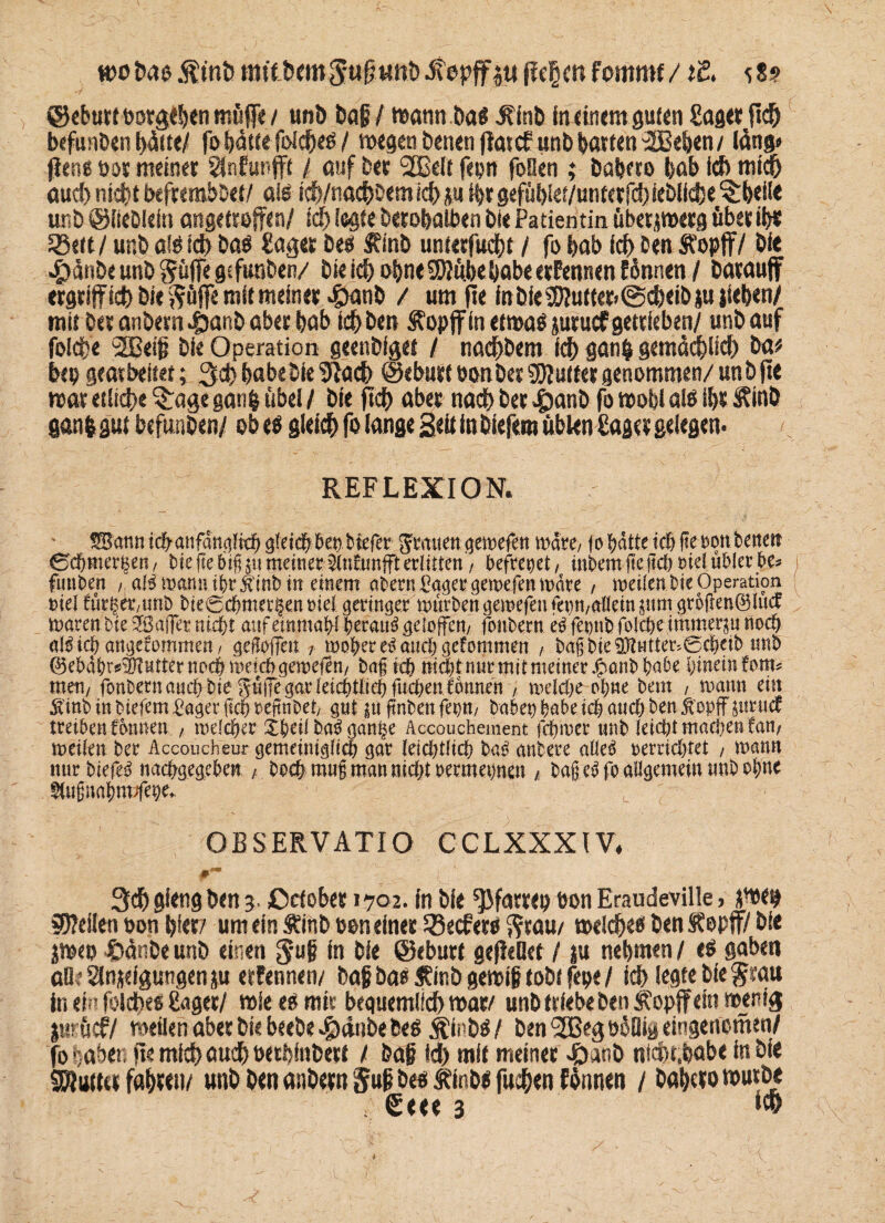 wobas.ftt'nb mttbemSufjtmbdtopffiufle§mfemrnf/il. 58? ©eburtootgeben müffe / unb bafi / watin ba« Äinb Inanem guten Saget fid^ befunben i)fott! fo hätte fofd^eö / wegen benen fimef unb batten 2Beben / läng* fiens pot meinet SÜnfurffi / auf bet 2Beit fepn foSen ; babfto bah ich mich aud) nicht befremböet/ als tch/nachoemich ju H>rgefüblei/unterfchieblicbe^beile unb ©iiebleitt angetrejfcn/ id> legte berobalben bie Patientin übetjwetg übet ib« 33ett / unb als ich bas Saget bes Sfinb unterfuebt / fo bab ich Den Ä'opff/ bie £änbe unb Suffe gtfunben/ bie ich ohne SWübe habe etPennen Pinnen / Datauff ergriff ich bie Söffe mit meinet £anb / um fle in bie SWuttet- @cheib ju liehen/ mit bet anbetn4banb aber bab ich ben $?opjf in etwas juruef getrieben/ unb auf folcfre 2Beijj bie Operation geenbiget / nachbem ich ganp gemächlich ba* hep gearbeitet; 3$ babebie 5fach ©eburt eonbet Sftuttet genommen/ unb ft« war etliche $:age ganfe übel / bie ftch aber nach bet |)anb fo wohl als ibt Ätnö ganlgüt befunben/ ob es gleich fo lange Seit in biefera üblen Saget gelegen« REFLEXION. SBann icbanfanglrch gleich her tiefer Stauen gemefen wäre, fo hätte ich fteuon bette» ©chmer^en, Die ge bt(s ju meiner StnEunfft erlitten / befreiet, tnbem ge |idt oiel übler be> i funben , alb mann tbrÄinb in einem aDern Saget gemefenmäre , meilcn Die Operation eiel findet,unD DteScbmetßenoteJ geringer mürben gemefen fepn,allein jumgr6ften©lucf traten Die SSajfer nicht atifeimitahf beraub geioffen, fonDem eb fe»tib folcpe immer ju noch ölbicp angecomnten, gefofTctt, tDoherebattch gefommen , Da§Die5PtHtte^®cheiD mit @ebäbr«3Hutter noch weich gemefen, Daf ich nicht nur mit meiner £anb habe hinein fom= men, fonDernaudtDie güiTegarletchtltchfuchenfbnnen , meldje ohne Deut , mann ein Äinb in Diefem fiager fich »eftnbet, gut ju ftnben fei)»/ haben habe tch and) Den ftopff juruef treiben fönnen., melcher jpeil Dab gan§e Accouchement fchmer unD leicht machen fan, metlen Der Accoucheur gemeiniglich gar (eidttlich Dab anDere alleb »erridjtet , mann mirDiefeb nachgegeben , Doch muß matt nicht oermepnen t Da); cb fo allgemein miD ohne gtußitaljm/fepe.. OBSERVATIO CCLXXXIV. f0 3d) gitng ben 3. ßctobet 1702. in bie ^fartep pon Eraudeville, pep teilen oon hier/ um ein Äinb pon einet SBecfetö Stau/ welches ben ftepjf/ bie jmep Stänbe unb einen Suf ln bie ©eburt gefküet / ju nehmen / es gaben aO? anjeigungen ju eefennen/ bah bas Äinb gewif tobi fepe / ich legte bie Stau in ein foicfce« Saget/ wie es mir bequemtich war/ unb triebe ben Äopff ein wenig jutücf/ weilen aber bie beebe ^)änbe beS ^inbs/ ben ^Beg PäDig eingenomen/ fo haben fte mich auch oetbfnbert / bah id) mit meinet Jöanb ntcht.babe in bie SKuttafabwi/ unb ben anbetn S«P bes Äinbs fuchen Chanen / babctowutbe