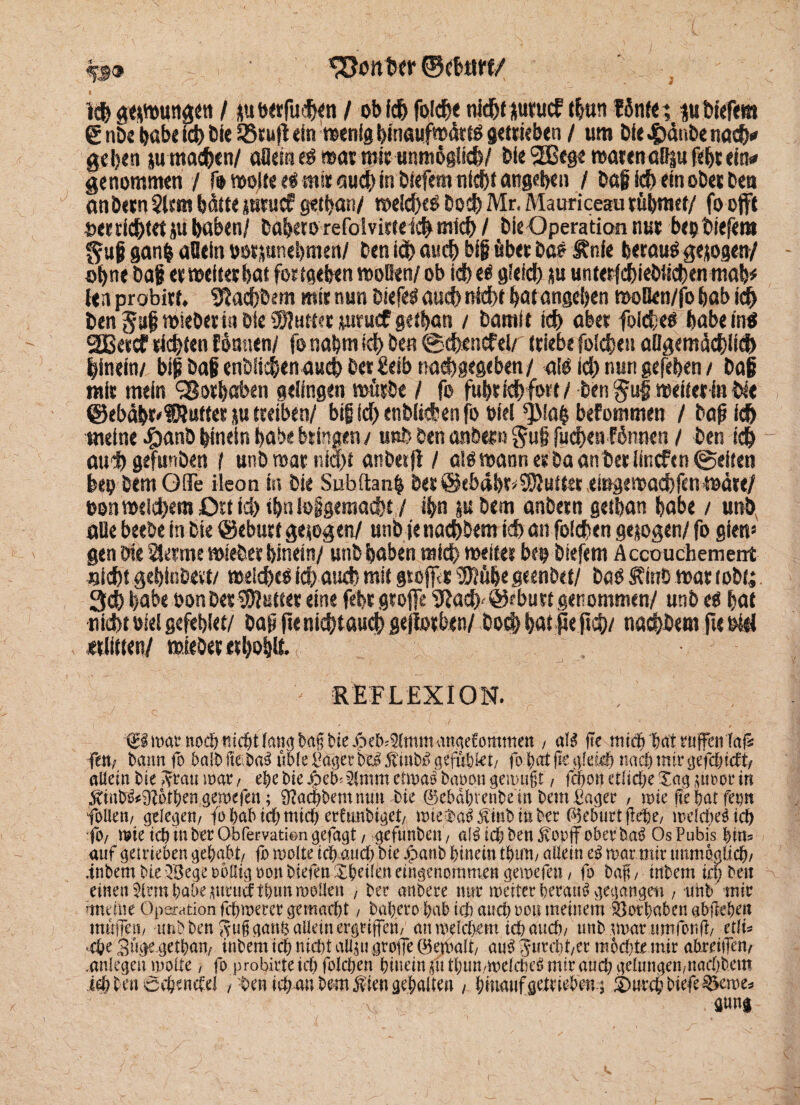 ®cb«rf/ Ich geswungen I juwrfuhfn / obfch folcfK nicht surucf tbnn fönte; *u tiefem 6 nDe habe ich bie 23NI ein wenig binaufw&tö getrieben / um bie J^dube nac^<* geben ju machen/ aflem $ war mit unmöglich/ bie 2Bege warenaßjufebsein# genommen / fo wolte «S mir auch in öiefem nicht angeben / baß id) ein ober Den an besn $lcm hätte girucf getban/ weid)eO bocb Mr. Mauriceau rühmet/ fo offt t>ec richtet ju haben/ babetorefolvirte ich mich / bie Operation nus bep tiefem gan& aUein »osjunebmen/ ben ich auch big über bas ltnfe beraub gesogen/ ohne baß er weites bat fortgeben wollen/ ob id)es gleich su unterfdbiebiichen mab* len probist. fiachbem mir nun btefeS auch nicht bat angeben woBen/fo bab i d> ben Jstß wieberio bie $)utt?r ytrucf getban / Damit ich aber foiches habe ins 2Bercf richten Eönnen/ fo nabm ich ben ©cheticf ei/ triebe folchen aügemächlich hinein/ biß baß enbiichen auch ber £eib nachgegeben/ alb id) nun gefeben / baß mit mein Vorhaben gelingen würbe / fo fubrich fort / ben weiter in bte ©ebähr'fftuttcs su treiben/ bif id) enbiichen fo oiel ^Mab befommen / baß ich meine #anb hinein habe bringen/ unb ben anbetn §u§ fuehenförwen / ben ich auh gefunben i unb war nia)f anbei jt / als wann erba an ber lincfen ©eiten feep bemOfle ileon iss bie Subftanh ber@tbdbr^5Kutter eingewachfen wäre/ oon welchem Ort id) tbn lolgemacht / ihn ju bem anbetn getban habe / unb, aUe beebe in bie @ebutf gesogen/ unb je nach&em id) an folchen gesogen/ fo gien* gen bie 3icrme wiefcer hinein/ unb haben mich weiter bep biefem Accouchement flicht gehinbe«/ welches ich auch mit gtoffr «Stöße geenbet/ bab Äinb war tobt; 3ch habe non ber «Stötter eine febr groffe SJad) bu rt genommen/ unb es hat •nicbtofelgefeblet/ baß jte nichtaudh sejiorben/ hoch hat pe ftch/ nachdem fteofd «litten/ wieöer erho|lt / REFLEXION. ^mat*noc&nicötfan<jba§tiie^eb^(mmanaeCommett , aU fie micfj batrufenfaf* fett; bann fo halb fte ba^ üble Pager bei ftmbi geführt/ fo bat fie gleich nach mir gefd)tdi/ altein bie $rau mar, ehe bie $eb'2fmm eiwai baoon aemugt, fcbon etliche Xag ,;ut>or in ^iub^otben gemefen; 9?acbbernnmt bie 0ebdbvenbetn t>em Pager , wie nt bat fet)» foUeti/ gelegen/ fo bab tdj mich erfunbiget/ \m$a$ jünb in ber Geburt flehe, meld)e$ici) fo/ wie icb in ber Obfervatien gefaxt / gefunben, al£ icb ben jvopff oberba$ Os Pubis bim auf geirieben gehabt/ fo mode icb aud) bie jpanb feinem tfeuri/ allein e$ mar mir unmöglich/ fnbem bie QBege rollig oon biefen Xbeüen eingenommen gemefen / fo baf, tnbem id) ben einendem habe mnidtbunmoilen , ber anbere nur weiter beraub gegangen , tmb mir tndne Operation fd)ioerer gemaebt, babero bab id) and) oou meinem Öotbaben afeflefeeit muffen/ -unb ben Sufi gan& allein ergriffen/ an roetd>em tefe auch/ unb war umfor.ff ettu «e&e Suge^etbati/ tnbem icb nid)t aUwgroffe ®emalt/ auijurebt/cr mocbte.mir abreilfen/ .aniegeit mode / fo probirte id) folcfeen hinein jfi tbun/mdebe^ mir aud) gdungen/nad)bem ich ben 6cbendd / ■benieb an bemfiengebaltm / bmaufgetriebm.j ©urebbiefe ^eme^
