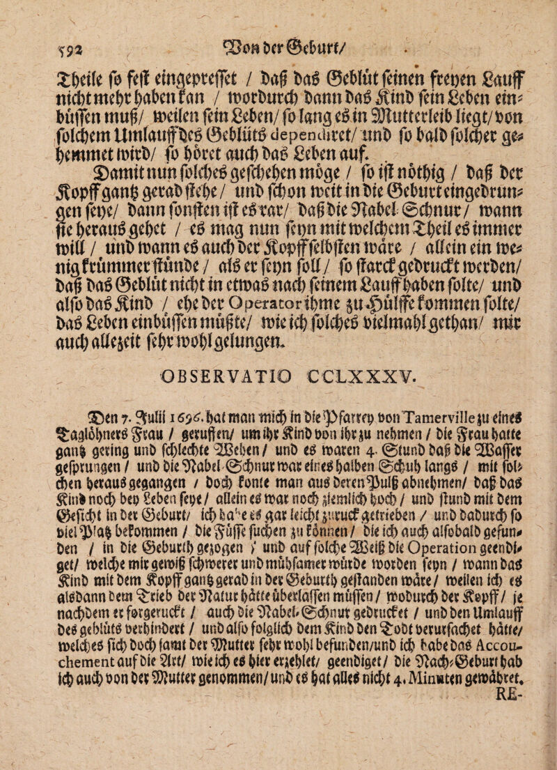 5$3 ber ©eburf/ £fteile fo feff eingepteffet / t»aff baß ©eblüt feinen ftetjen gauff niebtmefttftabeufan / n>otbur4> bann baßÄinb fein geben ein* buffen muff/ »eilen fein geben/ fo lang eß in äHutterleib liegt/ oon folgern Umtauffbcß ©eblütß dependmet/ unb fo halb folget ge* beamtet »itb/ fo botet and) baß geben auf. . Somit nun foldjeß gegeben woge / fo ifi notbig / baff bet Äopffganbgecab jlebe/ ttnbfcbon »eit in bie ©ebmteingebrun* gen fet)e/ bann fonffen iff eßtae/ baffbie^abebScbnue/ mann ffe beeauß gebet / eß mag nun fcpn mit »elcbem 2#«l eß irnmee will / unb toann eß aueb bet Äopfffelbffen träte / allein ein »e* nigftümmetffunbe/ alßetfepn foll/ fo ffatef gebcucftroetben/ baff baß ©eblüt nicht in ettoaß nad) feinem gauffhaben folte/ unb alfobaß^inb / ebebet Operatoribme p dpulffe f ommenfolte/ baß geben einbüffen muffte/ roie ieb folcbeß oielmaftl getljan/ mit auch allezeit febt »obl gelungen. Q B SE RVA TIO CCLX XX¥. ®en r $ulif 165^ bat man tni# in bfespfarrep oon Tamervilleju eines ^agiöbnets Stau / getüften/ umibt&inböon ibtju nehmen / Oie Stau batte gan| geting unb f#ie#te $Befeen / unb tß waten 4. @tunb bap bie SBafiet gefpvungen I unb bie l3?abd@#nut wateineS halben @#ub längs / mit fo!» #<n betaut gegangen / Do# fönte man aus Deten^ulg abnebmen/ baff ba$ (gitib noch bep geben fepe/ allein tß wat noch jiemlfcb bocb / unb jlunb mit bem ©kfi#t in bet ©ebutt/ i# fea'*e eit gat lei#t jucuef getrieben / unb babutcb fo Diel $'a$ beforomen / bie Söffe fu#en p Eönnen / bie i# au# alfebalb gefun« ben / in bie ©ebuttb gejogen unb auf foi#e ‘SBeift bie Operation geenbk get/ wel#e mitgewift f#wetet unbmübfametwütbe woeben fepn / wannbas Äinb mit bem ftopff gan&gerabin bet ©ebuttb geftanben mdte/ weilen f# tß albbannßem^eteb bet Statut bätte überiaffen müfieo / wobut#bet Jtepff/ je naeftbem et forgetueft / au# bie 9?abei«@#nut gebtuefet / unb ben Umiauff beögeblüts oetbinbett/ unbaifo folgli# bem Äinb ben ^robtoetutfa#et batte/ wel#e$ ft# bo# (amt bet duftet febt wol)i befunben/unb i# habe bas Accou- chementaufbieSirt/ wiei# es bkt et jeblei/ geenbiget/ Die 9la#*@eburtbab i# au# Pon bet Butter genommen/unb tß bat alle« ni#t 4. Minuten gewdbtet.