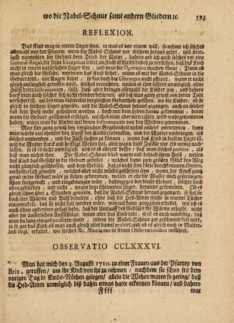 wo bte famf anbem ©fiebern x- %n / , :_ -[■„.. 1 ' ♦ • © , REFLEXION. { i r “ * <? • . 1 ®ai f iöb mag in einem Säger fep, in mai ei m einem mW/ fo nehme ich folchei a&emahloonberSratten, wenn Me ^abehSchnut not felchem heraui gehet, unb übet*, lafe memahlen Me 0ebnet hem $rte& bet 9?atur,, baherogeb icfy aud) ß!$ti> m eine General-Regid,bie feine Exception leibet/an;boeh ig jbiefei haben |tt oergeben, bag bai jtinfc mebt in einem natürlichen Säger fepe, unb man Me Operation machen fonne; ämnnofr man gleich hie 0efabt/ Botinnen bai $mb flehet, mann ei mit bet 9?abefs0cbnur in Me ©ebnttttitt/ oor klugen liehet , fofan hoch bet Chirurgus nicht aßeieit, mannettuebt gleich anfänglich geraffen mteb, folchei perticblen, meilen ei ihm b ffteti unmöglich / ohne £ülff berer lnftrumenten, fallt/ biefe aber bringen allemahl biefinbernm/ unbbabero barff man auch fölchet geh nicht ebenber bebteuen, ali big man gan|gemifoon beten Xobt oergebertig, meilen man bifmeilen hergleicben 0eburthen gefeben, mo hierüber, ob ge gleich in folchem Saget gemefen/ unb bie 9Zabel;0chnut hetaui gegangen/ aucbanfolcbet fag fein $nlf mehr gefpübret morhen , hoch mit bem Sehen baoon gefommen , benot manu bie 0eburt gefchminb erfolget/ melchei man aber nietmblen mirb mahrgenommeti haben/ mannmanbie^inbermitbenenlnftriimenten oon benSBetbetngenommen, ÖHan fangan&gemigbeo dergleichen ^egebenheitnichtianberi vornehmen , bann man mürbe oiel ebenberben Stopf beif iubiembrnäen, unb bie Hutter umbringen/ all folchei ummenben , tmbbieS/#fuchenjtt formen , mann bai^inb in biefem Säger ig/ unb bie Butter flatef unb heftige 2öeb.en hat/ aber mann hiefe 3ufaHe nur ein menig nach* Taffen/ fo ig ei nidht unmöglich/ unb ei ig allezeit befer / bag man folcheiprobire , all bag man nichti thue. !Die ^abeb0chnur biieb marmnnb behielt ihren $nlg , meilen bai$inbbai0eg<htinbie 0eburt gegeKet / melehei bann ^um grbgen 0lücf benSBeg nid&t gänzlich gefcblofen, unb bem 0eblüt, bajki nicht freu hatte hurefrfoimmmÄnem oerhinberlichgemefen ,, melcbeiabet nidbtmfttbegefeh.eh^\m / mann.ber ßopfganl gerab in bie ©eburt mare $u gehen gefommen, meilen et/ehe Me SBafet noch gefprungen/ fi)on fortgerueft , unbeingebtungenmdre , babmgegen bei) hießt @ebiir.t folcher hoch oben geblieben , unbmeht / megen betnfchlimmeu Säger, herunter gefommem Obc$ gleich fchon über 4- 0iunben gemefen, bag bie 9Meh0ebttur heraui gegangen, fo hat ge hoch ihre Barme unb $ufg behalten , ohne bag bie ^eb^mm folche in marme büchet einaemicfelt/ bag ge nicht faltmorben mdre, moraui.bann genygfam erhellet, mieich ei auch fchon anberimo gefagt habe, bag ber Umlauf bei 0eblüti Me gBdrmterbalte, nicht aber bie äußerlichen 2Utffcblage, mann aber bai j?inbtobt, foig ei auchmmbtbig, bag man ba lang einigeiprobirenmolte , inbembie 9?abd;0chuurgargefchminbfaltmitM ja fo gar bai ftinMob man auch gleich aüei bamit probirt,unb ob ei gleich nochein SöMtet* jeib liegt, erfaltet / mie folchei Mr. Mauri^eau in feinen Obferyationibus anfübtet» OBSERVATIO CCLXXXVJ. e ' 50?an mid) b<n 3- 5lusu|Ii 1710. |u ein«Wrau<n öu$5«üen Brix, 9«uff«n/ um ibr finööonit)if junehmen / nad&öem jte fdon feil bem »otistn 'Sty in Kinb^giöden gelegen/ «Dein bie SOBeben waren fo gering/ ba§ bie ^eb^mm unmöglich bip babinetwaö batte eUennen Eännen / unb babem 5* fff n>«