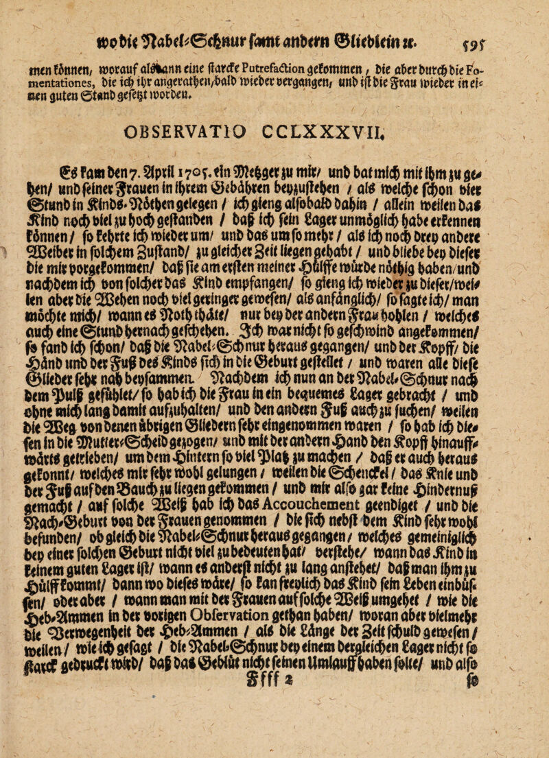 wo bie ’ftabefcSc&mtr famt atibetti ©Iteblein u° wt tnoifötmen/ worauf alflwnit eine ftarcfe Putrefadliongefotmtiett, bie u&ettmtdjbteFo- mentationes, bie iop ipr angewtpett/Mb wteber «ergangen/ unb tfl bie Sw« n»iebee in ei« oen guten ©t«nb gefegt worben. OBSERVATIO CCLXXXVII, - .‘V ^ ' s - ^ <£« Farn ben 7. Slptll 17°T- «in Sftebget ju mit/ unb bat ml# mit fbm ju ge* tynl unb feinet Stauen in ibtem ©«bähten bepjufleben / al« roel#e f#on Pfet ©tunbin £inb«*1JJötben gelegen / I# gieng alfebaib babin / adern weilen bat Jftnb no# biel ju bo# geftanben / bag I# fein Saget unmöglich habe erEennen rönnen/ foEebttel# wiebet um/ unb ba« um fp mebt / al«i#no#btep anbete SBeibet In fol#em guftanb/ ju gleichet Seit liegen gehabt / unb bliebe bep bfefet bie mit potgeEontmen/ baf ft« am etjlen meinet .£)fclffe mürbe nätbig baben/unb tta#bemf# bon folget ba« Äinb empfangen/ jo gieng i# »lebet jubiefer/wel* len abet bie 2ßeben no# bidgetlnget gewefen/ alöanfängli#/ fo fügte!#/man möchte nti#/ wanne« ?iotbibätt/ nut bep bet anbetn Stau bohlen / wei#<« au# eine ©tunb betna# gegeben. 3# »atni#tfögef#»lnb angeEemmen/ f» fanb I# f#on/ bag bie 9iabel©#mtt betau« gegangen/ unb bet JEopff/ bie Sänb unb bet Sufi be« ^fnbö ft# In bie ©ebutt geftedet / unb »aten ade biefe liebet fcbt nab bepfammeit 'tftachbem i# nun an bet 9^abd*@#nut na# bem^ulg gef&blet/fo babi#bieStauinein bequeme« Saget gebracht / unb ebne ml# lang bamit auftubalten/ unb ben atibetn Sufi au# ju f«#en/ »eilen bie 5Beg oon betten ubtigen® liebem febt eingenommen waten / fo bab i# bie« fen In bie *Dlutiet*©#eib gezogen/ «nb mit bet anbetn Jfranb ben Äopft hinauf* wätt« getrieben/ um bem .Sintern fo Diel $Mab ju ma#en / bag et au# betau« geEonnt/ wel#c« mit febt wohl gelungen 1 wellen bie ©#encfei / ba« «nie unb bet Sug auf ben lßau#iu liegen gefommen/ unb mit alfogarEetae £fnbernu(* gema#t / auf fol#e 2Beig bab I# ba« Accouchement geenbfget / unb bie 9ia#*@tbuttoou bet Stauen genommen / bie ft# nebfl bem Jflnbfebtwobi befunben/ ob glel# bie %ab«l«@#nut betau« gegangen / wei#e« gemefnigli# bep einet foi#en ©ebutt nl#t Diel jubebeuten bat/ oetfiebe/ wann ba« jfinb in feinem guten Saget ifi/ wann e« anbetß ni#t ju lang anfiehet/ bag man ibmp iiöiffEommt/ bannwobiefeöwäte/ foEanfteplt#ba«£lnbfefnSebeneinbuf« fen/ obetabet / wann man mit bet Stauen auf foi#e 2Beigumgel)ef / wieble i>eb*2lmmen in bet nötigen Obfervation getban haben/ wotan abet ofeimebt ^SJetwegenbeit bet £eb<2lmmen / a(« bie Sänge bet Beit f#u(bgewefen/ weilen/ wlei#gefagt / öle9*abeb@#nutbepeinembewiesenSagetnichtfo flatcf gebtucf (witb/ baß bat ©ebtät ni#t feinen Umlauf} haben folte/ unbaifo u fff ® (ß
