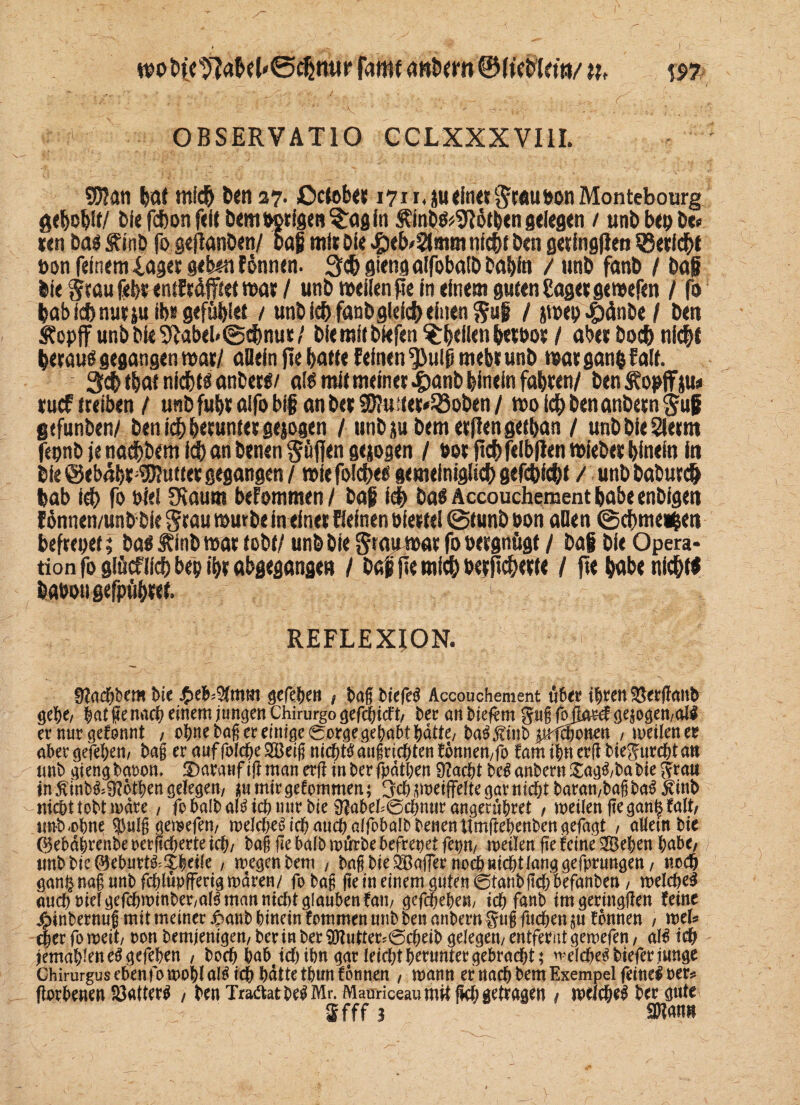 wofy'c^aM'öcßmir famt twbcrn @(Kbkm/ n, ns? OBSERVATIO CCLXXXVI1I. SKan bat midj ben 27. ßctob« 1711, ju ein« Staupen Montebourg gebobif/ bie fcbon feit bem porigen ?;a0 in Äinbß*9Iöti;en gelegen / unb bep be» ten bas Äinb fo gejianben/ baf mit Oie <peb/2tmm nicht ben getingflen SSerfcbt »on feinem läget geben f&nnen. S^giengalfobaibbabin / unb fanb / baf bie Stau febt entftäjfittt mat / unb weilen pe in einem guten Saget gemefen / fo babfebnutju ib« gefübl« / unb ich fanb gleich einen S«l / jmeo ^4nbe / bett Äopff unb bie 9tobtl*©cbnut / bieraiibiefen $:btütn bflPot / ab« boeb nicht heraus gegangen mat/ aDein jle batte feinen ^ulß mebt unb mat gang falt. 3$ fbat nichts anbers/ als mit meinet 4>anb hinein fabten/ benÄopffju# tuef treiben / unb fubt alfo bif an bet 5D?u ttet*23oben / mo leb ben anbetn Suf gtfunben/ benicbb«unietgejogen / tmbju bemetflengetban / unbbieSletnt fepnb je naebbem icb an benen Söffen gezogen / uot jtcbfelb(len miebet hinein in bie @eb<?bt:Sföuttet gegangen / wie foicbes gemeiniglich geliebt / unbbabutcb bab icb fo pW SRaum befommen / baf i# bas Accouchement babe enbigen fönnen/unb-bie Stau mürbe in einet fieinen Piettel ©tunb t>on allen ©cbme^en beftepet 5 bas S?inb mat tobt/ unb bie Stau mar fo »ergnögt / baf bie Opera¬ tion fo giäcfli^) bep ibt abgegangen / baf jle mich betjtcbette / fte babe nichts baöougefpübwt. < £ . REFLEXION. • & ■ ‘ ■ iv. ■ »• . 0?ad^b€tH t>tc $e|;§(mm Qtfifyctt / laf liefet Accouchement tfler i|ren bergan! öe&e/ |at ge nad einem jungen Chirurgogefdicft, ler an liefern guf fojatd gesogen/alS ernurgefonnt / o|ne lag er einige 0orge gelabt |dtte; la^inl pfdonen / meilenee aler gefeiert/ lag er auf folde 28eig ntd^i^ auf richten fonnen/fo fam i|n erg lieft urc&t ati uni gieng laoom darauf ig man erg in ler fyätl)cn 9?ac|t M anlern £ag$/la Ite ftrau in $inl&9?ot|en gelegen/ p\ mir gekommen; 3$ geigelte gar nic|t laran/laf la$ Ätnl nicht toltmdre / fo lall al$ ich mir lie 9?alel0dmtr angeculret , meilengegan|falt/ unl-olne $ulg gemefen, meldet idaudalfolall lenen itmgelenlengefagt / allem lie (§eld|renle oerfiderte id/ laf ge lall mftrle befreiet fepn, meilen ge feine 2Be|en |ale, unllic©elurt&3:|eite , megenlem / laf lie Gaffer nodnidt lang gefprungen, ned gan§ naf uni fdlüpfferig mdren/ fo laf ge in einem guten 0tanlgd lefanlen, meldet aud Pielgefdminler/aB man nidt glauben fam gcfdelem id fanb tmgertnggen feine #inlernuf mit meiner Jpanl linein fommen uni len anlern ftuf fuden $u fonnen / mb der fo meit/ oon lemjentgen/ ler in ler 9)?utter?0deil gelegen/ entfernt gemefen / al^ id jema|lene^ gefelen , lod lal tdtln gar leidtierunter gelradt; ^elde^ liefet junge Ghirurguselenfomollalötd Idttetlunfonnen / mann er nad lern Exempel feine! oer* gorlenen föatter^ , len TradatWMr. MauriccaumUjld getragen / meld^ ler gute
