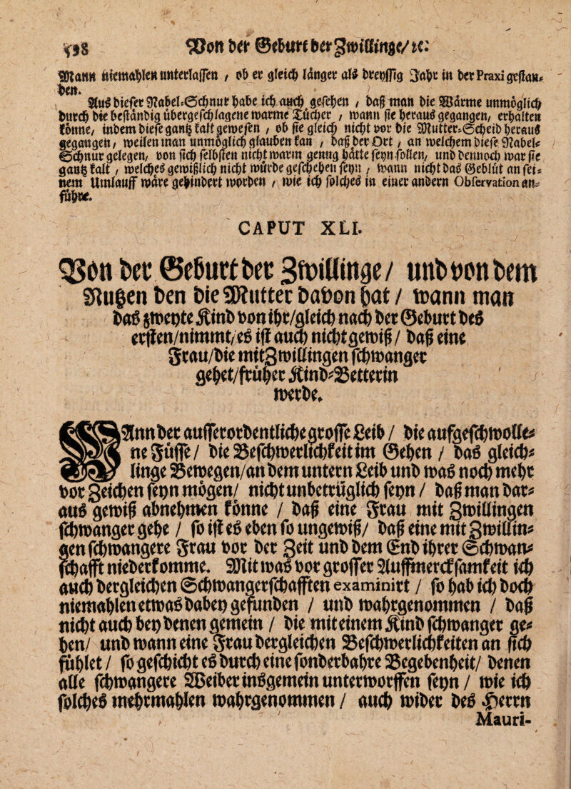 r \ 5Öonber ©ebuttbergtoiKinje/tc.' «OlattH ttfefflftpKuntertajTm , ob ec gleich Idnger a(i btet>ffig 3«bt in bet Praxi ged««» Sa». ■' ■ ' ’ < J, • >- 2lu«bicfer9tabel=<3cbnurbabeicbaucb gegeben, bagman bie 5ü<kme unmöglich butcb bie begdnbigübetgefcblagcne warme £ücber , mann ge betau« gegangen, ectjaften fönne, inbem biefe gan§ raff geroefett , ob fie gleich nicht tot bie fDtuttec>@cbeib betau« gegangen, weilen man unmöglich glauben fart , bag bet Ott, an welchem biefe 9JabeI< ©ebnut gelegen, ton fich felbfleu mebt wavm genug batte fepfoBen, unbbennoeb war ge gan§ falt, welche« gewigücb nicht mürbe gefepeben feijit, wann nicbtba«©eblütanfeu wem Umlauf wäre gebinbett worbe» , wie icbfolcbebin einer anbetn Obfetvationan. fub«. - : '■{«: ffTi ;|f | ■ CAPUT XLI. 3?on bet @e6utfbee SfoiUinge/ unbtonbem Stufen ben bie Butter babon ßat / ttiann man DaS jmente ÄinD Don tbt/flleicfe nach Den ©eburt be$ erflen/nimmt/eS tff aua) mchfgemig / Dag eine grau/biemit3millingenfcbmanget gehet/früher #inD*25etterin ' -j merDe, i ' ' >«' / ^ i9lnnbet aufferorbentlicbegroiFe ßeib / Die aufgefchmolle* negüjfe/ Die 23efchmerltcbfeitim ©eben / DaS gleich* _linge 35emegen/an Dem untern £eib unD maß noch mehr tooc Seichen fegn mögen/ nicDt unbetrüglich feptt / Dag man Dar* aus genug abnebmen fönne / Dag eine grau mit Smillingen fchmangergebe / foitfeSebenfoungemig/ Dag eine mit StotUin* lenfchmangere grau bor Der Seit unD Dem (EnD ihrer ©cbman* , ebafft niebetf omme. SDÜt maS bor groffer Sluffmercf famfeit ich auch Dergleichen ©cbmangerfcbafften examinirt / fo gab ich Doch niemahlen etrnaS Dabet) gefimöen / unD mahrgenommen / Dag nicht auch bet) Denen gemein / Die mit einem ÄtnD fchtoanger ge* Den/ unD mann eine grauDergleichen 95efchmerlichfeiten an geh fühlet / fo gefchicht eS Durch eine fonDerbahre ^Begebenheit/ Denen alle fchmangere SBeiber insgemein untermorffen fenn/ mie ich folcheS mehrmahlen mahrgenommen / auch miDet Des Jperrn Mauri- ~y