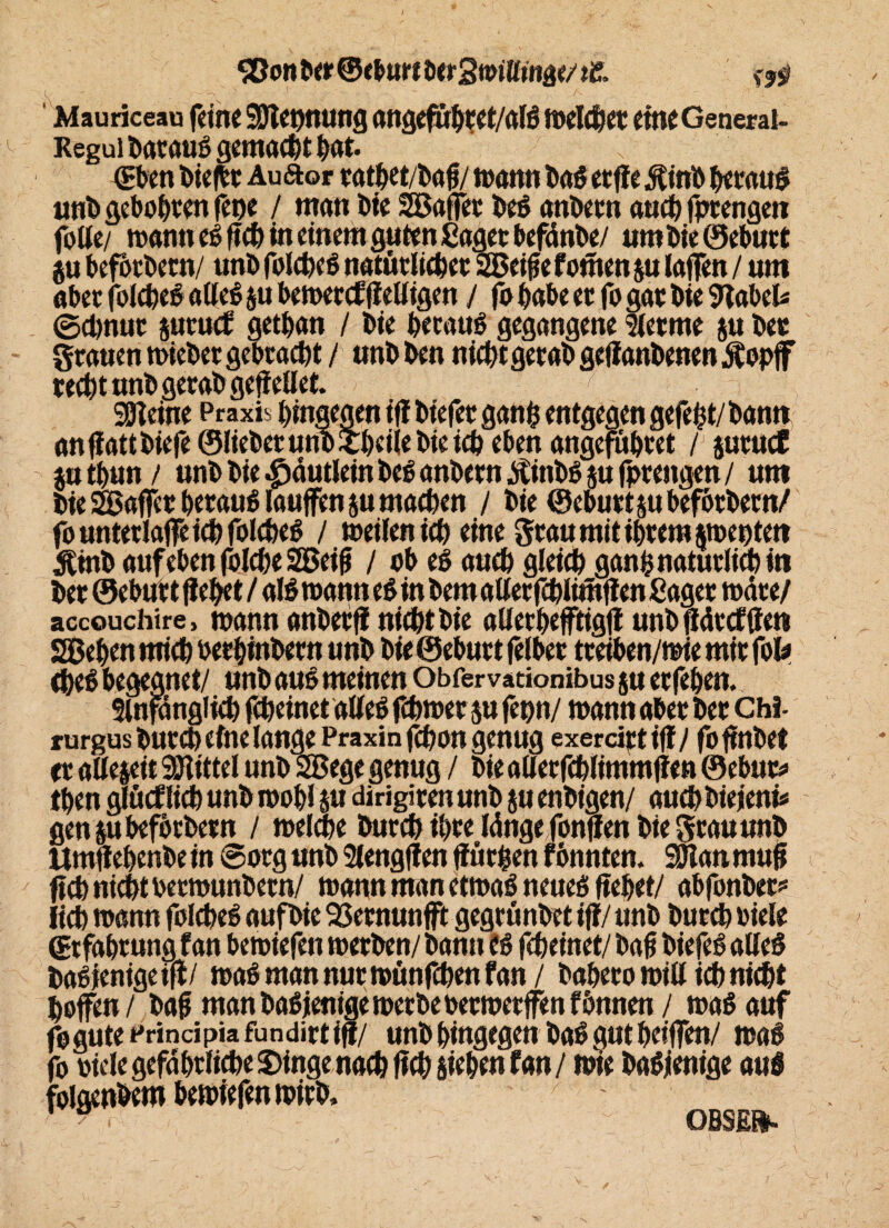 Sßon ber ® eburt ^ Mauriceaa feine 9S)let)nung angefübtet/alß meldet eine General- Reguibataußgemadtbut. '?■■ ; (Eben liefet Auftor tatbet/bafj/ mann tag etfie Äinb betauß unb geboten fet)e / man bie SBaffer beß anbetn audfptengen folle/ mann eß ftd in einem guten Saget befänbe/ um bie ©ebutt ju befbtbern/ unb foldeß natürlidet 2Betfe fouten ju taffen / um abet foldeß alleß ju bemetef (ieKigen / fo habe et fo gat bie 9tabel« 0d)nuc jutucb getban / bie betaut gegangene Sletme ju bet grauen miebergebtadt / unbben nicbtgetab geflanbenen $opfF redt unb gerab geflellet. :r greine Praxis bingegen ifl biefet ganfc entgegen gefefct/ bann an(lattbiefe®lieberuno£beiiebieidebenangefübtet / jutucC $utbun/ unb bie |)äutlein bcß anbetn /itinbß ju fptengen / um bie SBaffer betauß laufen jumaden / bie ©ebutt jubefötbern/ fountetlaffeidfoldeß / meilenid eine gtau mit ihrem ^meutern $tnb auf eben folde 2Beifi / ob eß aud gleid ganfcnatutlid in bet ©ebutt (lebet / alßmann eß in bemaller fdlimflen Saget mäte/ accouchire, mann anbetfl nidtbie aüerbeffiigjt unbflättfffen Sieben mid betbinbetn unb bie ©ebutt felber tteiben/mie mit foU deß begegnet/ unb auß meinen Obfervationibus su etfeben. Slnfdnglid fdeinet alleß fdmet ju fepn/ mann abet bet Chi- rurgusbutd eine lange Praxin fdon genug exerciptifl/ foffnbet et allezeit Mittel unb SSege genug / bie alletfdlimmflen ©ebur* den glücf lid unb mobl m dirigiten unb ju enbtgen/ aud biejeni* gen jubefocbetn / melde burd ibte länge fonffen bie grau unb ltmftebenbe in @org unb Slengflen ffütfcen f onnten. SOIan, muff ftd nidt betmunbetn/ mann man etmaß neueß liebet/ abfonber* lid mann foldeß aufbie SSemunfft gegrünbet ifl/ unb burd biele (Erfahrung fan bemiefen metben/ bann iß fdeinet/ bafj biefeß alleß baßienigeifl/ maß man nuc münfden fan / babetomillidnidt hoffen / baf man baß jenige metbe betmetffen fbnnen / maß auf fogute Principia fundirt ifl/ unb hingegen baß gut helfen/ maß fo oicle gefdbtlide £>ingenad fid Sieben fan / mie baßienige auß folgenbent bemiefen mirb,