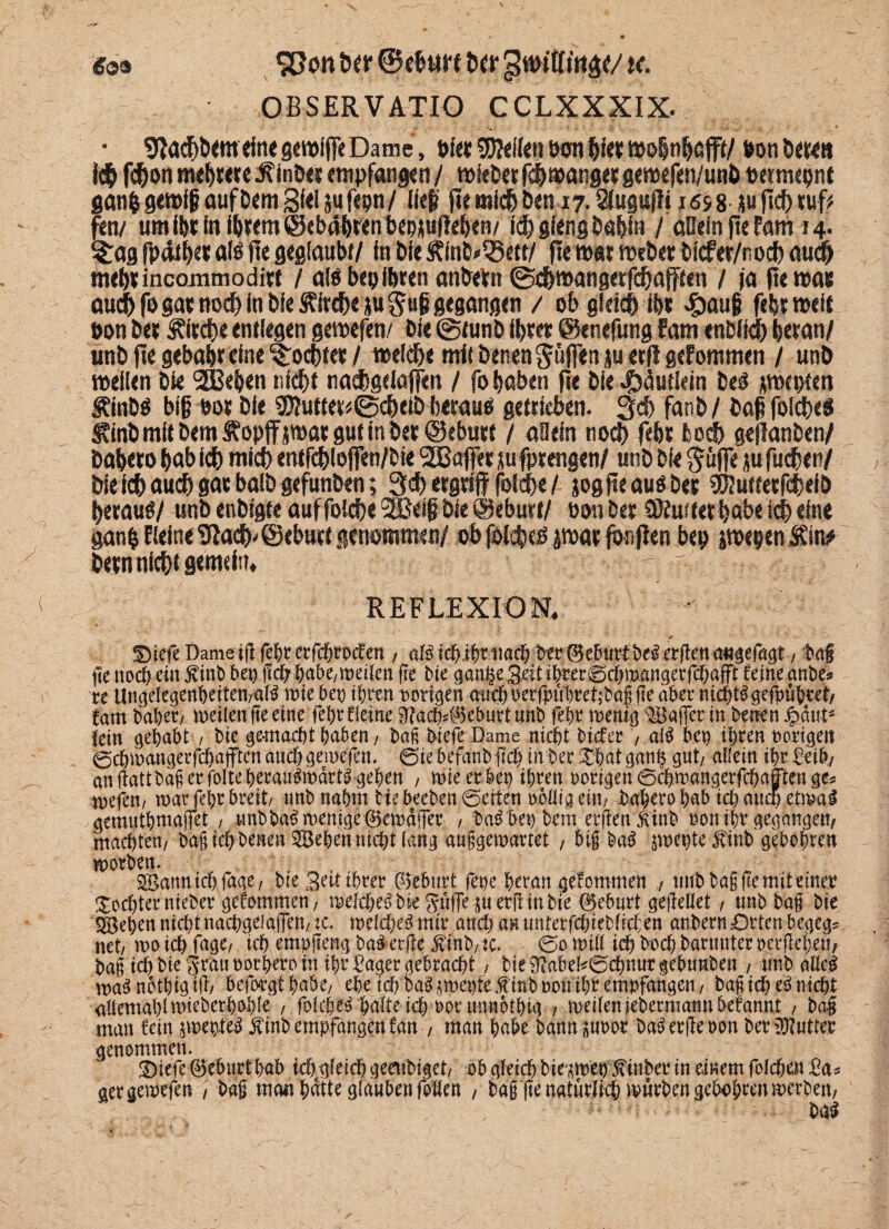 öä» £}on t»6ir ©efctitt &cr gwttttiigc/ u. OBSERVATIO CCLXXXIX. • Stacf)&ctn<foe gpfffe Dame, Bf« SM«» Bon Weit mfyttfafft/ Bon t>«r<8 i$ fc&on twfpre Äinö« empfangen / mietet fc&manget gemefen/unl» oermepnt ganfc gemfg aufDem Siel jufcpn/ Hei’ fie micfj Den 17. Sfuguf!» iös8 ju jtc!) tuf# fett/ umiBtfn i6tem@ebd(>renbeoi|u|ieHen/ icf) gieng fcaftin / aßein fie fam 14. $£ag fpäif)« a!B fte geglaubt/ in Die ÄtoMBctf/ fte t»«r mebet bicfet/nocf) auc& mebtincommodi« / alö bepihren anbebn ©cfpangttfcfrafFteh / ja fte was auch fogat noch in bieÄirc&e jiugufi gegangen / ob glri# ibt <£>aufj febtmeit Bon bet Äitcbe entlegen gemefen/ bie @tunb ibtet ©enefung fam enbiidf) heran/ unb fte gebäht eine fochtet / melche mit benen puffen ju «fl gefontmen / unb mellen bie 2Behen nld)t nashgelajfen / fo haben fie bie$äutlcln beO pcptett Äinbö bi§ Bot bie 33iutter<@cheib heraus getrieben. 3$ fanb / baß foiches S?inb mit bem Äopff pac gut in bet ©ebnet / aOein nod> feht fcodh geilanben/ bahero hab ich mich entfehioffen/bie 2ßafiet jufptengen/ unb bie Suffe jufudjen/ bie ich auch gat balbgefunben; 3ch erg# foiche / jogfteauöbet SJtafferfdMb herauf/ unb enbtgte auf foiche SOBeif bie ©ebutt/ Bott bet QJfmtet habe ich eine ganh Keine Stach*©ebuct genommen/ ob folchco pat jönjlen bep pepenÄin# betn nicht gemein, - - REFLEXION. ' ' Diefe Dameifl fehr erfchrocfen , nl# tebih*tmcb ber (Geburtbeierften aitgefagt, fcaf jüe noch citt $inb bet) jfcb^abe/Weilen fre bie cjangegelttbrer^cömangerfc&afft feine anbe» te Ungelegenbeiten/aß wie bep if>ren vorigen auch nerfpüfret;bag fte aber nichts gefpübret/ fam habet/ weilen fte einefehrfletne £Ra<%0eburt unb fehr wenig Kaffee in benen £dutä fein gehabt , bie gemacht haben, bag btefe Dame nicht biefer , al$ bep ihren nötigen gcbwangeffdjajften auch gewefen, €5ie befanb fleh in ber Xhat gan§ gut/ allein ihr Seih/ anfiattba^erfblteheratWwdrt^gehen , wie er bep ihren notigen 6ch.wangerfchafften ge* wefen/ war fehr breit/ unb nahm tie beeben ©eiten naflig ein/ baherobab ich attai etwa# gemuthmajfet , unbba^ wenige 0ewdf|er , ba£ bep bem erfien Sint* non ihr gegangen/ machten, bag ich benen Sehen nicht lang auggewartet , big ba^ jwepte $tnb gebohren worben. . , /' SBannichfage/ bte Seit ihrer Geburt fepe heran gefommen 7 twb bag fte mit einer Tochter nieber genommen/ welche^ bie Suffe $u erji in bie (Geburt gefiellet, unb bag bie SBehennichtnachgeJafleU/W. welcf;e^ mir auch aHtmterfchiebficl;en anbern Orten begeg* net/ wo ich fuge/ ich empfleng ba# erfte .ftinb/tc. 0o will teb bnch barmtter nerflehen/ Pag ich bie grau norhero in ihr £ager gebracht / bie Nabelschnur gebuuben , unb alte# maSnotbigtfi/ befo-rgthnbC/ ehe td)ba^wehtefinb non ihr empfangen/ bag ich e3 nicht allewahtwiebcrhohle / fofehe^ halte ich norunnothig / meilenjebermamtbefannt / ba| man fein jwepte$ ^inb empfangen fan , man habe bann äunor ba^er(te non ber Butter genommen. ; Diefe ©eburthab iehgleich geettbiget/ ob gleich bie^wep finber in einem folchen gergewefen / baß mem hatte glauben foifen / ba§ fte natürlich würben gebohrm werben; . ... 1, ba#