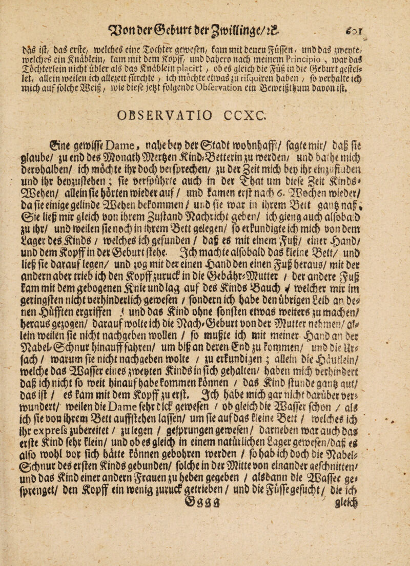 S[?cmt>er@ebtm twgwtlfinae/tS. v • •* > JiMtfc ba^etfle/ roeldjel eine Tochter getoefett/ fmtt mii bette« Süfjett / utifc ba$ pepte« tt)dd)e$ ein fötaWeitt/ tarn mit bem jföpff/ unb bafjero tta$ meinem Principia , roarba$ gorfjtetJein nid^t übler ak bao $näf>kin placirt, ob eg gleich bie Jü§ tnbie Q^cbuttqc^cU Jet/ allein weiknict) allezeit furchte ? id) mochte etmag^u rifquiten haben / fo «eebalte i# mich auf fald&e SBetg, une biefe je%t folgenbe Obfervation ein 23ett>eigt|um baoonifh • _ OBSERVATIO CCXC. ©ne gelt# Dame, tia&cbs^ ber@tabt mobnbafft/ fagfemfr/ baß (le glaube/ ju end beß SSFonath $?er$en Äind*Leiterin ju »erben/ unb ba h< mich derohalben/ icb mdd; te ihr doch besprechen/ ju bet Seit mich bepihr einj- Süden unb ißt bepjuffeben; fie öcrfpubne auch fn bet ^hat um biefe Seit Sflndß* SSßeben/ allein fie hörten »lebet auf / und famen <r)l nach 6. ‘SBechen miedet/ da fie einige gelinde'äBebenbeFommen/ und fie wat in ihrem 23eit ganfnaf?* ©fe ließ mit gleich bon ibtem Suffanb 'JRachttcht geben/ ich gieng auch alfoba b ju ißt/ und meiien fie noch in ihrem Q3ett gelegen/ foetfunbtgte ich mich öon bem Jager beß Älnbß / melcheß ich gefunden / baß eß mit einem Suß/ einet $anb/ unb bem Äopff in bet @eburt flehe- 3ch machte alfobalb baß Heine Q3ett/ unb ließ fie darauf legen/ unb jog mit bet einen £anb den einen guß hetauß/ mit bet andern abet trieb ich den SFopff juruef in die @eb4bt*9)?utfet / der andere $uß fam mit bem gebogenen &nie unb lag auf beß Äinbß löaach V meldet mit im geringffen nicht uethinbetlichgemefen / fonbetn ich hob« ben übrigen Selb an de* nen äfften ergriffen .< unb ba« Äinb ohne fonffen ermaß meiter« p machen/ hetauß gejogen/ darauf motte ich die iffadf)*@ebutt bon bet Butter nehmen/ ak lein meiien fie nicht nachgeben moDen / fo mußte ich mit meiner «£>anb an der abeh ©djnur hinauf fahren/ um biß an deren ®nb jn Fommen/ unb Die at# fach / matum fie nicht nachgeben moite / ju etFunbigen; allein bfe Häuflein/ melche baß 2ßaffer eineß jmepten Äindßinfich gehalten/ haben mich berhinbert baß ich nicht fo meit hinauf habe Fommen Finnen / baß jfinb ff unbe ganß gut/ baß fff / eß Farn mit bem Äopff ju erft. habe midh gar nicht darüber oer> wundert/- meiien die Dame fehrtief gemefen / ob gleich die 3Bafferfchon / alß ich fie öon ihrem SBett auffffehen laffen/ um fie auf baß Heine SSeft / melche« ich Ihr exprefs jubereitet / ju legen / gefptungen gemefen / darneben mar auch baß . erff e Äinb fehr Flein/ unb ob eß gleich in einem natürlichen Jager gewefen/baß eß alfo wohl bot ftch batte Fönnen gebohten metben / fohab ich doch die 3fabei* ©chnut beß etfjen f inbß gebunden/ foldße in bet SSWitte bon einander aefchnttten' und baß Äir.d einer andern Stauen ju heben gegeben / alßbann bfe 2ßaffer ge« fptenjet/ ben Äopff ein wenig jutuef getrieben / unb bieSüfftgefucht/ die ich
