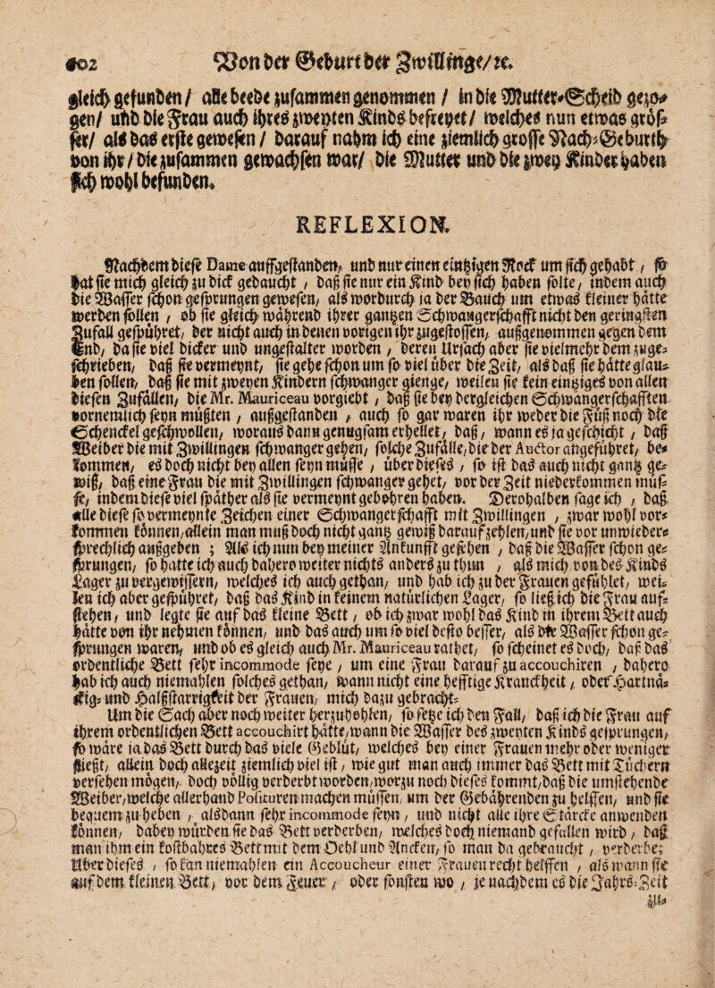 «©2 9ßon tw ©<fcur< oer 3itn0ma<m 8l«ic& gefuNt>«n / aBe &«&< jufanmt«Jt genommtn / in bi« '’jjjuttflMgdNib 8<}iv gen/ utib bie Jtau oucfe i&Mä pettftn iRinitö btftepet/ meid)«« nun etmas gtöf* %xl «M 6a$ «jie genxfin / barauf na&ro k& eine jietnlicb gtoffe 9}a<fc@«l>utifr #on8>r/bi«jufammen ge»flc&f«n war/ bi« Butter u»& öS« |tws> ftf) roofol b«fwnö«ru REFLEXION. fftadbbem biefe Dameatiffgeßanben/ unb nur einen emsigen Sftocf um fiel) gehabt , ß ^atftemtc^ gleicf>iu bief gebaucht , Daßßemirein5?mb bepßcb haben folte/ mbemauch bie 2Bafler ßhon gefprungen gewefen/ al$ roorburch ja Der Sauch um etwe$ deiner batte werben ß>lfen , ob fte gleich’ wdbtenb ihrer ganzen ^cbwangerfcbafFt nicht Den geringem Sufali gefpübret/ bet nicht auch inbeuen notigen tf>r pigeßoffen/ außgenemmen gegen Dem Inb/ Da fte oief Dieter unb ungeßalter worben , bereu Utjacbabet ßeoidmebrbetmuge? Abrieben/ baß ßeoermepnt/ ße gebe febon um fooiel über Die Seit/ al^baß ßebdtteglau* len foKett/ baß ße mit swepen $inbern fchwanger gieitge, weilen ße fein ein^igd oon allen liefen 3«fdÖen/ bie Mr. Mauriceau oorgiebt, baß ßebep Dergleichen 0<hwangerfcbaffien »ornemiieb fepn mußten , außgeßanben * auch fo gar waren ihr Weber bie güß noch bfe CcbencMgefcbwolIen/ worauf bann genngfamerbellef/ baß/ wanne^jagefebieht / baß fBetber bie mit Swiüingen febwanger geben/ folcbeSufdlle/bie ber AndoraUgefubret/ be* lommen/ boeb nicht bep allen fepn mufie, überDiefc£ / fo iß Da# aueb nicht gan§ ge? wiß/ baß eine grau bie mit 3unllingen febwanger gebet/ oor Der 3eit nieberCommen müf? fd inbembiefeoielfpdtbecalgßeoermepntgebobrenbabm* £)etobalbenfagekb , baß. #Uebiefefopermepnte3etcben emer ©cbwangetßbafFt mit Swillingen , $war wohl oor* fommen fonnen/Oflein mau muß Doch nicht gan§ gewiß Darauf jehlen/URbßeoorunwieberes Ibrecblieh außgeben ; 511^ ich nun bep meiner Slnfunfftgeßben / baß bie ^Baffer febon ge* faungeu/ fo batte ich auch babero weiter nichts anber^utbun , aJSmicb oon.be6 $inb$ agerpoergemiffmi/ welche^ ich auch getban/ unb babtebp Der grauen gefublet/ m'u len ich aber gefpübret/ baß ba$ jtlnb in feinem natürlichen £aget/ fo ließ.ich bie grau auf? (heben/ unb legte ße auf baß deine $5ett / ehicb$mar woblbaäÄtnbtft ihrem Sett au# hatte oon ihr nehmen fottnen, unb ba3 auch nm footel beßo befler, aiß bte SfBaffer febon ge? fpmngen waren* unb ob e£ gleich auchMr. Mauriceau ratbet/ fo febeinet e3 Doch/ baß Da# orbentiiebe 23ett febr incommode fepe, um eine grau Darauf puccouchiren , babero |ab ich auch ntemablen folcbeigetban/ wann nicht eine heftige Äratttf beit/, ober Jpattnd* ifig; unb Jpalßßarrigftit Der grauen/ mich bapt gebracht* Um bie feach aber noch weiter herjuboblen/ fo fepe ich Den gafl/ baß ich Die grau auf ihrem orbentlichen $5ett accouchirt batte,wann bie Sßafler M ^werten ^inb^ gefprungen/ fo wäre iabao^ett Durch baö oiele (Geblüt/ welche^ bep einer grauen mehr ober weniger fließt/ allein Doch aHe^ett ziemlich oiel iß / wie gut man auch immer ba^ett mit Suchern oerfeben mögen/. Doch oblieg oerberbt worben/worju nod) biefeö fommt/baß Die umßebcnbe ^eiber/Welcbe aüerbatibPolkuren niacben mutfen, um Der ©ebdbreitben ju bdffeu/ unbße beguemgu beben / al^bann febr mcommode fepn, unb nicht alle ihre c^tdrefe anwenbeit ibnnen/ babep wurben ße ba^ ^ett oerberben/ welche^ Doch niemanb gefallen wirb / baß man ihm ein foßbabreo ^ettmit Dem Oebl unb ^Incfett/ fo man Da gebraucht, oerberbe; ilherbiefe^ / fo can memabfen ein Accoucheur einer grauen recht bdffen , af$ wann ffc mf; Dem tleinenMttt > oor Um Jener / ober fonßeu wo , ie uaeftbem eö DieS'abr&Mt &*