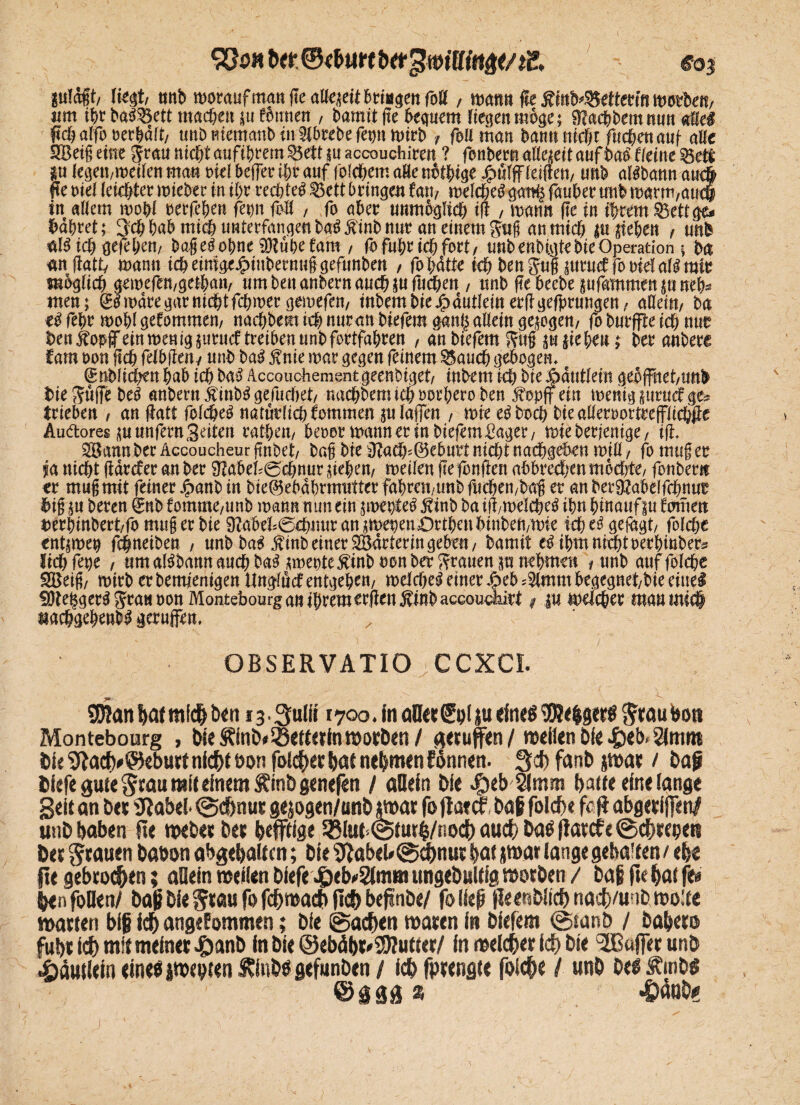 9&5H «03 plagt, liest, mib worauf man fte atl«?eit fctriagen foK , mtm fle £fob'3$etterin worben, um ifjr baöSBett machen j« fmtnen , bamit fte bequem Hessen möge; föacbbemnun «Eie# f»<h alfo oerbält, unb mematib in Slbrebe fegn mirb , feil man bann nicht fucfjett auf alle SSBetgeiste jraunichtaufibrem$8ettjuaccouchiren ? fönbernaKesettauföaöfleiiteSSete Ru legen,meilen ma« oiel beifer ihr auf folchem aBe nötige £ü(ff (eilten, unb alöbann au# fte eiel (eichtet miebet in ihr rechte# £3ctt bringen f'ati, melcheö g<mi$ faubet unb marm,au# in allem »obl oetfcben fetm foB , fo abet unmöglich i(l , mann fte in ihrem SBettge« bahret; Sch bab mich unterfangen baöÄinb nur an einem Jug an mich justeben , unb al# t# gefebcn, bageöobne OTübefam , fo fuhr idf> fort, unb enbigte bie Operation ; ba «nflatt, mantt idbeimgt^inbetnuigefunben , fohlte ich benjui jutmffo oielall mit möglich gemefen,gethan, umbenanbernaucbjufucben , unb fte bccbe jufammen ju neb* men; & toäre gar nicht fcbmer gemefen, mbembie/pdutlein erfrgefprmtgen, allein, ba e# febr roohl gefomtnen, nachbem tch nuran biefern gan| allein gejögen, fo burffte ich nur ben^opf ein menigjurucf treiben unb fortfabren , an biefern Sug ju sieben; bet anbere Jam oon jtch felbfien, unb ba# fnie mar gegen feinem S5auch gebogen. <£üblichenbab ichba# Accouchemsntgeenbiget, inbem ich btej>autlein geöffnet,unb bie^üffebe# anbern £inb# gediehet, nachbemichoorberoben Äopff ein menigsurncfge* trieben , an (tatt folche# natürlich fommen ju (affen , tote eöboch bieafleroortrefflichfte Auftores ju unfern Seiten ratben, beoor mann er in biefern Säger, mieberjentge, ifi. Jßann ber Accoucheur finbet, bag bie 3tadb>@ebuvt nicht nacbgeben mill, fo mu§ er ja nicht (iärcfer an ber SJJabeb@chnur sieben, meilen fte fünften aöbrecben möchte, fonber« er mugrnit feiner Xoanb in bie@ebabrmutttr fahren,unb fliehen,bag er anberfRabelfcbnut big ju beren ®nb fomme,tmb mann nun ein jmepte# ftinb ba iit,melche# ihn hinauf ju (outen t)erbinbert,fo mug er bie 9JaW=@chnur an smepen Dubai binbeivmie ich e# gefügt, solche entjmeq fchneiben , unb ba# £inb einer SBärlerin geben, bamit e# ihm nicht oeebtnbers lichfege , um alöbann auch ba# smetstcÄinb oon ber grauen p nehmen , unb auf folcbe SBeig, mirb er bemjentgen ttngfücf entgehen, roelehest einer X?eb .-Simm begegnet,bie eine# ÜJteggerö Jran oon Montebourg an ihrem erfienÄtnbaceoucfaitt, ju weichet mau int# nachgebenbl geruffen. OBSERVATIO CCXCI. $B?anbatmlchb<n 13 • Sfulff 1700. in afler£nl|u eines ^hgtrö&rauboti Montebourg , bie ÄinDeSoettcttamorben / gerufen / weilen bfe 4)eb,2lmm bie 9iacfy@eburt nicht oon folget hat nehmen fönnen. 3# fanb jmat / bag tiefe gute ^rau mit einem S?inb genefen / allein bie J^eb amm halte eine lange Seit an bet Siabel- @dhnut gejogen/unb jmat fo jlatcf bag folch« fc jt abgerifen/ unb haben fte meber bet heftige 53lut=<iStut4/noch auch bas (fatefe ©chtebeti bet grauen babon abgehalten; bie 9Jabel» @#nut hat jmar lange gebalten / ehe fte gebroden; allein meilen biefe J&ebeSImm ungebultig motben / baf fte hat ft« henfoüen/ bagDieSeflufofchmachfis&beflnbe/ fo ließ jieinbitch nach/unb mo’te matten big ich angenommen; bie Sachen maten in biefern @tanb / baheto fuht ich mit meinet 4)anb in bie ©ebäbt'SÜJutter/ in melcher ich bie Gaffer unb ijäutlein eines jmebien Svinbe gefunöen / ich fptengte foi^e / unb be« .fmbö ; - ©nsä %