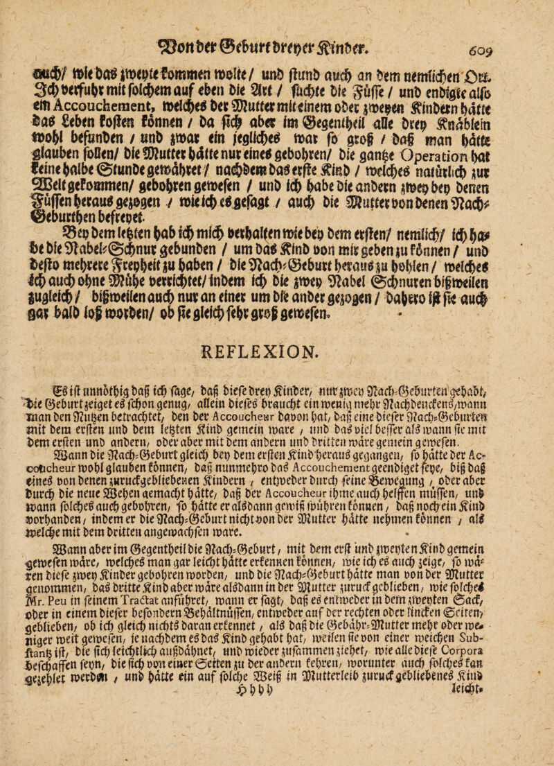 auch/ »Ir Da« ittKpfefommttt mltt/ unD ftunb auch an Dem nemfichen Qtb 3cheerfuhtmttfolcfKmauf eben Die 2ltt / fächle lit Söffe / unö enDfgfeaffo em Äccouchement, »eiche« Der SDJuttermfi einem oDet j»epe« SfinDern hatte ha« geben Coden fonnen / Da fleh aber im ©egenibetl alle Deep fnabfein »obl befunDen / unD par ein jegliche« »at fo grog / Dag man hätte glauben oOen/ Die Butter batte nur eine« gebobren/ Die gan^e Operation bat feine halbe ©tunDegemäbtet / nai§&emDas«de ÄinD / wiche« naiüthch jue 2Belf geformten/ gebobren gemefen / unD ich habe Die anbern jwepbep Denen puffen betau« gejogen./ roieicb eOgefagt / auch Die Butter bon Denen «flach# ©eburthen befrepet SeoDemlehtenhabidbtnichberhaltennjiebeoDemerden/ nemlich/ id)b& fce Die 9f abel*@chnut gebunDen / um Da« £fnb oon mir geben tu f innen / unD fceflo mehrere Srepbeit ju haben / Die $fladv@ebutf betau« p hohlen / »eiche« Ith auch ohne «Sflübe oewfchtet/ inDem ich Die j»ep «flabel Schnurenbigmeilen iugleich / bigmeilen auch nur an einet um Die anDer gezogen / Dabero tß ftt auch gar halb io$ »orDen/ ob fie gleich febt grob gemefen. REFLEXION. gStfiunnotbigbagicfffage, bag biefe bren^inber, ttutswet) 9?aclp©eburfetfgehabt '>ie©ebur4eigeteSfcbongenug, allem bietet braucht etnmeßi^md^üZacl^eiiefen^matiii man ben 9?iig€n befrachtet/ ben ber Accoucheur batwn bat/ baj; eine biefer 9?acf)s©eburtew mit bem erfreu unb bem lebten $inb gemein wäre , «nb baS oiel beffer als mann fte mit bemerfren unb anbern, obet* aber mit bem anbern unb Dritten wäre gemein gemefen. 2Bann bie ü?acb'©eburt gleich Ux) bem erflen jtinbherauS gegangen/ fo batte ber Ac- coticheurmobl glauben fonnen, bag mmmebro baS Äccouchement geenbiget fepe/ big bag eines oon Denen surucfgebliebenen jtinbern * entweber bureb feine Bewegung , ober aber fcureb bie neue Sieben gemacht batte, bag bet Accoucheuribmeaucb btlffcn muffen/ uni warn folcbeSauchgebobren, fo.hatte er alSbanngemigfpubrenfonuen, bagnoefrein jviub soorhanben, inbemer bie ^a$f©eburtnicbtoon feer Mutter batte nehmen fonnen j all wel$e mit feem brittenangewacbflm wäre* S&atm aber im CBegentbeil bie 9?ac%©e5urt , mit bem erfr unb jweptenÄtnfe gemein gemefen mare, welches man gar leicht batte ernennen fonnen/ wie ich auch seige, fo ww ren biefe swep ßinber gebobren worben, unb bie Sftach*©eburtbdtte man oon ber Mutter genommen, baS britte ßinfe aber wart alSbaun in ber Butter suruefgeblieben, wtefolcbel Mr. Peu in feinem Tra&at anfuferet, mann er fagt, bag eS entweber in bem sweptenjSacf, ober in einem biefer befonbern $5efedltnufFen, entmeber auf ber rechten ober linrfen 0eiten> geblieben, ob idg gleich nichts baranerfennet, als bag bie ©ebab^Muttermefee ober we# ittger meit gewefen, je nacbfeemeSbaSfinb gehabt bat, weilen fteoon einer weichen Sub- ffcanfe ifl/ bie geh feichtlkh augbdbnet, unb wieberwfammen siebet, mie alle biefe Corpora Ijefcbaffen fepn, bie geh ooit einer 0etten ju ber anbern febren, morunter auch folcheS fan oesebiet merbett / unb bdtte ein auf folcbe 2Beig in Mutterleib suruef gebliebenes ^iul jpbbh