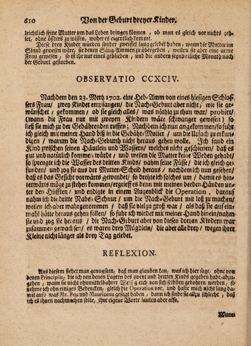 «io letcljt'icf) feine Sütutter «m baS £cben bringen fonnett , ob man eS gleich t»rnid)tS je§» (et/ ebne öjTterS jumiffen; woher eö eigentlidtfommr. 2>iefe t>m jt'inber mürben fonbet jweijfel («nggclebet haben/ ttWttttbfeSJKttttetitit ötanb gemefen man, fiebenen @äug<3(mmen ju übergeben / weiten iie abec eine atme grau gemefen/ foifl ihr nur eines geblieben , unb tue anbern jepub etliche jDlonath nach her©eburt geflothen. OBSERVATIO CCXCIV. 9ladjöem Den 23.$?erb 1702. «ine .&eb<$(mmöon eine« bfeftgett (Schloß fer«^rau/ jwepltmberempfangen/ Die ^acb*©eburi aber nicht? »Seitege* »ünjchet / gekommen / ob fte gleich äße«/ wa« oötblg p tbun war/ probitt/ (wann bie $rau mir mit jwepen ^inbern »die f<$»anger gemefen) fo lief fte mtd) p bei ©ebdbrenben ruffen; Sftach&em ich nun angeEommen/fofub« ich gleich mit meiner 4)anb bi§ in bi« ©ebäbt«0?uiier / um Die Urfach p etfmv bigen / warum bie &ach*@«burtb nicht betau« geben wolle. $d> fanb ein JSinb jmifchen feinen ^dutlein unDSEBaffetn/ welche« niefjt gefchietten/ Dafe« gut unb natürlich Pommer? würbe / utib weilen bie SDJutter Feine (2ßeben gehabt/ 0 fprengte ich bi« ^Baffer De« Dritten SitiM/ nahm feine Suffe / bie ich gleich ge* ünben/ unb m ft« au« bet Steter*® chelD betau« / nachDcm ich nun gefeben/ 5afj e« Da« ©eß4)t ootwätt« gewenbet/ fo Drebteidb foldje« um / Damit«« bin« terwäts« möge p {leben Eommen/etgrieffe« benn mit meinen beeben&äntcn m* ter ben pufften / unb enbigte in einem Slugenblief bie Operation , barauf nahm ich bie Dritte 9Jabei. ©chnur / um bie 9ladb#®eburt mit lojjp machen/ weilen icf) aber »ahrgenommen / Daf fieöielp groß war / alöDafi fte auf ein» »ab! hätte betau« geben foBen/ fofubr ich wieber mit meiner 4)anbbinein/nabn» fte unb jog fte betau« / bie 9lach*@tburt aber bon biefen Deepen Äinbern war pfammen gewachfen/ e« waten Drep SKügblem/ bie aber alle brep/ wegen ihrer kleine nicht länger al« brep^aggelebet, , ; REFLEXION. StuSbiefem fiepet man genüget»/ bag man glauben tan, maSicbhierfagr/ ohneoo« ktten Principiis/ bie ich »onbenen Pagern Des sroeptunb britten Ä'inbS gegeben habe/abju» «eben , wann fie nicht ohnmittelbahrer ® e ü getch oen geh felbften gebehren merben, fo nehme ich ohn einiges gebenden/ gleich bie Operation oct/ unb halte mid) nicht lang ba* mit auf/ maS Mr. Peu tinb Mauriceau gefagt haben / bann ich finbe fie all ju, fdjlecht ,, ha#, ich öS ihnen nadm»«hen folt(/ ih« eigene SSertc lanten aber atfe.