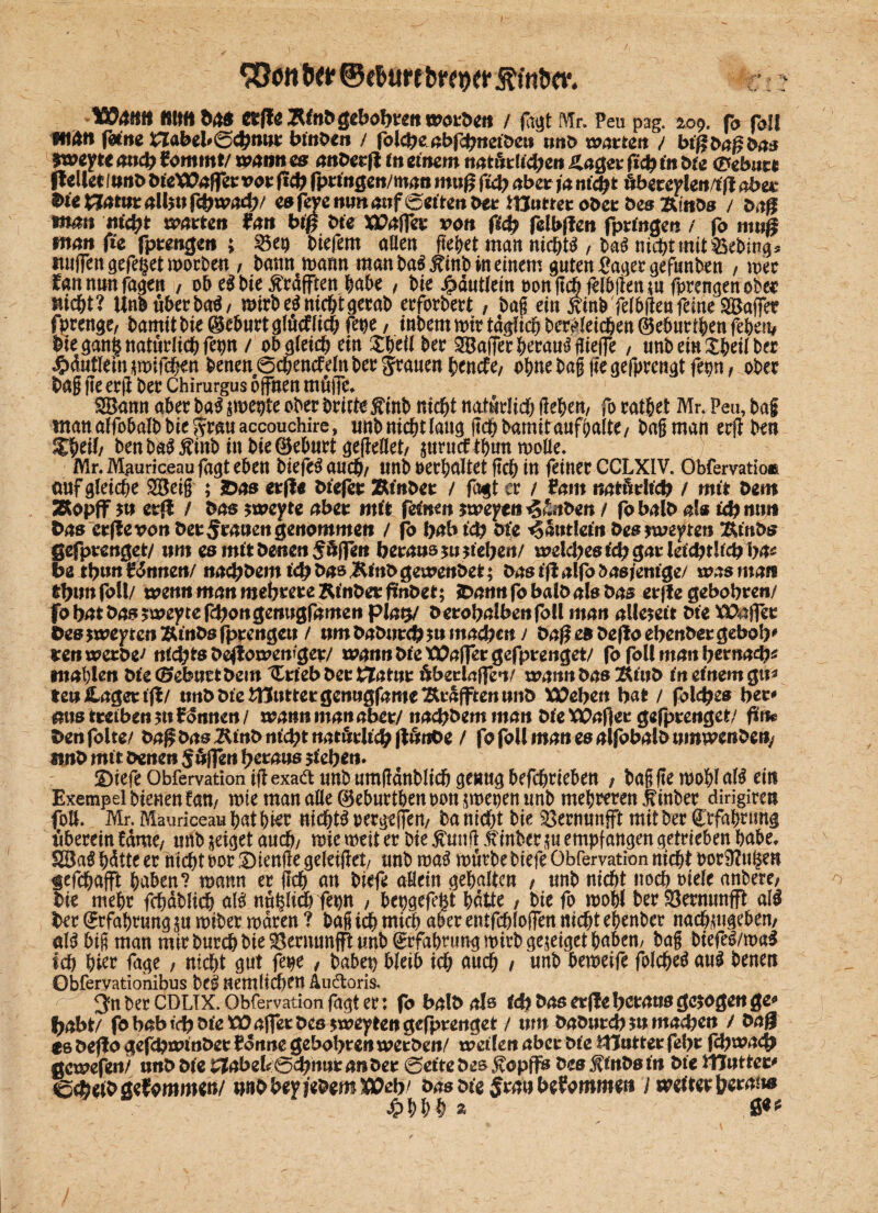 (. SBott tw ©e&ure brnjer ftfatw. mm b4$ CtfleÄfobgebobrettworbcit / fciyt Mr. Peu pag. ao$. fo fall •tlftti fetne Habel» 0<btwr binnen / folcbe abfebuetbeu unb mitten / btfibaß bas fwyt< ancb £ommt/ wann cs auberft fit einem natürlich«» Hager ftcb tu bte ^ebar« jlellet/unb bieXOaflet vor ftcb fprtngeu/man mttg ftcb aber ja nicht öbereden/tjl aber Dte £jatur albu febwad;/ esfejemmaufoetteubet itJutter ober bes Ätubs / baß tifcm mebt warten frm biß bte XPajfer von fad? felbflen fpdngen / fo muß fttött ftc fprengen ; 33ep tiefem aßen fielet man nichts / taS nicht mittet Ing* ttuffen gefe§et Worten, bann mann man baSjtinb in einem guten Säger gefunben , wer fannunfagen / ob eltie $rdfften habe / tie Jpdutfein oonftchfelbjtenm fprengen ober nicht? Unt überbau mittet nicht gerat) erfordert, tag ein tfintfeltfieufeme ^Baffer fprenge/ tamit tie Geburt glMlich fepe / intern tote täglich begleichen ® eburiben fehen# ttegani natürlich fepn / ob gleich ein £hdl ter Söaffer herauf gieffe / untein^heiiter 4?dutltin$wifcben tenen0chencfeln ter grauen henefe/ ohne tag jiegefprengtfepn/ ober tag ge erg ter Chimrgus offnen mölTe. Söann aber ba$ jmepte ober briete Äint nicht natürlich gehen/ fo ratbet Mr. Peu, taf manaffohalttieSrauaccouchire, unt nicht lang geh tamit aufhaite/ tag man erfi ten Zfyil, tenta^Äint intieöehurtgefieöet/ $tmtcfthun wolle. Mr. Mguriceaufagt eben tiefet auch/ unb oerhaltet geh in feiner CCLXIV. Obfervatio« auf gleiche SBeig ; &as erfl« btefer Ämter / fagt er / tarn natürlich / mit bei« SRopff $u erji / bas $weyte abet mit feinen *wepcii ig£.iben / fo balb als Ub mi« bas erfle von bereuen genommen / fo babicb bte Xanthin bes jweyten Ätnbs gefprenget/ um es mit betten Söffen heraus?« tieften/ welches td; gat* ietd?tltcb ha* be tbn« Zinnen/ naebbem ich bas Äinb geweubet; bas tjl alfo dasjenige/ was man tbim foll/ wenn mau mehrere Rinbet fmbet; JDann fo balb als bas erfle gebobren/ fob^t bas sweytefebougenugfameu pia# berobalbeufoll man allezeit bte X&afler Des yooeyten Ätnbs fprengen / um babureb$u machen 1 ba$ es beflo ebenbergebob' reu werbet nifytsbeftowewQet/ wauubt’e'tOajfergefprenget/ fo foll man bertia^ mahleu bte (Geburt bein tLriebberEZatur übedaffen/ mann bas Äiub in einem gu* teu£agertfl/ unbbtetHuttergeuugfameÄraffrenunb XOeben bat / fol<bes ber^ mis treiben jtt f onueu / xrattu man aber/ naebbem »nan bie Wafter gefprenget/ fin@ benfolte/ bagbasÄtnbntcbtnatörhcblfönOe / fofollmanesalfobaibumtrenbefy «inb mit benen puffen heraus jiehen. ©iefeObfervationi|fexadimtumgdntlichge«t!ghef(hriehett f tagge mohlaB ein Exempel bienen fan/ mie man afle ©ehurthen oon pepen unt mehreren hinter dirigiren fo». Mr. Mauriceau hat hi^r nichts oergeffen/ ta nicht tie Vernunft mit ter Erfahrung hberein fame/ unt jeiget auch/ me rneit er Die hinter ju empfangen getrieben habe, SBaS hdtte er nichtoor Stenge geletflet/ unt maS mürte tiefe Obfervation nicht Por9?u£en gefchafft haben? mann er (Ich an tiefe allein gehalten / nnt nicht noch oiele antere; tie mehr fchdtlich a$ nnhlich fepn , bepgefegt hatte, tie fo mohl terSöernunfft all ber Erfahrung ju miter waren ? tag ich Mich aber entfchlojfen nicht ehenter nachmgeben/ «1$ big man mir turch tie 23ernnnfft unt Erfahrung mirtgejeiget haben/ tag tiefe^/wa^ ich hier fage , nicht gut fepe , tatet bleib ich auch / «nt beweife foJche$au$ benen Obfervationibus tel neUtlichm Äudoris.. 3n ter CDLTX. Obfervation fagt er: fo balb als fd) bas erfle heraus gezogen ge* habt/ fobabtcböictüajTßrbes ^cyeeugefprertget / um baburchmmaebe« / ts beflo gefcbauut>ct Zdune gebohren werben/ weifen aber bie Hlutter febr f<bn?a<b gcwefeit/ unb bie tflabeUQctymt anbet 0cttebes ^opffs bes jfiubs tu bte Wnttev Ccbetbgcfomm^»/ rnibbeyjebcm^eh^ bas bte Smu beZommen j wütet betaue /?hhh ^