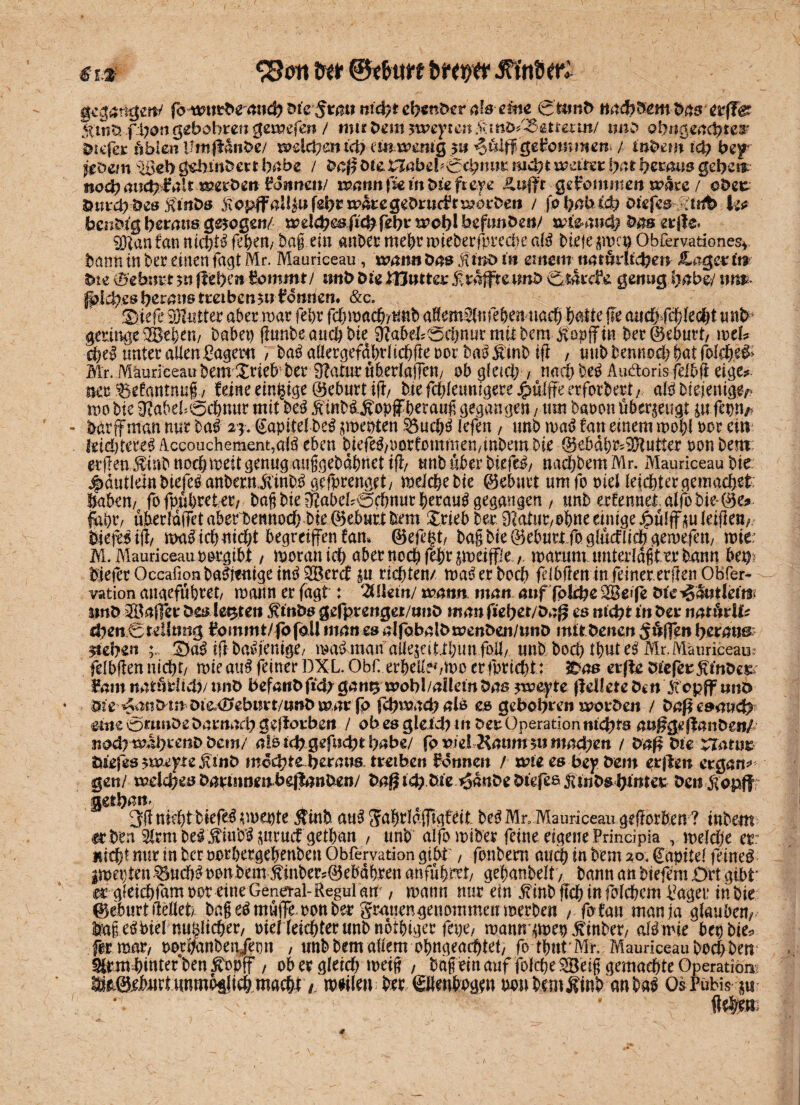 € r 3 C8on tw bm/tr Jffttpfö gegangen/' fornttb^anty nicfyt efym&er afoeme 0t*mD nad?DmDas erffgr StüiXxfhongebobren gomefen / mir Dem yweyte-n !kinb/<5mmn/ iwo ob «geachtet Diefer üblen Um|MnOe/ mlchent'ch emwm&g $u ^ß/ßge^cmtnem / t’nbew ich bep jföem toeb gdnitDm bube / Da$ Die Vt.abtb&^nim mdrjt weitet lyat fyetaus gebet* noch auchBalt »erDgit Tonnen/ wann\u in Die ft eye £tift'r glommen wbxe / oDer ötird? Des finDs ftopff all|u fs|>r rparegeDrucPtmorDen / johatud? oiefes :t«tt> k* benDfg herausgezogen/ treld^esficbfßbt^cblbcfimbe»/ tr&anch Das erjle« fan nichtd fehent Dag. ein anber mehrmieberfprecbe ald biefej$mcp Obfervationes» banninbereinenfagtMr. Mauriceau, mann Das Mino in emem natürlicher* JLogerit* biß (ö'ebnvt 511 (Izfytn Bommt/ nnD biß mutter f raffte tmb ÖatcBe genug Ijabej nm fplchrs heraus treiben$n Bonden. &c. 'Dtefe 9)2ütter aber mar fel)r fd)mach/Uab afem^lnfebennach Wie fie <mchfehle#t mtb geringe ^Bebem babep funbeauch bie Ö?abeI;0cbnurmithemJtopjTtn ber©eburt/ wtU ched unter allen Bagern 7 bad aöergefahrlichfte oor badjitnb ifi , mtbbennod^atfol$ed> Blr. Mauriceau bem Xrieb'her 3TaturuberIaffen/ ob gleich , nach bed Au&oris felbft eige^ nec Sefantnuf 7 feine einzige ©eburt i(!/ bte fcf;feunigere jfSulffe erforber^ ald Diejenige mo bte ^abeböchnur mit bed jiinbdJvopff herauf gegangen / um baron überzeugt £U fiWt barffman nur bad 2$. Kapitel be^ ^menten $3ucbd lefen, unb mad fan einem mobl Der ein hidjttu# Accouchement,a(d eben biefed>oorfommen,mbembie @ebdb^2Hutter oonbem erjlen $inb ncehmeit genug auggebdbnet ifh unb über biefed/ naebbem Mr. Mauriceau bte ^dutlembiefedanbern^'ihbdgerprenget/ meicbebie ©ebnrt urnfo meHejcbtergemachet Uaben/ fo fpubreter/ bag bie iftabeböcbnurberaud gegangen , unb erfennel alfobie©e* fdi)r, uberlaiTet aberbennoebbie ©ebnrt bem Xrieb ber 9'tatur/Obne einige Jpülffm leifleri/ Diefedif/ mad ich nicht begreifen fam ©efe^t/ bagbie©ebnrtfog!ucfIicbgemeien/ mc M. Mauriceau rorgibt / moran icb aber noch feijt $meiffie, marum unterlagt er bann bet) Diefer Occafionbadttitigeind2Bercf £U richten/ maderboeb flibfien in feiner erfienOBfer- vation angefubtet/ mann er fagt : %\Uinj wann. man auf fplche 3Bß>|e öfe^antlemi imö 3öaßer Des lebten £möt? gefprenger/iiijD man fißbet/Dag es nicht in Der natiieU^ ^enCtellmig immmt/fofoll manesalfobalDmenDeit/imD mitDenen ^ufen heraus ziehen ift baidicntg^/ madmanaiiejeitibimfoil/ mtb boci) tbute^ Mr.Mauriceau fdbfen nicht/ mieaud feiner DXL. Obf. erbellehino erfprid)t: 2Das erffe Dicferf inbm Bant natöfcftd)/nnD befanDfid;gan^ mobl/aitemDas sm&yte jldfeteDen Xcpff itnö Die ^attDm Diß,€?ebi?t*t/«»Dmar fp fvbmacbals e& gebobren morDat / Daßcsaucb eine örnnöe Dantarb geftorben / ob es gleich in Der Operation nichts außßeßanöen/ nodrmlbeenD Dem/ als icbgefucbtbabe/ fr viä Ramn?nmafyen / Daf^ Die narur Diefes fuemyte Mint> mochte berans tretben Bonnen / mie es bep Dem etjBen ergänz gen/ mdd;es DapinnembejlanDen/ Dai|tdp Die ^dnDe Diefee jisuDsbinter Deniiopff getb^n* 3(1 nicht biefed erneute $tnfc aud JfnbrldiTtgfeit bed Mn Mauriceau gef erben ? inbetn <rben Slrmbed ^mbd^irucf getban , unb alfomiber feine eigene Frincipia , melcbe er nicht nur in ber ootbergebenben Obfervation gibt / fonbem auch in bem 20, ^apitei feined imepten .^uebd non bem inber5©ebdbren anfübrrt/ gebanbelt / bann an biefem 0rt gibt' er gieiebfamoor eineGena-al-Regul au , mann nur ein ^mbftcbinfolcbem Bager in Die ©eburttMet/ bn§ ed muffe mon ber grauengenommenmerben / fofan man ja glauben/ lagedPtel nuyicber/ oteneiebterunbnotbiger fepe, mnn mv ^inber, aldmie bepbie^ fer rnar, porbanben/epn , unb bem allem obngeacbtet/ fo tbut Mn Mauriceau boebben ^rmbinterben^opff , ob er gleich meig / bageinauf^^folcbe^Öeig gemachte Operation; ^^©eburt unmbtlieb macht t mtitoi ber Sllenboge» m\ bemÄtnb an bad Os Pubis p : . ^-v-' . ( *