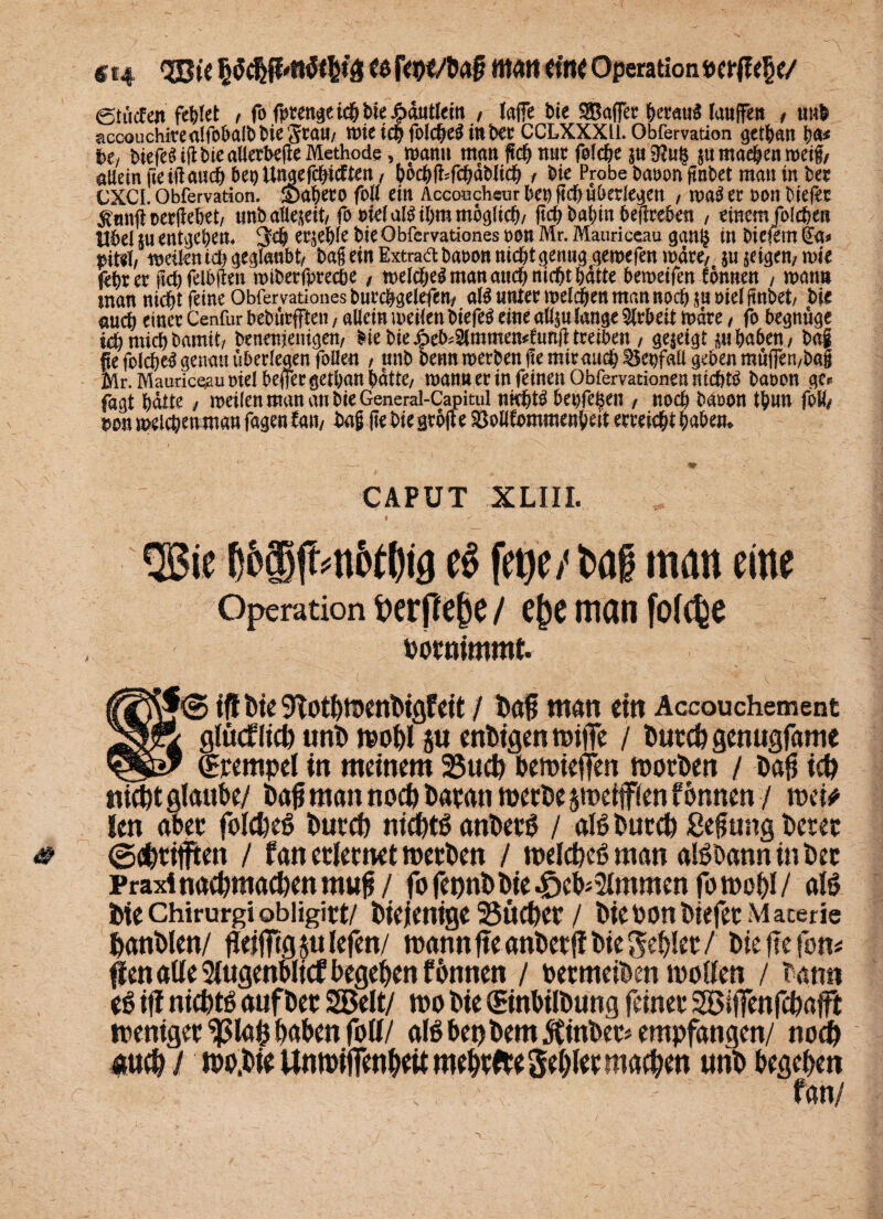 «14 3Bic §w«rt ein* Operation t>erj?e§e/ etücfen fe&tet , fo f^en^et^bie^Mem , lafle bie Raffet tywtö lanffen / uub acoouchirealfobalb bie gta»/ wieiebfolcbeSittbec CCLXXXli. Obfemtion getban ba* Ut btefe^ tfi bie aWetb^jle Methode, wann man flcb nur foldje $u 9?u§ $u maeben weif/ aUeinfteiftan^beoUttaefcbtcften, bocbfcfcbdblicb f bie Probe baoon fmbet man in ber CXCI. Obfervation. Smbeto foll ein Aceoncheur bep (Id) «berieten t wag ec non biefec $«nü oertfebet, tmb allezeit/ fo oiefaföibm möglich/ ftd; babin beilreben , einem foicben Übel *u entheben* 3eb ecjeble bie Obfervationes non Air. Mauriceau gan§ in bic|em (£a* pM, weilen td) geglaubt/ bageinExtraä:banonnichtgenug gewefen wäre, §u geigen, wie febrer Wfelbüm wiberfprecöe , welches man auch nicht batte beweifeu tonnen / wann man nicbtfeineObrervationesbuccbgelefen/ als unter melden man noch möielftnbet/ bie auch einet Cenfur bebürfften, allein weilen biefec eine att$u lange Nebelt Ware , fo begnüge icbmicbbamit/ benenienigen, Mebie£ek=2lmmen«funtftmben , gezeigt m haben, ba| fie foldjeS genau überlegen folien , unb benn werben ge mir auch Senfall geben muffen,bag Mr. Mauriceau nie! beffec getban batte/ wann er in feinen Obfervationen nichts banon ge* fagt batte, weilen man an bie General-Capitul nkhtS bepfei^en , noch banon tbun foÄ/ $on welken man fagen law bag (te bie graft e Sßollfommenbert erreiebt babem CAPUT XLIIL i ' QBic f)&ajfMtet()tg e§ fetje/ bai man eine Operation nerffebe / ebe man folcpe pormmmt. fj<3 ijf Die9TotbmenDigfeit / Daß man ein Accouchement \ glttcflicb unD wobl ju enDigenmtffe / Durch genugfame * (Erempel in meinem 23uct) bemiefen worben / Daß ich tuebt glaube/ Daß man noch Daran werbe jmeifflen f onnen / wei* len aber fblefeeö Durch nichts anDerS / aB Durch geßung Derer ©d&riffiten / fan erlernet roerDen / weIcbB man aBDann in Der Praxi nachmachen muß / fo fepnDDie .£>eb*2lmmen fo wohl / aB Diechirurgiobiigirt/ Diejenige 25ücf>cr / Die bonDiefet Materie hanDlen/ fleißig $ulefen/ mann ßeanDctß Die geiler/ Die fle fon* ßen alle 2lugenblicf begehen fDunen / toermeiDen wollen / Dann e$ iff nichB auf Der 2Belt/ wo Die ©nbilDung feiner SBiflenfchafft weniger ^Slafc haben fol1/ aB bet) Dem JtinDer* empfangen/ noch *uch l nw.bte UuiPifienhdt mebrfttSebler machen unD begeben ; - ; - fan/