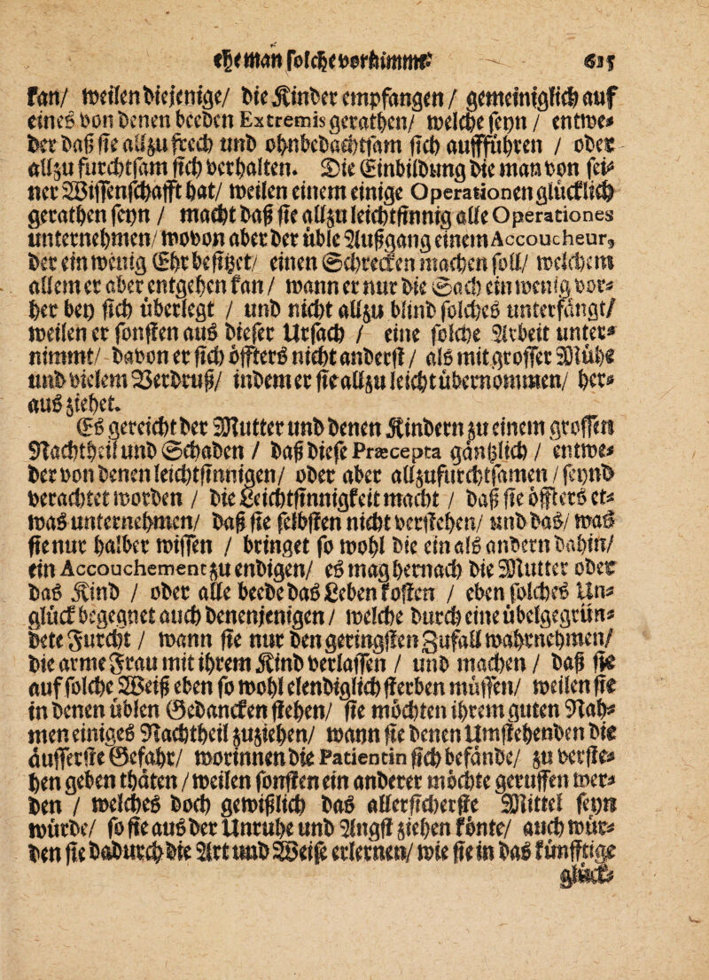 fan/ meilen bieienige/ bie Sinbet empfangen/ gemeiniglich auf eines oon benen beeben Extremis geraden/ welche fetm / entrne* ber bafjfealip frech unb ohnbebaehtfam (ich auffuhren / ober allp futchtfam f ch Per galten. Sie (Etnbilbung Pie man oon fei* nee SSifenfchafft bat/ meilen einem einige Operationen glücklich geraten fepn / macht bafi f e gllp leicbtfnnig alle Operationes unternehmen/mooon aber her üble Auf gang einem Accoucheur, bet einmütig (Ehr beföet/ einen ©ebeeaen machen foll/ melcbet» adern et aber entgehen fan / mann er nur Me ©ach ein menigporf her bet) fch überlegt / unb nicht allp blinb folcbeS unterfangt/ meilen er fonffen auS btefer Urfach / eine fefche Sftbett unter* nimmt/ baboner fch öfters nichtanbetfl / alsmitgtoferSHüb« unbPielem 23erbrufj/ tnbemer featfp leichtübernommen/ bet* auS jiehet. (ES gereicht bet SHutter unb benen Äinbern $tt einem grafen 9Tachtheit unb ©ehaben / bafbiefe Pracepta gänfjlich / entme* ber Pon benen leichtfnnigen/ ober aber allpfurchtfamen / fepnb oerachtet motben / Me ßeichtfnnigfeitmacht / bafi fte öffterS et* maS unternehmen/ baf fte felbffen nicht Perilehen/ nnbbaS/ mai fte nur halber miffen / bringet fo mohl bie ein als anbernbahin/ ein Accouchement su eubigen/ eS mag hernach bie 3Jlutter ober baS Jtinb / ober alle beebebaS geben foffen / eben folcheS Un* glücE begegnet auch benenientgen/ melche burchcmeübelgegrim* bete furcht / mann fte nur ben geringen SufaUmabtnehmen/ bie arme grau mit ihrem jtinb PerlatTen / unb machen / bafi fe auf folche SBeifj eben fo mohl elenbiglich jfetben müfien/ meilen fte in benen üblen ©ebanefen flehen/ fte möchten ihrem guten 9lah* men einiges 9lachtheil pjiehen/ mann fte benen ttmflehenben big auferfie ©efaht/ mortnnenbie Patientin geh befänbe/ g» oerffe» hen geben tbäten / meilen fonffen ein anberet möchte gerufen mer* ben / melcheS hoch gemijtlich baS «Hetfcherfe Mittel febti mürbe/ fo fte aus ber Unruhe unb 2lngff sieben fönte/ auchmüc# ben ftebabutchMe Irtunb&ciß erlerne»/ mie fein baS fünfftige