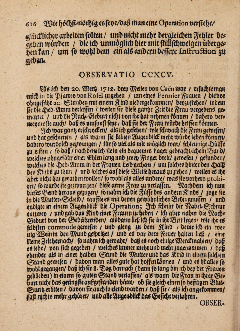 «Stuf liebet atbdtenfoltm / unb »id# mefct totglddien geilet W Ae&ett würben / Die ich unmöglich biet mitpiufcbiodgentibetge# lettfan/ um fo motlkm dn al6 anfcetn t>ci7cvc inftru&ion ju gehsn» OBSERVATIO CCXCV- 5llsi$ ben 20. $)?etb 171*. bre» teilen »onCaenwat / erfaßt« man in bie ^Matte» »onRofel jugeben / um eines Fermier grauen / bieöo* ©imgefdfet so- ©tunben mit einem S’inb niebergeEommen/ be»;uf eben/ inbem pe Die «fjeMHtnm »erlaffen / weiten pe biefe ganfse Seitbieftrau »etgebens ge« mattet / unb Die SPacg* ©eburt nid^e »on ihr bat nehmen Wnnen / bauern »er# «epnicpe audb/ bag es umfonff fege / bagpeb« ^raumfitbebelffenfikinen. 3d> war ganb etfebtoefen/ als ich gefeben/ wie fchwach bie grau gewefen/ iwb bat gefebienen / o'ö wann fte feinen 2tugenbiicf mehr würbe teben f önnetv babero würbe ich gepungen / ibtfooielais mit möglich war/ fd>leunige.öiiiffe ju leiden / fo bag / nadjbem icb fte in ein bequemes Saget gebracbt/icbein Sßanb/ wekfeeSobngefäbt einet Sftjlen lang unb pe» ginget breit/ gewefen / gefunben/ welches bie $eb/21mm in ber§rquen Seib getban / um foiches hinter ben 4)alg bei SinbS ju tijun / unb foiches auf biefe 2Beife betaug ju jleben / weilen es ibt aber nicht bot geeatben woßen/ fo wob! afs afles anbete/ was fte »orbero probi- t<t/ fo wurbepe gepungen/ biefe arme $rau ju »erlaffen, 9?acbbem kb nun tiefes 55«nb heraus gejogen/ fo nahm icb bie Suffe beb anbernÄmbS / joge pe fn bie 2)}ufteri>@cfeetb / taufte es mit benen gewöhnlichen QSebingnuffen / unb enbigte in einem Slugenblicf bie Operation; 3ch febnitt bie 9Eabel«©d)nur «ntpe» / unb gab bas Äinb einet ftraueniu beben / ich abet naben bie 9?ach* ©eburt »on bet ©ebPbrenben/ aisbann lieg icb Pe in ihr P3eft legen/ wie if>r es feibjlen commode gewefen / unb gieng su Dem $inb / berne icb ein roe* nig'SBeinin ben 9D?unb gefpti&ef / unb es »ot bem fteuer halten lieg / eine Heine Seit betnacb/ fo nahm icb gewahr/ bag e< noch einige 5Kercf mahlen/ bag «siebe/ »on pcb gegeben / welches immer mehr unb mehr jugenommen / bag ebenbet als in einet halben ©funb bie Stuftet unb bas Äinb in einem felcben ©tanb gewefen / ba»on man alles gute hat hoffen Eiönnen / unb es ip alles fo wohlgegangen/ bag leb pe 8. ‘Jag batnacb (bann fo lang bin ich bet; ber Jrauett geblieben) in einem fo guten ©taub »etlaffen/ als wann biegrau in ihrer ©e# butt nicht bas getingfleauggepanben bitte/ ob pe gleich einen fo heftigen 2Mu<» ©tut& erlitten / baoonpe auchfoelenb wotben/ bag pe / aistchangefomraen/ fajl nichts mehr gebötet/ unb alle ?(ugenblicfbas ©epebt »erlobren, OBSER*