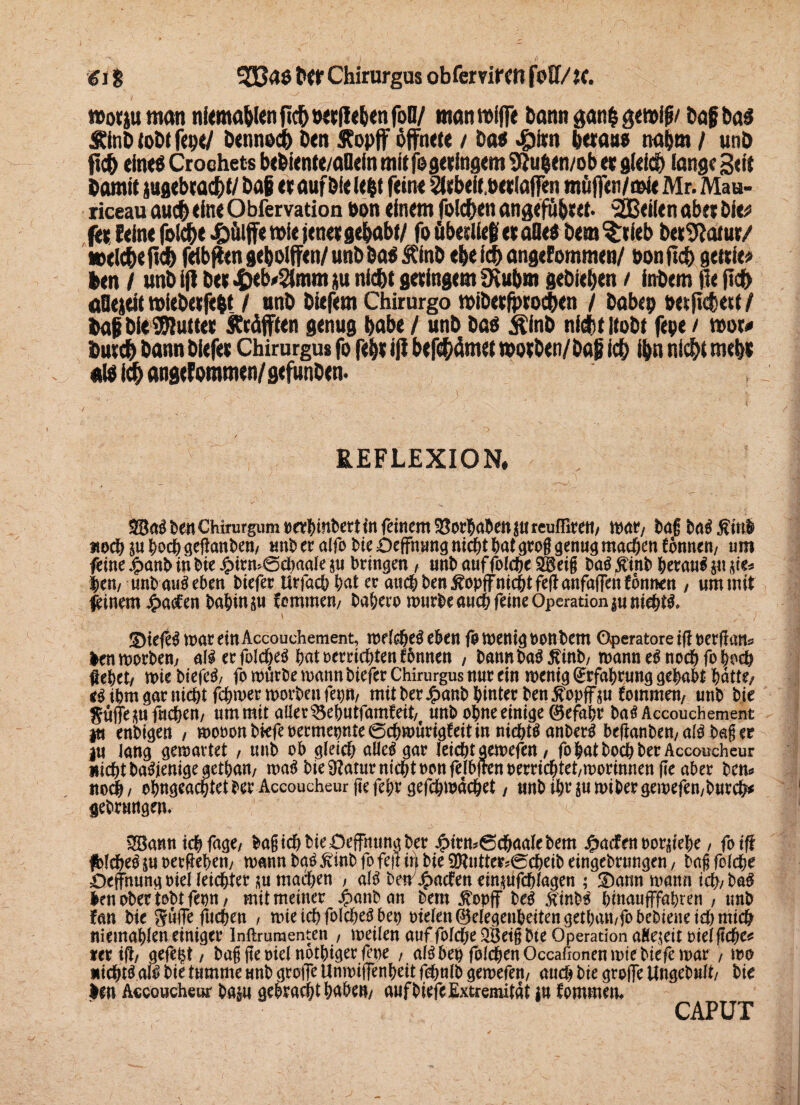 gl $ 333aö tW Chirurgus obfervifm foU/}(. »otjuman tikma&lcn »«tfc&cn foO/ man miffe bann ganfc gcmifi/ bafba» Äinb lobt fcp«/ bennodb btn Äopff öffnete / bat piro betau» nahm / unb ficb eine» Croehets bebiente/aDein mitfogctfagcm 9?u$ewob et gleich lange Beit barnit jugebtac&f/ bat et auf bie ie|t feine 2ttbeit,w*lafien müffen/mie Mr. Mau- riceau auch eine Obfervation non einem folgen angefubeet. ,2B(ilen aber bie# fee: Seine folc&t pülff« wie jene« gehabt/ fo Übedieb et alle» bem?:tieb betrat«/ weiche liefe feibffen gebolffen/ unb ba» ftfab ebe icfe angenommen/ non ßd> gettie# feen / unbijl bet p nicht getingem üiubm gebieben t inbem He (tch äOejeit »iebetfffet / unb biefem Chirurgo tvibet^tochen / babep oetfichett/ feaf bie#uttet Geäfften genug habe / unb ba» Äinb nicht itobt fepe / rooo Dutcfe bann biefet Chirurgus fo febt 1)1 btfefeämct »otben/bag ich ibn nicht mebt «I» ich angclommen/gefunben. REFLEXION. 23aä Ben Chirorgum »«BinBert in feinem SJorBaBen j« leuffire«/ mar, Bag Ba$ füll itod) ju Bodj geftanBen, unb er alfo Bie Deffhung nicBt Bat gro§ genug raacBen tönnen/ um feine £anb in Bte£irn*©d)aalesu bringen , unb auffolcBeSBeii Baö ftinb Beraub ju <ie* Bem unb au$ eben Biefer UrfacBBat er and; ben ÄopffnicBt fefl anfaffen formen , um mit fbinem £aefen BaBinsu taramen/ BaBero rourbeaucB feine Operation junieBtl ' . ■ ; 2)iefe$ mar einAccouchement, mddje^ eben ja menig oonhem Operatore ifl oerflans len morhem al$ ec fold&eö hat perrichten fbnnen / hannhaä £inh/ mann e6 noch fo hoch Met/ miehiefetf/ fomnrOe mann biefer Chirurgus nuc ein meniö^cfal)cn»9Mnht^dtte/ *Mmgarnid)tfchmermorhenfepn, mit her £anh hinter hen £opff$u fommen, unh hie Sufie^u fachen, nmmit aller ^ehutfamfeit, unh ohne einige (Gefahr ha$ Accouchement ja enhtgen , mooonhkfeoermepnte0chmürigfeitinnicht$anherg beflanhen, aß hag er in lang gemattet , unh ob gleich alle$ gar leicht aemefen / fo hat hoch her Accoucheur nicht haSjenige gethan, m$ hie 9?at«r nicht oonfelbfrenoerrichtet/morinnenfle aber hem itoch/ ohngeachtether Accoucheur jtefehr gefchmächet / ntthihrpimihergemefen,hutch* gehrungem 2Bann ich fage, lag ich bk Öffnung her jg>ttm®chaale bem J&acfen lorifebe, fotff jfclche^ j« oerMen/ mann ha$ jvinh fo feft ir) hie 9ftutter*0cheih eingehrungen, hag folche Oeffhnng oiel leichter m machen , aB hem£acFett ein^ufchlagen ; ü)ann mann ich/ ha$ len ober tohtfepn, mit meiner Jpanban hem jtopfF be$ $inb$ hinaufffahmi , unh fan hie SniTe fuchen , mie ich folche^ bep pielett®elegenbeitengetban,fobebkneicbmich niemahlen einiger Inftrumenten , meilen auf folche 2Betgbte Operation aHejeit oielftche* rer ift, gefegt / hag ge oiel nothiger fepe , a!3 bep folgen Occafionen mie hiefe mar , mo nichts atö hie tumme unh grolle Unmijfenheit fchulb gemefen, auch hie groife Ungehult/ hie len Accoucheur ha$n gebracht hÄhe»/ auf hiefe Extremität in fommem CAPUT