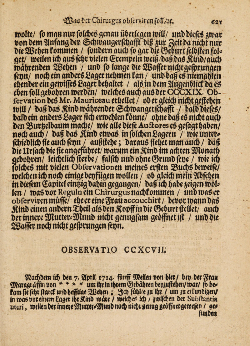 ‘-Saß tcr Chirurgus obfervircn fW/te. «21 Worte/ fo man nur folcbeg genau überlegen will/ unbbiefeg $»at bonbem Anfang bet ©cbwangetfchafft biß $ur Seit ba nicht nut bie Sieben fommen / fonbern auch fo gat bie Oeourf cn foI=* get/ »eilen ich augfebt fielen Rempeln »eiß/baßbag Äinb/aucb »äbrenben SBeben / unb fo lange bie SBaffct nicbtgefptungen fepn/ noch ein anberg ßaget nehmen fan / unbbaßegniemabfe» ebenbet ein gewiffeg Saget bemaltet / alginbem2lügenblitfbacg eben foll gebobren »erben/ »elcheg auch auöbec cccxix. Ob- fervation beg Mr. Mauriceau erhellet / ob et gleich nicht gegeben will/ baß baß Ätnb »ährenbet ©cbwangetfchafft / balbbiefeg/ balb ein anberg ßaget ficb et»eblen fönne/ ohne baß eg nicht auch ben 25utfcelbaum mache/ »ie aUe biefe Auftores eg gefagt haben/ nocbaucb/ baß bag^inbetwag in folcben Sägern / »ie unter« fcbieblicb fte aucb fepn / außffebe; bataug ffebet man auch / baß bie Utfacb bie ffe angefuhtet/ warum ein Äinb im achten SÖtonatb aebobren/ leicbtlicbffetbe/ falfcb unb ohne ©tunbfepe / »ie ich folcbeg mit Dielen Obfervationen meineg etffen SSucbg be»eife/ welchen ich noch einige betrügen wollen / ob gleich mein Slbfeben in biefem Sapitel einzig babin gegangen/ baß ich habe jeigen »bl« ien/ »ag bot Reguin ein chirurgus nadbfommen / unb waget obferviun muffe/ ehe et eine Stau accouchirt/ bcbor wann bag Äinb einen anbetn £beil algben Äopff in bie ©ebnet ffetlet/ auch bet innere SDluttet^SSJlunb nicht genugfam gebffhet iff / unb bie SSßaffet noch nicht gefptungen fepn» OBSERVATIO CCXCVIt Slacbbtm ich ben 7. SCpril 1714. funff «Weilen oon bie«/ bep bet $rau SOlatQgtaflfin »on * * * * um ibt in tbttm ©ebdbeen bepsußeben/ mar/ fobe« fam ße f«l>t Itorcf unbbefffiae SBeben ; 3c» fut)l?e p ihr / um p afunfcigen/ in wae bot einem {taget IbrStmb mite / »eleb«* ich / jmffcben bet Subftantia uteri, mellen bet inneieMet^unb noch nicht genug gcöffnetgewefen / ge« funbeti