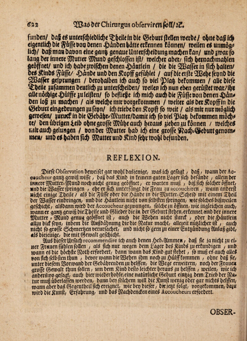 '€%% t>Cf Chirargus obfcrrirmpöII/tZ, funixn/ bafi c$unt«fchiebtich<3:heil«tabfe (Schutt fidlen w«bc/ ohne baff Ich eigentlich bie Söffe ooa betten «gtdnben hätte etEennen Eörnten/ »eilen e$ utunög* lieb/ bah man baoon eine ganp genaue Unterfebeibung machen Eatt/ unb jmar fo lang ber innere 3Kutter S0?unb gefcblolfen i(i/ welcher aber/ jtch h<«uKbmab!en geöffnet/ unb ich babepifc&en Denen ^tdntlein / Die Die ^Baffer in fleh halten/ beo Äinbö Söffe/ #<lnbe unb ben Sfopff geföhlet / auf öle etfie 2Behe fepnb bie SCBaffer gelungen / berohalben ich auch fo »fei 'Pla& bekommen / alte biefe Rhette pfammen beutlieh p unterf$eiben/ »eilen ich nun eben gerüflet »ar/ihs ade nötige #ü!ffe p (elften/ fo befüeße ich mich auch bie pfiffe oon benen J&dn«< ben lof P machen / al$ »eiche mit oorgefommen / weiter al$ ber ÄopflFIn bie ©ebuet eingebrungen p fepn/ ich triebe ben Äopft fo »eit / als mir nur möglich gewefen/ ptuef in bie ©eböht'üKuttet/bamit ich fo Diel ^Mafc bekommen möcb* ttl ben öbrigenieib ohne groffeSWöhe auch herauf fiehenpEönnen / »eichet mir auch gelungen / eon ber 50?utter hab ich eine groffe ?jach>öebuttgenom* me»/ unb eo h«hen ftch SWutter unb ®inbfehr»ohlbefunben. REFLEXION. SMefe Obfervation 'btmiftt gar wohl baSientge/ was ich gefagt f baß / wann ber Ac- @0ucheur gan§ gewiß wijfe, baßbaSjftnb in feinem guten Saget ftch befanbe , allein ber innere^uttcr^unbnod)nicht genug geöffnet/ er warten muß , biß ftch fo!d)er öffnet/ MnbbieSöafferfpringen / ehe er ftch unterfangt biegrau ,tuaccouchiren / wannanberft nicht einige Xheile / alS bie gaffe ober bic^>dnbe in bie Butter.0d;eib mit einem £heil ber Gaffer erbringen/ unb bie jjp-dutleiu nid)t ton felbjfen fpringen/ wie folcheS bißweilen gefchicbt/ aBbann wirb ber Accoudieur gezwungen/ foldKtu offnen/wie ingleicbenauc^/ wann er gan§ gewiß bie^beile unb © lieber bie in ber ©eburt ff ehen/erftnnct/unb ber innere fötutter * 9ftunb genug geöffnet ifi, aud) bie Sieben nid)t jfarcf , ober bie£dutleitt aUjubietfeptt/ inbem bie Slußbdbmmg btebie ÜZatur mad^t/ aüeteit nü^licher ifl / auch tiiti&t fo groffe 0chmer£ent>erurfachet/ unb nicht fo gern jtt einer ^ntßunbung Einlaß gibt/ *1$ biejenige/ bie mit Gewalt gefehlt- 5(uS biefer Urfach recommendire id) and) benen Jpeb;$lmme* / baß fte ja nicht tu tu ner grauen fühlen follen , als ftch nur wegen bem£ager beS^inbStuerlunbigen , unb wann es bie hod&ffe 0?oth erforbert/ bann wann baS Äittb gut flehet / fo muß es auch uöe$ uonßchfelbflenthun , beoor wann bie SBehen thm nochtuJpulfffemmen , ohne baß fte/ unter biefem35orwanb ber ®ebdhrenben tu helffem bie 28ege erweitern/ noch ber graue« groffe ©ewalt thun feilen / um bem^inbbejlo leichter herauf tu helffen / weilen/ wtetd) anberSwo gefagt/ and) hier wieberhohle/eine natürliche ©eburt einzig bem£riebber9?a* tur muß uberlaffen werben/ bann bei) folchem will bie $unfl wenig ober gar nichts hefjfett/ wann aber baS^egcntheilßch ereignet/ wie bet) biefer/ btejefct folgt/ oorgbfommen/ baju wirb bie Äuuft/ Erfahrung/ unb baS 9?achbenden eines Accoucheurs erforbert.