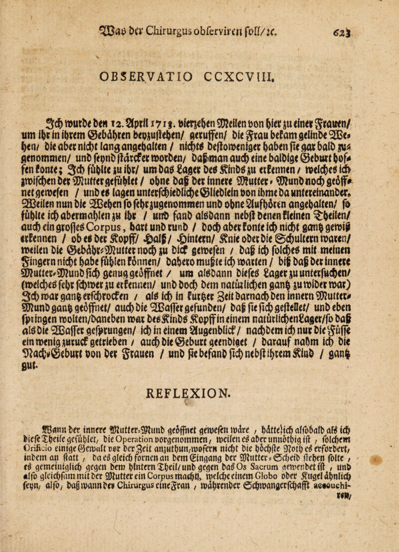 3Bap D«' Chirurgus obferviren fo 11/U. 62g OBSERVATIO CCXCVIII. 3ch würbe bete 12. Sfpril 171J. bietjehen teilen bon bi« ju ein« grauen/ utn ihr in ihrem ©ebähren bepjufleben/ gerufen/ bie grau befam gelinix l2Be» hen/ bie aber nid)* lang ungehalten / nichß beflomeniger haben fte gar halb m genommen/ unb fepnb (Idrcfer morben/ Daßman auch eine balbige ©eburt bef* fen fönte; Sei) fühlte tu ibr/ um ba$ £ager beb £inb$ $u erEennen / weiche« ich iwifcbenb« SDJutfergefübief / ohne baß bet innere SWutt« * SDJunbnochgeöff* netgemefen / unb ei lagen untetfehiebiiehe©lieblein bon ibmebauntereinanb«. SEBeilen nun bie 2ßeben fo febtjugenommen unb ohne Slufhöttn angebalten/ fo fühlte ich abermahlen ju ihr / unb fanb aßöann nebji Denen fleinen ^heilen/ auch ein große« Corpus, hart unb runb / bo$ aber fonteich nicht gan$ gewiß trfennen / ob e« ber Äopff/ .&alß/ -öintetn/ Änie ober bie Schultern waren/ »eilen bie ©ebdbr^utternoeb }u Dicf gemefen / baß ich fokbe« mit meinen gingetn nicht habe fühlen fönnen/ babero mußte ich matten / big Dag bet innere 2Rutter*SD?unD fich genug geöffnet / um aßbann biefeb Säger juunterfuchen/ (welche« fehr fehroer ju etfennen/ unb Doch Dem natürlichen gan& juwiber war) Sch war gang etfehroefen / aß ich in f ut$er Seit Darnach Den innern SRuttet* SKunD ganh geöffnet/ auch Die ^Baffer gefunbtn/ DagfteitchgefieHef/ unbeben fpiingen molten/Daneben mar De« finD« Äepff in einem natütlichenSager/fo baß aß bie SSBaflfet gefprungen/ ich in einem SJugenblicf/ nachbemich nur biegüfi* ein wenig tutuef getrieben / auch bie ©eburt geenbiget / Darauf nahm ich bie 9Iach»@ebutt bon b« grauen / unb fee befanb ftch nebfi ihrem Äiub / gan| gut. REFLEXION. V • . .J , £Ban« ber innere $iutter;$tunb geöffnet gmtftn todte , |ätte)tdj affoMb aB t$ liefe £|eife aefuliet/ bie Operation noraenommen/ weifen e$ aber imnbtlia iS, folgern Orificio einige ©ewafttwr bereit ansutbun/woferii nic&t bie bod&fle erförbert/ inbem au Satt, ba e$ gleicl fornen an bemGrinaana ber 9ftuttcr50cbeib Seien feite / tß gemiiiiiglid) aeaw bero bmternXbeii/uttbaeaen baSOs Sacrum aemenbettS , unb «Ifo gteid&fam mit t>er Butter ein Corpus mae|tl, weide einem Globo ober jtugelafmlid fegn/ aife> baßwamtbes Chirurguseinegran , wdlnnber ©dwanawfdaP aewuchi-