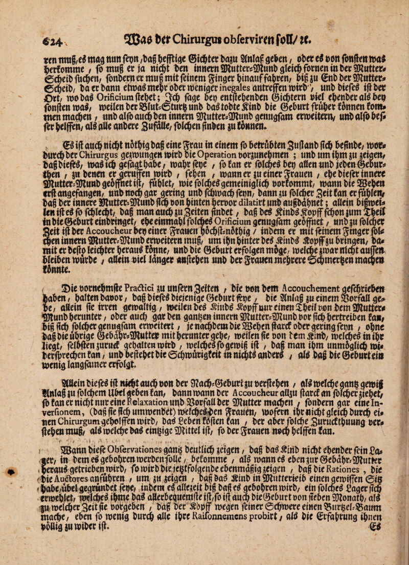 tm mug,el mag nun fe»n /bag heftige Sichtet baju 2(nlaf geben, obeccS eott fottflc« rt>a$ berfomme / fo mug ec ja nicht ben innern f0lutters2>bunb gleich fornen in 6« SDtutter» echeibfnehett/ fonberner mug mit feinem fing« hinauf fahren/ big ju ®nb ber «glatter» ©cheib/ ba ec bann etroal mehr ober weniger inegales antreffen wirb'/ unb biefel igbet £>rt/ roobal Orificiumflehet; 3th fage bet) entflehenbett ©ichtern viel ehenberallbe» fonfien mal/ meilen bet SSIubSturfi unb bal tobte jfinb bie ©ehutt früher tonnen com» tuen machen, nnb alfo auch ben inner« 2Kutter»3Runb genugfara ermeitewv unbalfohef» rer helfen/ all alle anbere Suff Ke, folehen finben jn tonnen» €1 ig auch tiidht nöihig ba| eine grau in einem fo betrübten Suganb lieh befinbe/ mor» burchber Chirurgus gesmungenmirb bie Operation borjunehmen ; unb um ihm ju «eigen/ bagbieföl/ mal ich gefügt habe, mahrfege , fo tan er folchel bet) aßen unb }eben©ebur» then / pbenen er gerufen mirb , fehen , mannersueinergranen , ehe biefer innere Sötutter4gtunb geöffnet ig/ fühlet/ mie folchel gemeiniglich »orfommt/ mann bie Stehen «rgangefangen, unb noch gar gering nnb fd&mach feem bann «ufotcher Seit tan erfühlt» bag ber innere SfRutter-SOlunb geh »on hinten hervor dilatirt unb augbäfmet; allein bigmei» len ig el fo fehlest/ bag man auch ju Seiten gnbet, bag bei Äinbl ß'opff fehen jum Hheif inbie@ebnrt einbringet/ eheeinmahi folchel Orificium genugfäm geöffnet, unbjufolcher Seit ig ber AccoucheurN? einer grauen hbchgmbthig / inbem er mit feinem ginger fob then innern 9Jtutter=?0timb ermeitern imtg/ um ihn hinter bei jShtbl .stopf ju bringen/ ca» mit ec bego leichter heraul tönne/ nnb bie ©eburt erfolgen möge, melche jroat nicht aufetr bleiben mürbe / allein viel langer augehen unb ber grauen mehrere ©dhmertsen machen fönnte. - Sie cornehmge Praftici «n unfern Seiten / bie een bem Accouchement gefchrieben haben, halten baeot, bag biefel btejentge ©eburt fepe, bie Slnlag ju einem Vorfall ge» be( aBein ge irren gemaltig/ meilen bei Sinbl -Sopffmir einen £het( tum bemiPlutter» «Dtunb herunter / oberauch garben ganzen innern 3Jtntter*>gJunb»or geh, hertreiben tan» big geh folchetgenngfam ermeitert / je nachbem bie SBehen garet ober gering fron ; ohne bagbieührige 0ebahc»3Jluttec mit herunter gehe/ meilen ge oon temßinb, rcelchel in ihr liegt/ felbgen juruel gehalten mirb , melchelfogemig ig , bag man ihm unmöglich mi< berfprechen tan, unb begehet bie ©cfjmücigteit in nichtl anberl , all bag hie ©ebnet ein wenig langfatner erfolgt. Wlein bieglig nicht auch oon ber 97ach»@eburiju vergehen / all melche ganisgemtg ?ln!ag ju fbkftem Übel geben tan, bannmannber AccoucheuraUjn garcfan|öicherjiebet/ fo tan er nicht nur eine Relaxation unb SBorfall ber SKutter machen / fonbern gar eineln- verfionem, (bag ge geh utnmenbet) mefchelben grauem mofern ihr nicht gleich burch ei» tien Chirurgum geholfen mirb/ bal Reben fögen tan / ber aber folcbe Snrucfthunng »er» gehen mug/ all melche bal einige SDtittel tg; fo bec grauen noch helfen tan. f *\) # ' Ak s A -y 1 ' A u /».* tf * ' t ■ :->t * \ ' ■  ' ■ - 3Batui biefc Obfervationes jetgen / bag ba$ £mb nid&t ebenber fein £a« fer, tn bem ei geboten merbenfolte, bekomme, aB mannet ebener (3$e&äbr*9ftur*er eca«^ getrieben mirb, fo mirb bie ie^tfolgenbe ebenmäßig zeigen , bag bie Rationes, bie -bieAuaores anftt&rett , um gtt jeigeit , bagba^ Ätnb in TOitterieib einen gemifiengig * babe/ubelgegrunbet fem inbem e^ allezeit big bagci gebobrenmirb, ein fofcbeS l’ager m ermebtet/ mdcb«$ ibnte ba^ aHerbeguemfie ifl/fb ifl au^ bie@eburt non geben SDtonatb/ a(^ |u melier Seit ge notrgeben , bag ber ßbpff megen feiner ©cbmere einen bürget?55atmt mache/ eben fo menig bnreb aüe ihreRailbnnemcns probirt / atö bie ^rfabtung ihnen boßigsttmibeeig. - <£*
