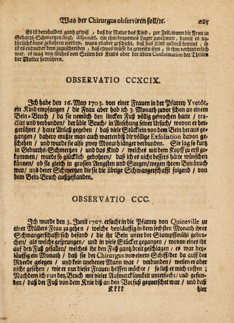 333aS fW Chirurgus obfervitM foH/jf: ©tfiberobalben gan§gcn>if , bafjbteüfaturbaSßinb, jurSeftosaMtMeSrstitu ^5eßurtö=@f(>merfeett liegt/^ difponirt/ ein tgrn bequemes £ager jundjmeti, bamit ti na» türlief> E omte ije&oßccn roetben, warnt eaabergefcbicljt, tag b«3 Äinb «nbecfHommt , fe ifi d en ttueber bent jujufc&reibett , bag etwas muffe ba gewefen fepti, fotbm»erMnberltc& war, es mag nun fold>e$»o» Seiten Se$ obee bee üblen Ccmfarmation bet Steile* ter SDlutter iemibrett. OBSERVATIO CCXCIX. Scbbabe best 1703. »on «in« grauen tobet Pfarre» Yvctdt» rin ilinb empfangen / bfe S«a» aber bab icb 3.99?enatb junot febonan elntm 55ein»ißrueb / ba fle nemlicb Den ItocFen guf »oMg gebrochen batte / tra- dittunböetbunben/ bet üble 35 web/ in Stofebung feinet tttfacb/ wo»on et bet* getübret / batte Slnlafi gegeben / baf biete ©tüdflein üon bem Söein tjerauö ge# gangen / babeco mufte man auch wartmbiji bienöatge Exfoliation böüon ge» febeben / wnb mutbe fle alfo jwep 3Dionas b langet »etbunben. ©ie tag fe fur& in <SebuttbS©<bmet|en / wibbaSÄinb / welches mit bem Sfopfifjuetfige* lommen/ mürbefo glücflidh gebebten/ Daf ich es niebtbelfere b^tte roünfchen lönnen/ ob fle gleich in gtoffen 2Iengf!en nnb ©otgen/megen ihrem Sßeinbtueh war/ nnb betet ©ebtmtbenbieftebie übrige ©cbmangetTOaffi folgenb / »on lern $ein>23rucb auf geflanben» OBSERVATIO GCC. 3cb würbe ben 3.3unih 707. erfaßt in bfe Pfarre» »on Quinevilfe p rinetSDfüOets grau tu geben / welche beoldufftglnbetnfetblien SKonatb ibter ©4)t»angerfebafftftcb befanb / bie ibt SBein unter btt ©fampffmübl gebto* eben/ als welche gefprungen/ «nb in »feie ©tücf et gegangen / wooon eine» ibt auf benguf gefallen/ welches ibt benguf ganhbtdtgefcbiagen / es war bep» lüuffigein SWonatb / bai fie bet Chirurgus »oneinem ©d)iff/btr ba auffbet fRbeebe gelegen / unb fein anebener SJlann wat / »etbanben/ weilen trabet «lebt gefeben / wieet nur biefer grauen belffen möchte / fe lief er mich uiften ; Siacbbem feb nun beaSBrucb mit sielet Slufmercffamfeit untetfuchi/ unb gefun* ben/ baf ber §uf son bemÄniebif an ben <21oifujj gequetfebet war / unb baf Rfff bfet