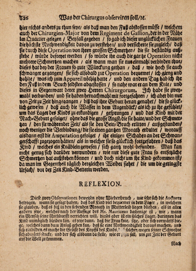 ’S'Sö Sß3ä$ btt Chirurgus obfervifCH fotf/tf. |Ut nf ch« anbttS ju f&utt ftpt/ afg haß man &<n $«ß abffoffcn ttiöff« / totlchf m öüd) btt Chirurgien-Major öon btt» Regiment de Gaffion,tStt in her ‘DMh* im Ctuarli« gelegen / Söepfcsa gegeben / fo gab id)Die|« unglücflichen Stauen fciehöchlle gjothwenbigEeit haoon $u t>ecffeben/ unb oerfieherte fie jugleich/ baß fie cu^ hirfe Operation öon ihren Stoffen @chm«hen f bie fie beftänbig auf« flehe / würbe befreiet werben / fo würbe ihr auch bie gar £e Operation nicht mehrere ©chmerhen machen / al$ wann man fie nutiinmahl »erbinben thue/ biefeö bat bet) be» grauen fo gute SSBürcf ung gethan / baß / wie hoch fu auch fchwaager gegangen/ fieftcf)alfobalb gutOperation bequemer/ ichgtengunb lobüe/ wa^ ich mm Appareilnütbig hatte / unb ben anbern^aghabich ihr benj-ußfncem SSrucb felbflen abgejtoffen / fonahewareranbem^nie/ unb biefeo in (Segenwart öcrer jwep Herren Chirurgorunj« 3d> habe fte iwep« mahl »erbunben/ unb fie haben hernachmahl mit fortgefahren / ich aber bin nur oon Seit su 3<ii hingegangen / biß baß ihre Geburt heran genabet / bie foglücf» lichgewefen / baß audj bie 'SBaffer in bem Siugenbücf/ aio ich m ihr gefüblet/ um öa$ Säger begÄintßjutrEunbfgen / gefprungen / unb baö Sfinb mit ber 9lach*<S«burt gefolget/ ohnebaß bie groffe5lngff/bie fie hatte/unb ber (Schmers $en / benftewührenber 3«lt/ alöfte benißein^ruch erlitten / außgeffanben/ noch weniger bie SBerbinbung/ bie fie einen ganßen SWonath erbultet / worauff algbannerfibfeAmputationgefolget / ihr einigen (Schaben an ber @chwan* geefcbaffi jugejogen hätten/ a!ö in welcher fie fo glücf lieh fortgefahren / baß ba* Äinb / weltheg ein Änäblefn gewefen / fid) gatrh wohl befunben- 9J?an fall nicht genug fich batüber oerwunbern / wie nur biefe gute grau fo entfe&liche ©^merhen hat auf flehen Eönnen / unb hoch nicht um ihr Stinb geEommen ifl/ ba man im ©egentljeii täglich bergleichen 2Beiber fußet / bie um bie geringe Urfach/ oor ber Seit ^inb^etterin werben. f REFLEXION. ©tefe: jwepObfemtiones. bemeifett o^tte iffiieberfprttdj / wiefebrfid) bie Audores betrogen/ wann jte gefaxt haben/ ba§ba$5vittbPidbe<ft#meri»bemißafe^ , inwdc&etn fie glauben/ ba§ eg big in ben ftebenbeit Monatb in Mutterleib liefen blieben / a(g in alte* etnbern feoe, wetdbegnad) ber^ufta^e beg Mr, Mauriceau bagjenijje ifi f wie / wann ein Menfd) feine 9?ot()burfft »errichten will/ biefeg aber ifi ein folcfceg £aaet/ barinnen ba$ 5ftnb unmbgttdj bleiben Can, egjepebamt, bag bie ^rati fnie, fi§e/ ober ficb»orwärt$ bie® ae/ wddbeg Dann baw2ln(a§ neben tan, ba§ fie eine 9?odm>enbii;feit barawg machen/ ttnfc fid) eiubilben/eg machebie ©rofle beg $opffg beg ftinbg, * * folcbet/wegen feiner 0djwe()re ficb abwärts (ende, nnbber fid; a^bannbafieWe/ wieeri .nfofi/ «mi«r Seit ber ©ebnri aufbie^ett Sommern i