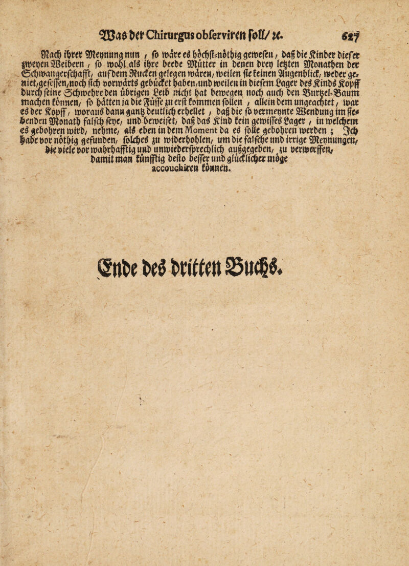 / ■ . ■ i  ; •■ A I btt Chirurgus obferviWtt fott/ IC $%$ 9?ach fym Sttepnung mm, fb n>arc &oc&ff?noti>iö ^emefc^u / bagbießtnberbiefet twebenSBetbern , fo al$ ihre beebe Butter in benen brep lebten Sftonatben bee (Scbroangecfcbafft/ aufbem Surfen gelegen wäre«/ weilen ffeCeinen $lugenblicf/ Weber ge? met/gefejfett/ttocb geh oorwärW gebuefet babcn/unb weilen tn biefern Bager M ßinb$ tfopff fcurcb feine 5cbwebreben übrigen Beib ntcbt bat beweget^ noch auch ben Önr^el^aum machen Tonnen/ fo batteniabie gutTernerjUommenfollett , alleinbemungeachtet/ war eSbecfopff/ worauf bann gang beutlicb erhellet / bagbiefopermewtteSÖenbungimfie# ^enben^onatb falfcbfepe/ unbbeweifet/ bag ba$ $inb fein gewiffetf Bager, in welkem gebobren wirb/ nehme/ al$ eben in bem Moment ba e$ foUe gebobren werben ; !Jc& labebornotbiggefunbett/ fokbe$ p wiberboblen/ um biefalfcbeunb irrige ^ebmmgen/ ^bieleoorwabrbafFtiguabunwieberfprechlich augaegeben/ p oerwerffe^ bamit man fünfftig befto bejfer tmb glucclicbe* möge accouckiren Tonnen. \ ®nt>e fcvittcit S3ucl& / J, # I /Sf