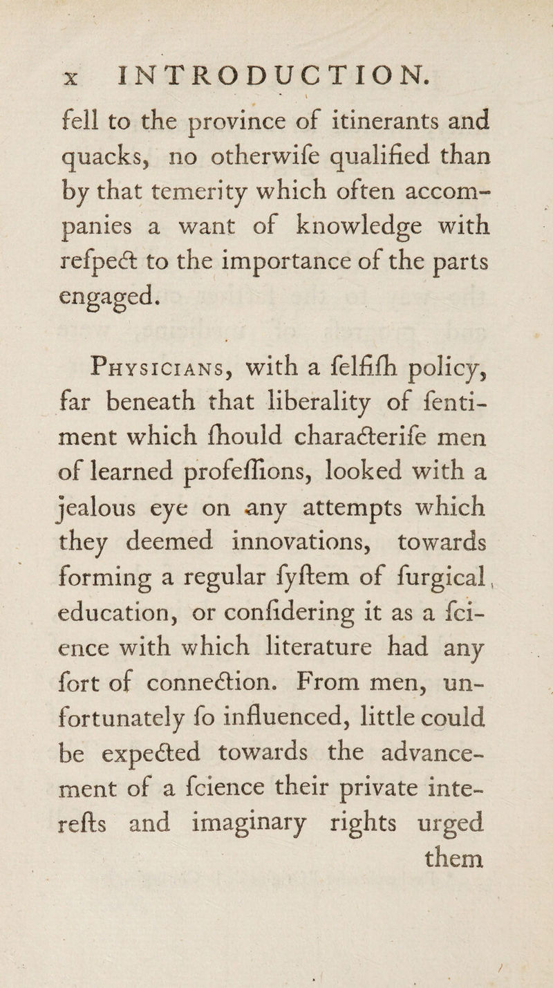 \ fell to the province of itinerants and quacks, no otherwife qualified than by that temerity which often accom¬ panies a want of knowledge with refpeCt to the importance of the parts Phy sicians, with a felfifh policy, far beneath that liberality of fenti- ment which Ihould charaCterife men of learned profeflions, looked with a jealous eye on any attempts which they deemed innovations, towards forming a regular fyftem of furgical, education, or confidering it as a fci- ence with which literature had any fort of connection. From men, un¬ fortunately fo influenced, little could be expeCted towards the advance¬ ment of a fcience their private inte- refts and imaginary rights urged them