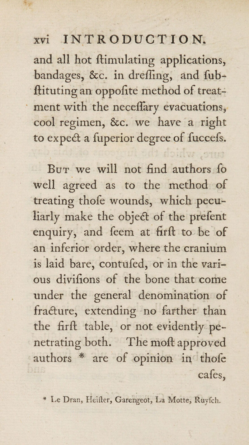 and all hot ftimulating applications, bandages, &amp;c. in drefiing, and fub- ftituting an oppolite method of treat¬ ment with the neceflary evacuations, cool regimen, &amp;c. we have a right to expert a fuperior degree of fuccefs. \ v • \ ' i. But we will not find authors fo well agreed as to the method of treating thofe wounds, which pecu¬ liarly make the object of the prefent enquiry, and feem at firft to be of an inferior order, where the cranium is laid bare, contufed, or in the vari¬ ous divifions of the bone that come under the general denomination of fra&amp;ure, extending no farther than the firft table, or not evidently pe¬ netrating both. The moft approved authors * are of opinion in thofe cafes, * Le Dran, Healer* Garengeot* La Motte* Ruyfch.