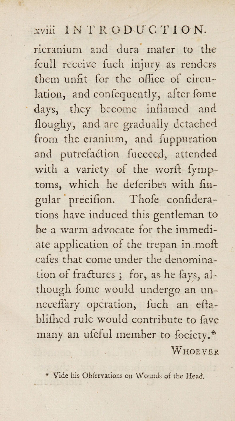 ricranium and dura mater to the fcull receive fuch injury as renders them unfit tor the office of circu¬ lation, and confequently, alter home days, they become inflamed and floughy, and are gradually detached from the cranium, and fuppuration and putrefaction iucceed, attended s with a variety of the worft fymp- toms, which he defcribes with An¬ gular precifion. Thofe confidera- tions have induced this gentleman to be a warm advocate for the immedi¬ ate application of the trepan in moft cafes that come under the denomina¬ tion of fraCtures ; for, as he fays, al¬ though lome would undergo an un- neceffary operation, fuch an efta- biifiled rule would contribute to fave many an ufeful member to fociety.* Whoever * Vide his Observations on Wounds of the Head