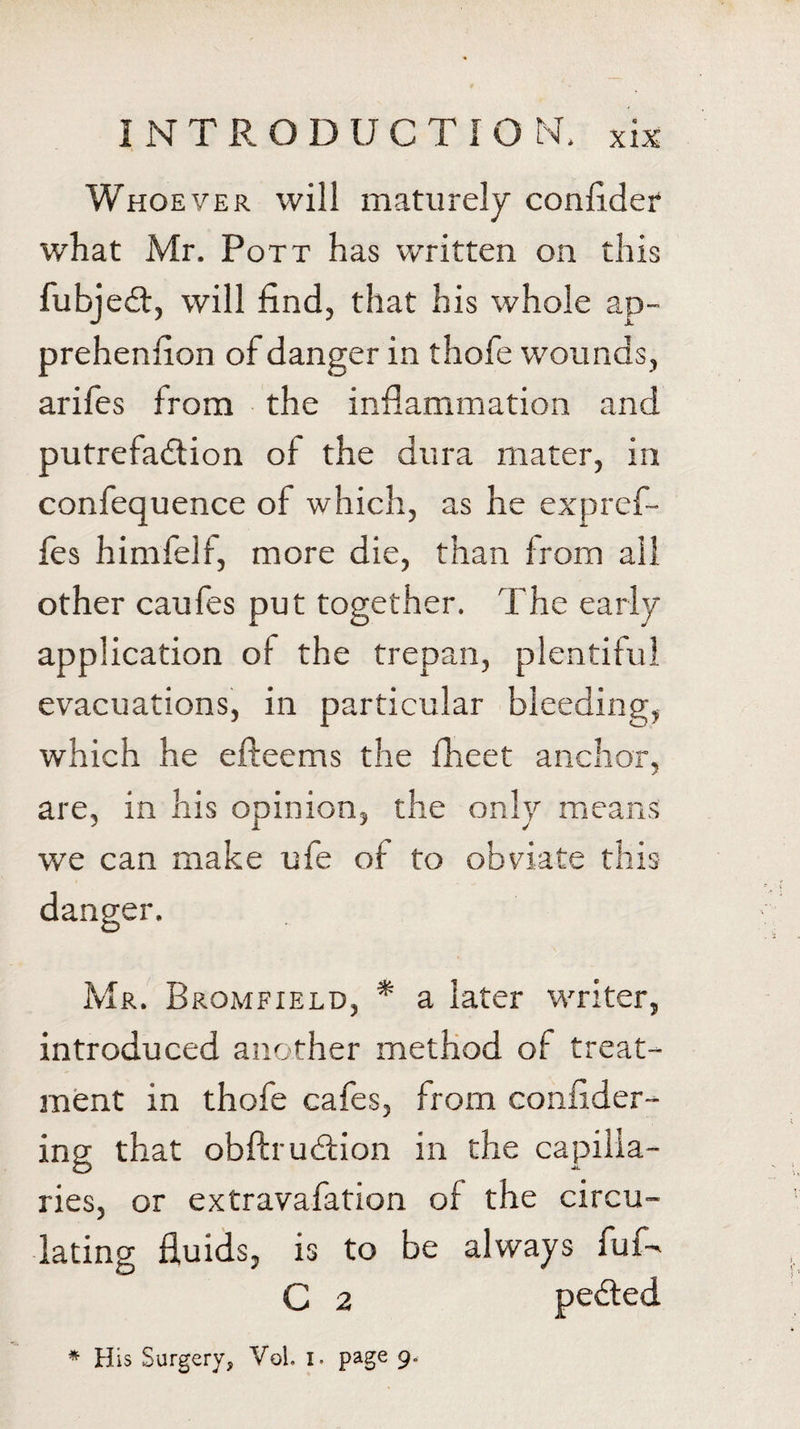 Whoever will maturely confider what Mr. Pott has written on this fubjedl, will find, that his whole ap- prehenfion of danger in thofe wounds, arifes from the inflammation and putrefaction of the dura mater, in confequence of which, as he expref- fes himfelf, more die, than from all other caufes put together. The early application of the trepan, plentiful evacuations, in particular bleeding, which he efteems the fheet anchor, are, in his opinion, the only means we can make ufe of to obviate this danger. Mr. Bromfield, * a later writer, introduced another method of treat¬ ment in thofe cafes, from confider- ing that obftrudlion in the capilla¬ ries, or extravafation of the circu¬ lating fluids, is to be always fuf- C 2 * His Surgery, VoL i. page 9.