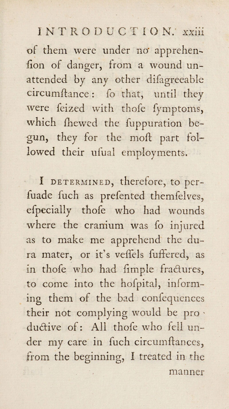 of them were under no- apprehen- lion of danger, from a wound un¬ attended by any other difagreeable circumftance: fo that, until they were feized with thofe fymptoms, which fhewcd the fuppuration be¬ gun, they for the mo ft part fol¬ lowed their ufual employments. I determined, therefore, to pcr- fuade fuch as prefented themfelves, efpecially thofe who had wounds where the cranium was fo injured as to make me apprehend the du¬ ra mater, or it’s veffels buffered, as in thofe who had fimple fractures, to come into the hofpital, inform¬ ing them of the bad confequences their not complying would be pro ' dubtive of: All thofe w'ho fell un¬ der my care in fuch circumftanccs, from the beginning, I treated in the manner