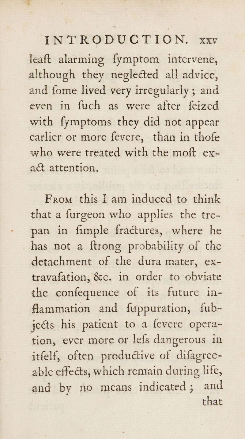 &gt; INTRODUCTION, xxv I leaft alarming fymptom intervene, although they negleded all advice, and fome lived very irregularly; and even in fuch as were after feized with fymptoms they did not appear earlier or more fevere, than in thofe who were treated with the moil ex- ad: attention. From this I am induced to think that a furgeon who applies the tre¬ pan in limple fradures, where he has not a ftrong probability of the detachment of the dura mater, ex- travafation, &amp;c. in order to obviate the confequence of its future in¬ flammation and fuppu ration, fub- jeds his patient to a fevere opera¬ tion, ever more or lels dangerous in itfelf, often produdive of difagree- able effeds, which remain during life, and by no means indicated; and that