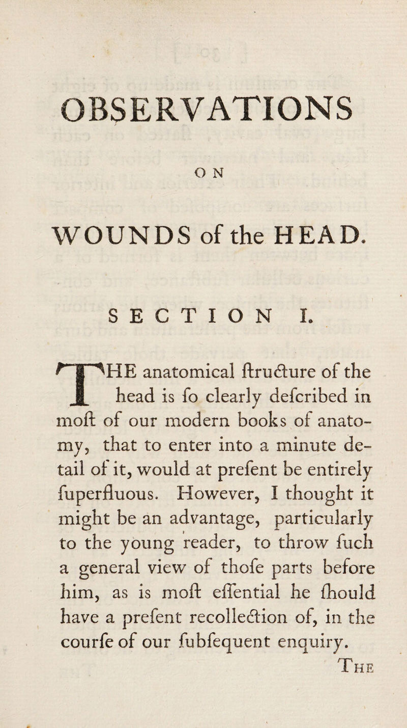 OBSERVATIONS O N WOUNDS of the HEAD. SECTION I. THE anatomical ftrmfhire of the head is fo clearly defcribed in moil of our modern books of anato¬ my, that to enter into a minute de¬ tail of it, would at prefent be entirely fuperfluous. However, I thought it might be an advantage, particularly to the young reader, to throw fuch a general view of thofe parts before him, as is moft effential he fhould have a prefent recollection of, in the courfe of our fubfequent enquiry.