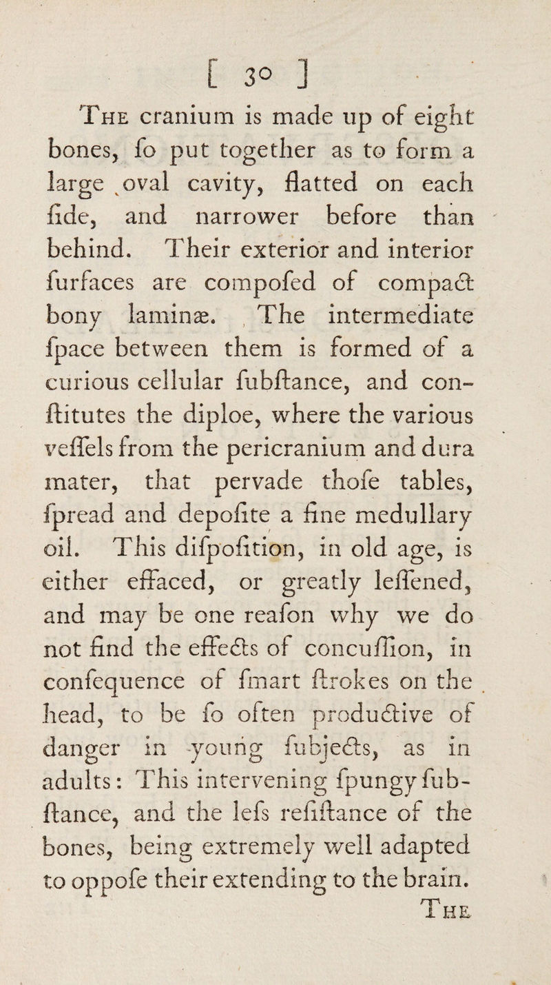 The cranium is made up of eight bones, fo put together as to form a large oval cavity, flatted on each tide, and narrower before than behind. Their exterior and interior furfaces are compofed of compact bony laminag. The intermediate fpace between them is formed of a curious cellular fubftance, and con- ftitutes the diploe, where the various veflels from the pericranium and dura mater, that pervade thofe tables, fpread and depoflte a fine medullary oil. This difpofltion, in old age, is either effaced, or greatly leftened, and may be one reafon why we do not find the effects of concuflion, in confequence of fmart ftrokes on the head, to be fo often productive of danger in -young (objects, as in adults: This intervening fpungy fub¬ ftance, and the lefs reftftance of the bones, being extremely well adapted to oppofe their extending to the brain.