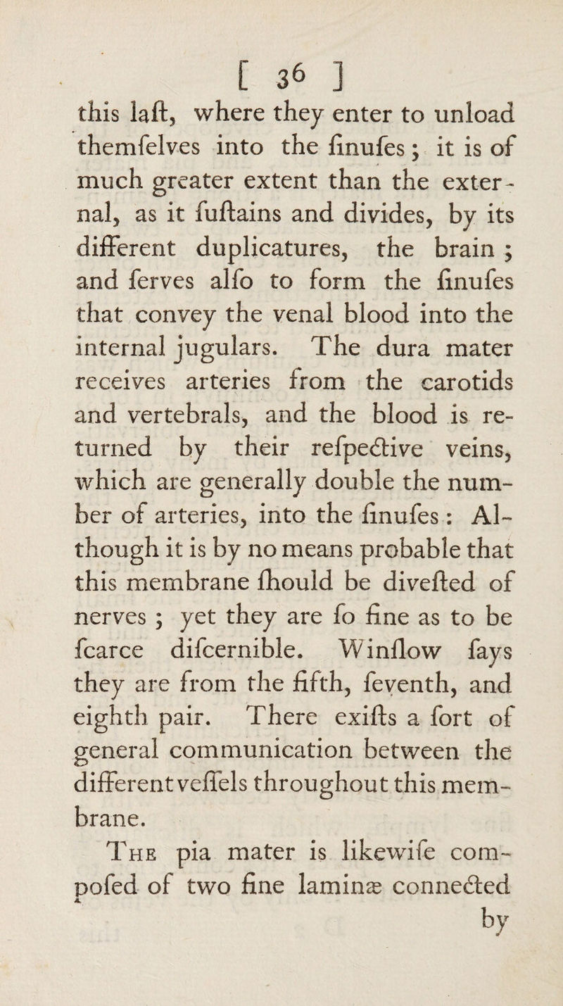 [ 3&amp; ] this laft, where they enter to unload themfelves into the linufes; it is of much greater extent than the exter¬ nal, as it fuftains and divides, by its different duplicatures, the brain ; and ferves alfo to form the linufes that convey the venal blood into the internal jugulars. The dura mater receives arteries from the carotids and vertebrals, and the blood is re¬ turned by their refpedtive veins, which are generally double the num¬ ber of arteries, into the finufes : Al¬ though it is by no means probable that this membrane fhould be diverted of nerves; yet they are io fine as to be fcarce difcernible. W inflow fays they are from the fifth, feventh, and eighth pair. There exifts a fort of general communication between the different veffels throughout this mem¬ brane. The pia mater is likewife com- pofed of two fine lamina; eonne&amp;ed A by